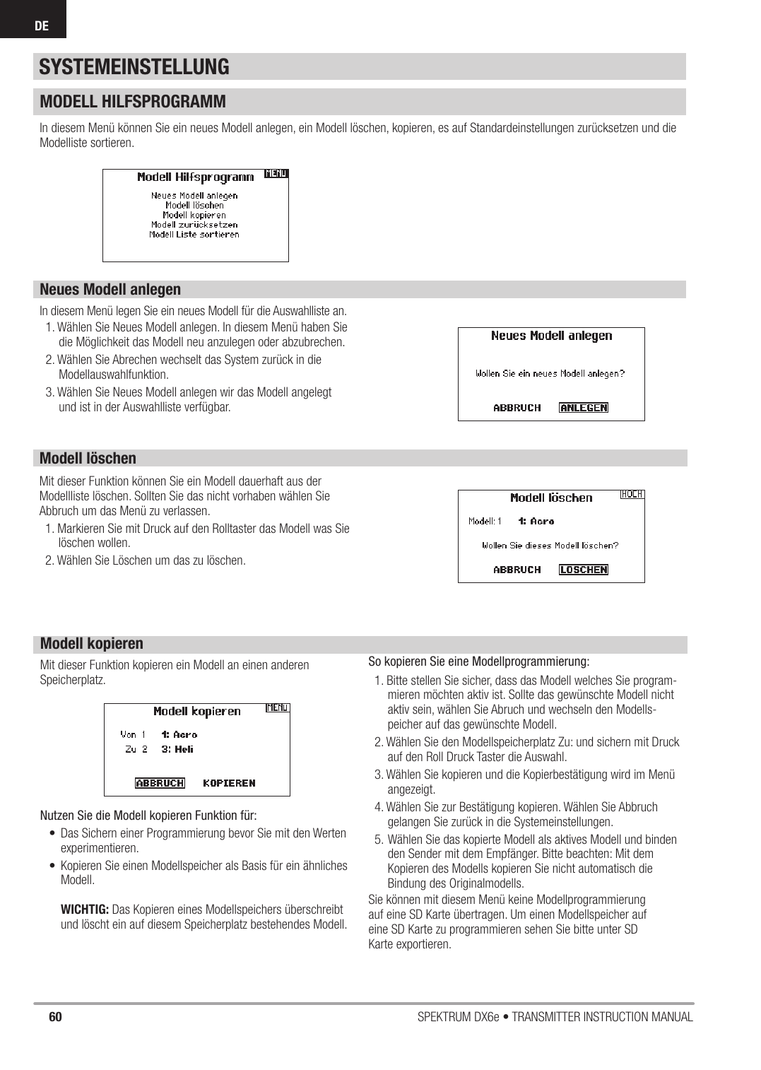 60 SPEKTRUM DX6e • TRANSMITTER INSTRUCTION MANUALDEMODELL HILFSPROGRAMMIn diesem Menü können Sie ein neues Modell anlegen, ein Modell löschen, kopieren, es auf Standardeinstellungen zurücksetzen und die Modelliste sortieren.Neues Modell anlegenIn diesem Menü legen Sie ein neues Modell für die Auswahlliste an.1. Wählen Sie Neues Modell anlegen. In diesem Menü haben Sie die Möglichkeit das Modell neu anzulegen oder abzubrechen.2. Wählen Sie Abrechen wechselt das System zurück in die Modellauswahlfunktion. 3. Wählen Sie Neues Modell anlegen wir das Modell angelegt und ist in der Auswahlliste verfügbar.SYSTEMEINSTELLUNGModell löschenMit dieser Funktion können Sie ein Modell dauerhaft aus der Modellliste löschen. Sollten Sie das nicht vorhaben wählen Sie Abbruch um das Menü zu verlassen.1. Markieren Sie mit Druck auf den Rolltaster das Modell was Sie löschen wollen.2. Wählen Sie Löschen um das zu löschen.Modell kopierenMit dieser Funktion kopieren ein Modell an einen anderen Speicherplatz. Nutzen Sie die Modell kopieren Funktion für:•  Das Sichern einer Programmierung bevor Sie mit den Werten experimentieren.•  Kopieren Sie einen Modellspeicher als Basis für ein ähnliches Modell.WICHTIG: Das Kopieren eines Modellspeichers überschreibt und löscht ein auf diesem Speicherplatz bestehendes Modell. So kopieren Sie eine Modellprogrammierung:1. Bitte stellen Sie sicher, dass das Modell welches Sie program-mieren möchten aktiv ist. Sollte das gewünschte Modell nicht aktiv sein, wählen Sie Abruch und wechseln den Modells-peicher auf das gewünschte Modell.2. Wählen Sie den Modellspeicherplatz Zu: und sichern mit Druck auf den Roll Druck Taster die Auswahl.3. Wählen Sie kopieren und die Kopierbestätigung wird im Menü angezeigt.4. Wählen Sie zur Bestätigung kopieren. Wählen Sie Abbruch gelangen Sie zurück in die Systemeinstellungen.5. Wählen Sie das kopierte Modell als aktives Modell und binden den Sender mit dem Empfänger. Bitte beachten: Mit dem Kopieren des Modells kopieren Sie nicht automatisch die Bindung des Originalmodells.Sie können mit diesem Menü keine Modellprogrammierungauf eine SD Karte übertragen. Um einen Modellspeicher aufeine SD Karte zu programmieren sehen Sie bitte unter SDKarte exportieren.