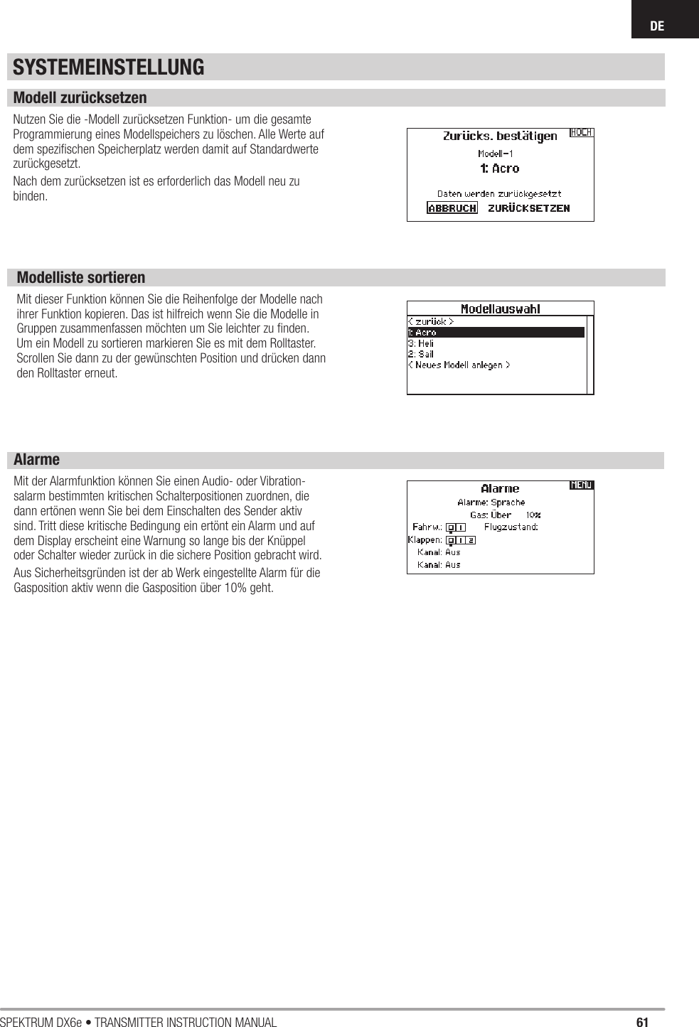 61SPEKTRUM DX6e • TRANSMITTER INSTRUCTION MANUALDEModell zurücksetzenNutzen Sie die -Modell zurücksetzen Funktion- um die gesamte Programmierung eines Modellspeichers zu löschen. Alle Werte auf dem speziﬁ schen Speicherplatz werden damit auf Standardwerte zurückgesetzt.Nach dem zurücksetzen ist es erforderlich das Modell neu zu binden.Modelliste sortierenMit dieser Funktion können Sie die Reihenfolge der Modelle nach ihrer Funktion kopieren. Das ist hilfreich wenn Sie die Modelle in Gruppen zusammenfassen möchten um Sie leichter zu ﬁ nden. Um ein Modell zu sortieren markieren Sie es mit dem Rolltaster. Scrollen Sie dann zu der gewünschten Position und drücken dann den Rolltaster erneut.SYSTEMEINSTELLUNGAlarmeMit der Alarmfunktion können Sie einen Audio- oder Vibration-salarm bestimmten kritischen Schalterpositionen zuordnen, die dann ertönen wenn Sie bei dem Einschalten des Sender aktiv sind. Tritt diese kritische Bedingung ein ertönt ein Alarm und auf dem Display erscheint eine Warnung so lange bis der Knüppel oder Schalter wieder zurück in die sichere Position gebracht wird.Aus Sicherheitsgründen ist der ab Werk eingestellte Alarm für die Gasposition aktiv wenn die Gasposition über 10% geht.