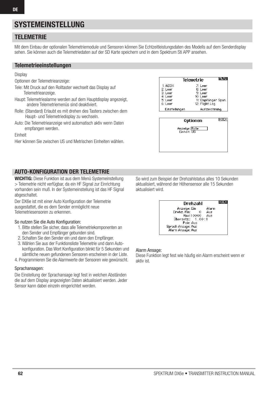 62 SPEKTRUM DX6e • TRANSMITTER INSTRUCTION MANUALDETELEMETRIEMit dem Einbau der optionalen Telemetriemodule und Sensoren können Sie Echtzeitleistungsdaten des Modells auf dem Senderdisplay sehen. Sie können auch die Telemetriedaten auf der SD Karte speichern und in dem Spektrum Sti APP ansehen.TelemetrieeinstellungenDisplayOptionen der Telemetrieanzeige:Tele:  Mit Druck auf den Rolltaster wechselt das Display auf Telemetrieanzeige.Haupt:  Telemetriealarme werden auf dem Hauptdisplay angezeigt, andere Telemetriemenüs sind deaktiviert.Rolle:  (Standard) Erlaubt es mit drehen des Tasters zwischen dem Haupt- und Telemetriedisplay zu wechseln.Auto:  Die Telemetrieanzeige wird automatisch aktiv wenn Daten empfangen werden.Einheit Hier können Sie zwischen US und Metrischen Einheiten wählen.AUTO-KONFIGURATION DER TELEMETRIEWICHTIG: Diese Funktion ist aus dem Menü Systemeinstellung &gt; Telemetrie nicht verfügbar, da ein HF Signal zur Einrichtung vorhanden sein muß. In der Systemeinstellung ist das HF Signal abgeschaltet.Der DX6e ist mit einer Auto Konﬁ guration der Telemetrie ausgestattet, die es dem Sender ermöglicht neue Telemetriesensoren zu erkennen.So nutzen Sie die Auto Konﬁ guration:1. Bitte stellen Sie sicher, dass alle Telemetriekomponenten an den Sender und Empfänger gebunden sind.2. Schalten Sie den Sender ein und dann den Empfänger.3. Wählen Sie aus der Funktionsliste Telemetrie und dann Auto-konﬁ guration. Das Wort Konﬁ guration blinkt für 5 Sekunden und sämtliche neuen gefundenen Sensoren erscheinen in der Liste. 4. Programmieren Sie die Alarmwerte der Sensoren wie gewünscht.Sprachansagen:Die Einstellung der Sprachansage legt fest in welchen Abständen die auf dem Display angezeigten Daten aktualisiert werden. Jeder Sensor kann dabei einzeln eingerichtet werden.So wird zum Beispiel der Drehzahlstatus alles 10 Sekunden aktualisiert, während der Höhensensor alle 15 Sekunden aktualisiert wird.Alarm Ansage:Diese Funktion legt fest wie häuﬁ g ein Alarm erscheint wenn er aktiv ist. SYSTEMEINSTELLUNG