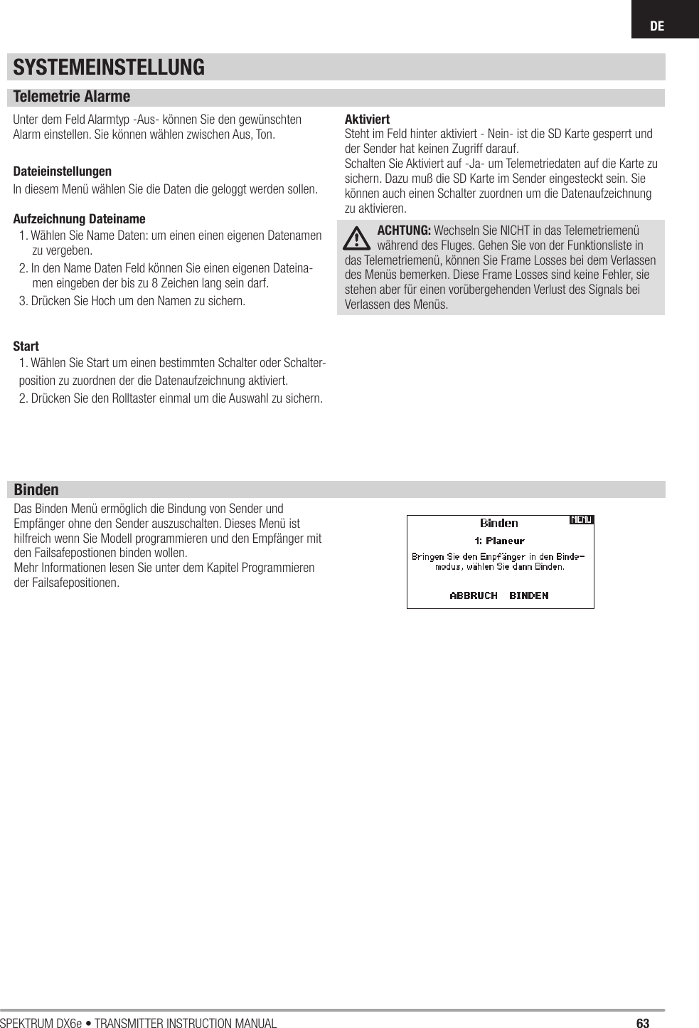 63SPEKTRUM DX6e • TRANSMITTER INSTRUCTION MANUALDETelemetrie AlarmeUnter dem Feld Alarmtyp -Aus- können Sie den gewünschten Alarm einstellen. Sie können wählen zwischen Aus, Ton.DateieinstellungenIn diesem Menü wählen Sie die Daten die geloggt werden sollen.Aufzeichnung Dateiname1. Wählen Sie Name Daten: um einen einen eigenen Datenamen zu vergeben.2. In den Name Daten Feld können Sie einen eigenen Dateina-men eingeben der bis zu 8 Zeichen lang sein darf.3. Drücken Sie Hoch um den Namen zu sichern.Start1. Wählen Sie Start um einen bestimmten Schalter oder Schalter-position zu zuordnen der die Datenaufzeichnung aktiviert.2. Drücken Sie den Rolltaster einmal um die Auswahl zu sichern.AktiviertSteht im Feld hinter aktiviert - Nein- ist die SD Karte gesperrt undder Sender hat keinen Zugriff darauf.Schalten Sie Aktiviert auf -Ja- um Telemetriedaten auf die Karte zusichern. Dazu muß die SD Karte im Sender eingesteckt sein. Siekönnen auch einen Schalter zuordnen um die Datenaufzeichnungzu aktivieren.ACHTUNG: Wechseln Sie NICHT in das Telemetriemenü während des Fluges. Gehen Sie von der Funktionsliste in das Telemetriemenü, können Sie Frame Losses bei dem Verlassen des Menüs bemerken. Diese Frame Losses sind keine Fehler, sie stehen aber für einen vorübergehenden Verlust des Signals bei Verlassen des Menüs.BindenDas Binden Menü ermöglich die Bindung von Sender und Empfänger ohne den Sender auszuschalten. Dieses Menü ist hilfreich wenn Sie Modell programmieren und den Empfänger mit den Failsafepostionen binden wollen.Mehr Informationen lesen Sie unter dem Kapitel Programmieren der Failsafepositionen.SYSTEMEINSTELLUNG