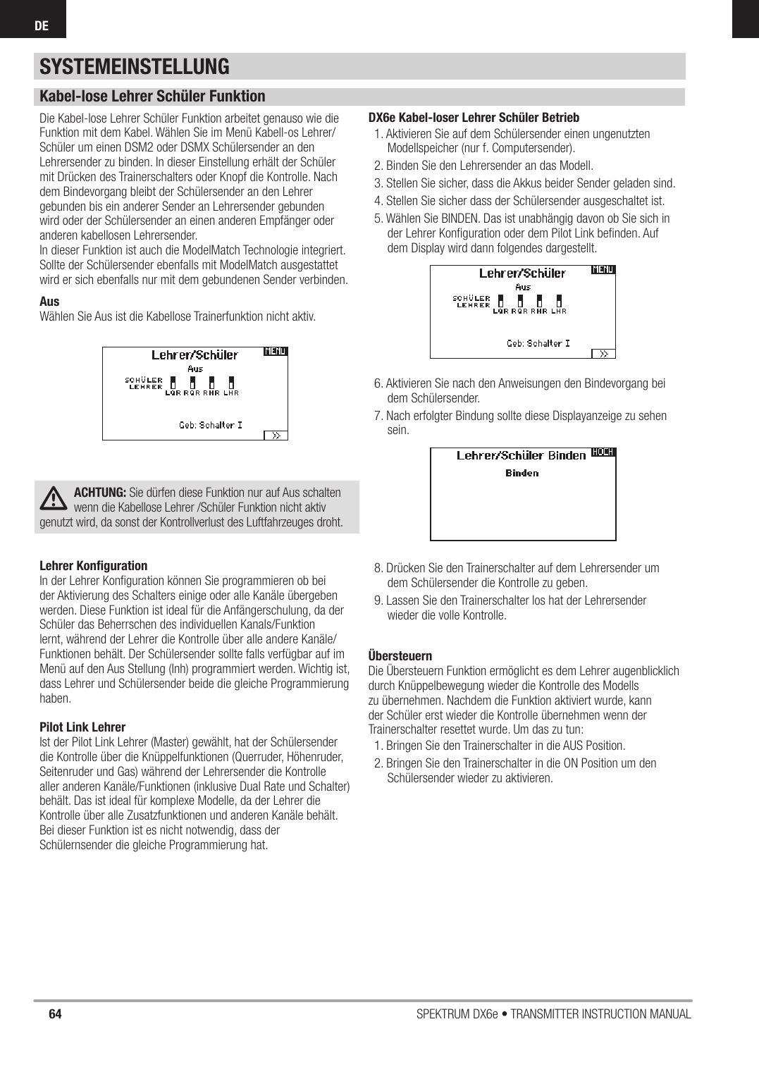 64 SPEKTRUM DX6e • TRANSMITTER INSTRUCTION MANUALDEKabel-lose Lehrer Schüler FunktionDie Kabel-lose Lehrer Schüler Funktion arbeitet genauso wie die Funktion mit dem Kabel. Wählen Sie im Menü Kabell-os Lehrer/Schüler um einen DSM2 oder DSMX Schülersender an den Lehrersender zu binden. In dieser Einstellung erhält der Schüler mit Drücken des Trainerschalters oder Knopf die Kontrolle. Nach dem Bindevorgang bleibt der Schülersender an den Lehrer gebunden bis ein anderer Sender an Lehrersender gebunden wird oder der Schülersender an einen anderen Empfänger oder anderen kabellosen Lehrersender.In dieser Funktion ist auch die ModelMatch Technologie integriert. Sollte der Schülersender ebenfalls mit ModelMatch ausgestattet wird er sich ebenfalls nur mit dem gebundenen Sender verbinden.AusWählen Sie Aus ist die Kabellose Trainerfunktion nicht aktiv.ACHTUNG: Sie dürfen diese Funktion nur auf Aus schalten wenn die Kabellose Lehrer /Schüler Funktion nicht aktiv genutzt wird, da sonst der Kontrollverlust des Luftfahrzeuges droht.Lehrer Konﬁ gurationIn der Lehrer Konﬁ guration können Sie programmieren ob bei der Aktivierung des Schalters einige oder alle Kanäle übergeben werden. Diese Funktion ist ideal für die Anfängerschulung, da derSchüler das Beherrschen des individuellen Kanals/Funktion lernt, während der Lehrer die Kontrolle über alle andere Kanäle/Funktionen behält. Der Schülersender sollte falls verfügbar auf im Menü auf den Aus Stellung (Inh) programmiert werden. Wichtig ist, dass Lehrer und Schülersender beide die gleiche Programmierung haben.Pilot Link LehrerIst der Pilot Link Lehrer (Master) gewählt, hat der Schülersender die Kontrolle über die Knüppelfunktionen (Querruder, Höhenruder, Seitenruder und Gas) während der Lehrersender die Kontrollealler anderen Kanäle/Funktionen (inklusive Dual Rate und Schalter) behält. Das ist ideal für komplexe Modelle, da der Lehrer die Kontrolle über alle Zusatzfunktionen und anderen Kanäle behält.Bei dieser Funktion ist es nicht notwendig, dass der Schülernsender die gleiche Programmierung hat.DX6e Kabel-loser Lehrer Schüler Betrieb1. Aktivieren Sie auf dem Schülersender einen ungenutzten Modellspeicher (nur f. Computersender).2. Binden Sie den Lehrersender an das Modell.3. Stellen Sie sicher, dass die Akkus beider Sender geladen sind.4. Stellen Sie sicher dass der Schülersender ausgeschaltet ist. 5. Wählen Sie BINDEN. Das ist unabhängig davon ob Sie sich in der Lehrer Konﬁ guration oder dem Pilot Link beﬁ nden. Auf dem Display wird dann folgendes dargestellt.6. Aktivieren Sie nach den Anweisungen den Bindevorgang bei dem Schülersender. 7. Nach erfolgter Bindung sollte diese Displayanzeige zu sehen sein. 8. Drücken Sie den Trainerschalter auf dem Lehrersender um dem Schülersender die Kontrolle zu geben.9. Lassen Sie den Trainerschalter los hat der Lehrersender wieder die volle Kontrolle.ÜbersteuernDie Übersteuern Funktion ermöglicht es dem Lehrer augenblicklich durch Knüppelbewegung wieder die Kontrolle des Modells zu übernehmen. Nachdem die Funktion aktiviert wurde, kann der Schüler erst wieder die Kontrolle übernehmen wenn der Trainerschalter resettet wurde. Um das zu tun:1. Bringen Sie den Trainerschalter in die AUS Position.2. Bringen Sie den Trainerschalter in die ON Position um den Schülersender wieder zu aktivieren. SYSTEMEINSTELLUNG