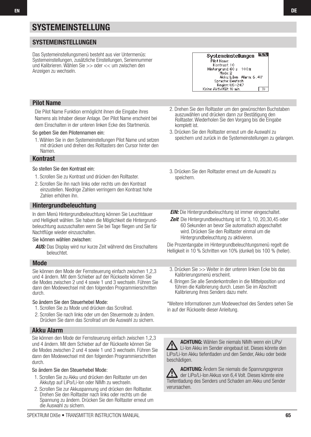 65SPEKTRUM DX6e • TRANSMITTER INSTRUCTION MANUALDEENSYSTEMEINSTELLUNGENDas Systemeinstellungsmenü besteht aus vier Untermenüs: Systemeinstellungen, zusätzliche Einstellungen, Seriennummer und Kalibrieren. Wählen Sie &gt;&gt; oder &lt;&lt; um zwischen den Anzeigen zu wechseln. Pilot NameDie Pilot Name Funktion ermöglicht ihnen die Eingabe ihresNamens als Inhaber dieser Anlage. Der Pilot Name erscheint beidem Einschalten in der unteren linken Ecke des Startmenüs.So geben Sie den Pilotennamen ein: 1. Wählen Sie in den Systemeinstellungen Pilot Name und setzen mit drücken und drehen des Rolltasters den Cursor hinter den Namen.2. Drehen Sie den Rolltaster um den gewünschten Buchstaben auszuwählen und drücken dann zur Bestätigung den Rolltaster. Wiederholen Sie den Vorgang bis die Eingabe komplett ist.3. Drücken Sie den Rolltaster erneut um die Auswahl zu speichern und zurück in die Systemeinstellungen zu gelangen.KontrastSo stellen Sie den Kontrast ein:1. Scrollen Sie zu Kontrast und drücken den Rolltaster.2. Scrollen Sie ihn nach links oder rechts um den Kontrast einzustellen. Niedrige Zahlen verringern den Kontrast hohe Zahlen erhöhen ihn. 3. Drücken Sie den Rolltaster erneut um die Auswahl zu speichern.HintergrundbeleuchtungIn dem Menü Hintergrundbeleuchtung können Sie Leuchtdauer und Helligkeit wählen. Sie haben die Möglichkeit die Hintergrund-beleuchtung auszuschalten wenn Sie bei Tage ﬂ iegen und Sie für Nachtﬂ üge wieder einzuschalten. Sie können wählen zwischen:AUS:  Das Display wird nur kurze Zeit während des Einschaltens beleuchtet.EIN:  Die Hintergrundbeleuchtung ist immer eingeschaltet.Zeit:  Die Hintergrundbeleuchtung ist für 3, 10, 20,30,45 oder 60 Sekunden an bevor Sie automatisch abgeschaltet wird. Drücken Sie den Rolltaster einmal um die Hintergrundbeleuchtung zu aktivieren.Die Prozentangabe im Hintergrundbeleuchtungsmenü regelt die Helligkeit in 10 % Schritten von 10% (dunkel) bis 100 % (heller).ModeSie können den Mode der Fernsteuerung einfach zwischen 1,2,3 und 4 ändern. Mit dem Schieber auf der Rückseite können Sie die Modes zwischen 2 und 4 sowie 1 und 3 wechseln. Führen Sie dann den Modewechsel mit den folgenden Programmierschritten durch. So ändern Sie den Steuerhebel Mode:1. Scrollen Sie zu Mode und drücken das Scrollrad.2. Scrollen Sie nach links oder um den Steuermode zu ändern. Drücken Sie dann das Scrollrad um die Auswahl zu sichern.3. Drücken Sie &gt;&gt; Weiter in der unteren linken Ecke bis das Kalibrierungsmenü erscheint. 4. Bringen Sie alle Senderkontrollen in die Mittelposition und führen die Kalibrierung durch. Lesen Sie im Abschnitt Kalibrierung ihres Senders dazu mehr.*Weitere Informationen zum Modewechsel des Senders sehen Sie in auf der Rückseite dieser Anleitung.Akku AlarmSie können den Mode der Fernsteuerung einfach zwischen 1,2,3 und 4 ändern. Mit dem Schieber auf der Rückseite können Sie die Modes zwischen 2 und 4 sowie 1 und 3 wechseln. Führen Sie dann den Modewechsel mit den folgenden Programmierschritten durch.So ändern Sie den Steuerhebel Mode:1. Scrollen Sie zu Akku und drücken den Rolltaster um den Akkutyp auf LiPo/Li-Ion oder NiMh zu wechseln.2. Scrollen Sie zur Akkuspannung und drücken den Rolltaster. Drehen Sie den Rolltaster nach links oder rechts um die Spannung zu ändern. Drücken Sie den Rolltaster erneut um die Auswahl zu sichern.ACHTUNG: Wählen Sie niemals NiMh wenn ein LiPo/Li-Ion Akku im Sender eingebaut ist. Dieses könnte den LiPo/Li-Ion Akku tiefentladen und den Sender, Akku oder beide beschädigen.ACHTUNG: Ändern Sie niemals die Spannungsgrenze der LiPo/Li-Ion Akkus von 6,4 Volt. Dieses könnte eine Tiefentladung des Senders und Schaden am Akku und Sender verursachen.SYSTEMEINSTELLUNG