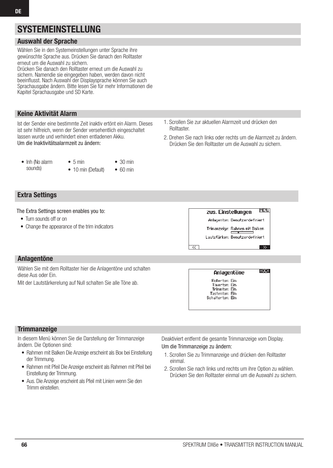 66 SPEKTRUM DX6e • TRANSMITTER INSTRUCTION MANUALDEExtra SettingsAuswahl der SpracheWählen Sie in den Systemeinstellungen unter Sprache ihre gewünschte Sprache aus. Drücken Sie danach den Rolltaster erneut um die Auswahl zu sichern. Drücken Sie danach den Rolltaster erneut um die Auswahl zu sichern. Namendie sie eingegeben haben, werden davon nicht beeinﬂ usst. Nach Auswahl der Displaysprache können Sie auch Sprachausgabe ändern. Bitte lesen Sie für mehr Informationen die Kapitel Sprachausgabe und SD Karte.Keine Aktivität AlarmIst der Sender eine bestimmte Zeit inaktiv ertönt ein Alarm. Dieses ist sehr hilfreich, wenn der Sender versehentlich eingeschaltet lassen wurde und verhindert einen entladenen Akku.Um die Inaktivitätsalarmzeit zu ändern:1. Scrollen Sie zur aktuellen Alarmzeit und drücken den Rolltaster.2. Drehen Sie nach links oder rechts um die Alarmzeit zu ändern. Drücken Sie den Rolltaster um die Auswahl zu sichern.The Extra Settings screen enables you to:•  Turn sounds off or on•  Change the appearance of the trim indicators•  Inh (No alarm sounds)• 5 min•  10 min (Default)• 30 min• 60 minAnlagentöneWählen Sie mit dem Rolltaster hier die Anlagentöne und schalten diese Aus oder Ein.Mit der Lautstärkerelung auf Null schalten Sie alle Töne ab.TrimmanzeigeIn diesem Menü können Sie die Darstellung der Trimmanzeige ändern. Die Optionen sind:•  Rahmen mit Balken Die Anzeige erscheint als Box bei Einstellung der Trimmung.•  Rahmen mit Pfeil Die Anzeige erscheint als Rahmen mit Pfeil bei Einstellung der Trimmung.•  Aus. Die Anzeige erscheint als Pfeil mit Linien wenn Sie den Trimm einstellen.Deaktiviert entfernt die gesamte Trimmanzeige vom Display.Um die Trimmanzeige zu ändern:1. Scrollen Sie zu Trimmanzeige und drücken den Rolltaster einmal.2. Scrollen Sie nach links und rechts um ihre Option zu wählen. Drücken Sie den Rolltaster einmal um die Auswahl zu sichern.SYSTEMEINSTELLUNG