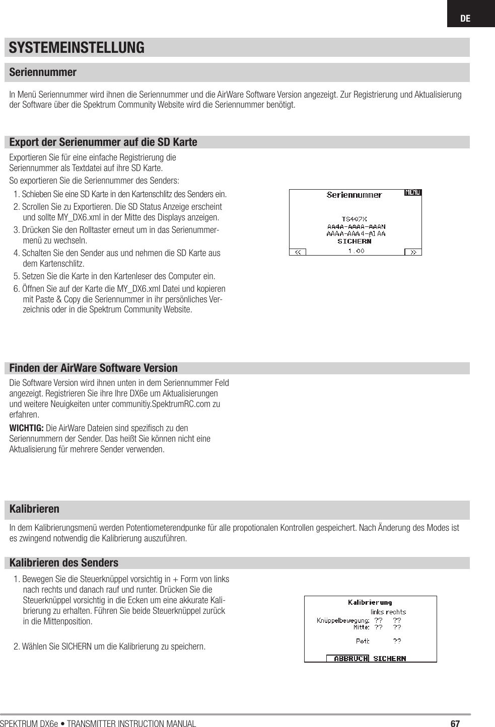 67SPEKTRUM DX6e • TRANSMITTER INSTRUCTION MANUALDEIn Menü Seriennummer wird ihnen die Seriennummer und die AirWare Software Version angezeigt. Zur Registrierung und Aktualisierung der Software über die Spektrum Community Website wird die Seriennummer benötigt.Die Software Version wird ihnen unten in dem Seriennummer Feld angezeigt. Registrieren Sie ihre Ihre DX6e um Aktualisierungen und weitere Neuigkeiten unter communitiy.SpektrumRC.com zu erfahren. WICHTIG: Die AirWare Dateien sind speziﬁ sch zu den Seriennummern der Sender. Das heißt Sie können nicht eine Aktualisierung für mehrere Sender verwenden.KalibrierenKalibrieren des Senders1. Bewegen Sie die Steuerknüppel vorsichtig in + Form von links nach rechts und danach rauf und runter. Drücken Sie die Steuerknüppel vorsichtig in die Ecken um eine akkurate Kali-brierung zu erhalten. Führen Sie beide Steuerknüppel zurück in die Mittenposition. 2. Wählen Sie SICHERN um die Kalibrierung zu speichern.SeriennummerExport der Serienummer auf die SD KarteExportieren Sie für eine einfache Registrierung dieSeriennummer als Textdatei auf ihre SD Karte.So exportieren Sie die Seriennummer des Senders:1. Schieben Sie eine SD Karte in den Kartenschlitz des Senders ein.2. Scrollen Sie zu Exportieren. Die SD Status Anzeige erscheint und sollte MY_DX6.xml in der Mitte des Displays anzeigen.3. Drücken Sie den Rolltaster erneut um in das Serienummer-menü zu wechseln.4. Schalten Sie den Sender aus und nehmen die SD Karte aus dem Kartenschlitz.5. Setzen Sie die Karte in den Kartenleser des Computer ein.6. Öffnen Sie auf der Karte die MY_DX6.xml Datei und kopieren mit Paste &amp; Copy die Seriennummer in ihr persönliches Ver-zeichnis oder in die Spektrum Community Website.SYSTEMEINSTELLUNGFinden der AirWare Software VersionIn dem Kalibrierungsmenü werden Potentiometerendpunke für alle propotionalen Kontrollen gespeichert. Nach Änderung des Modes ist es zwingend notwendig die Kalibrierung auszuführen. 