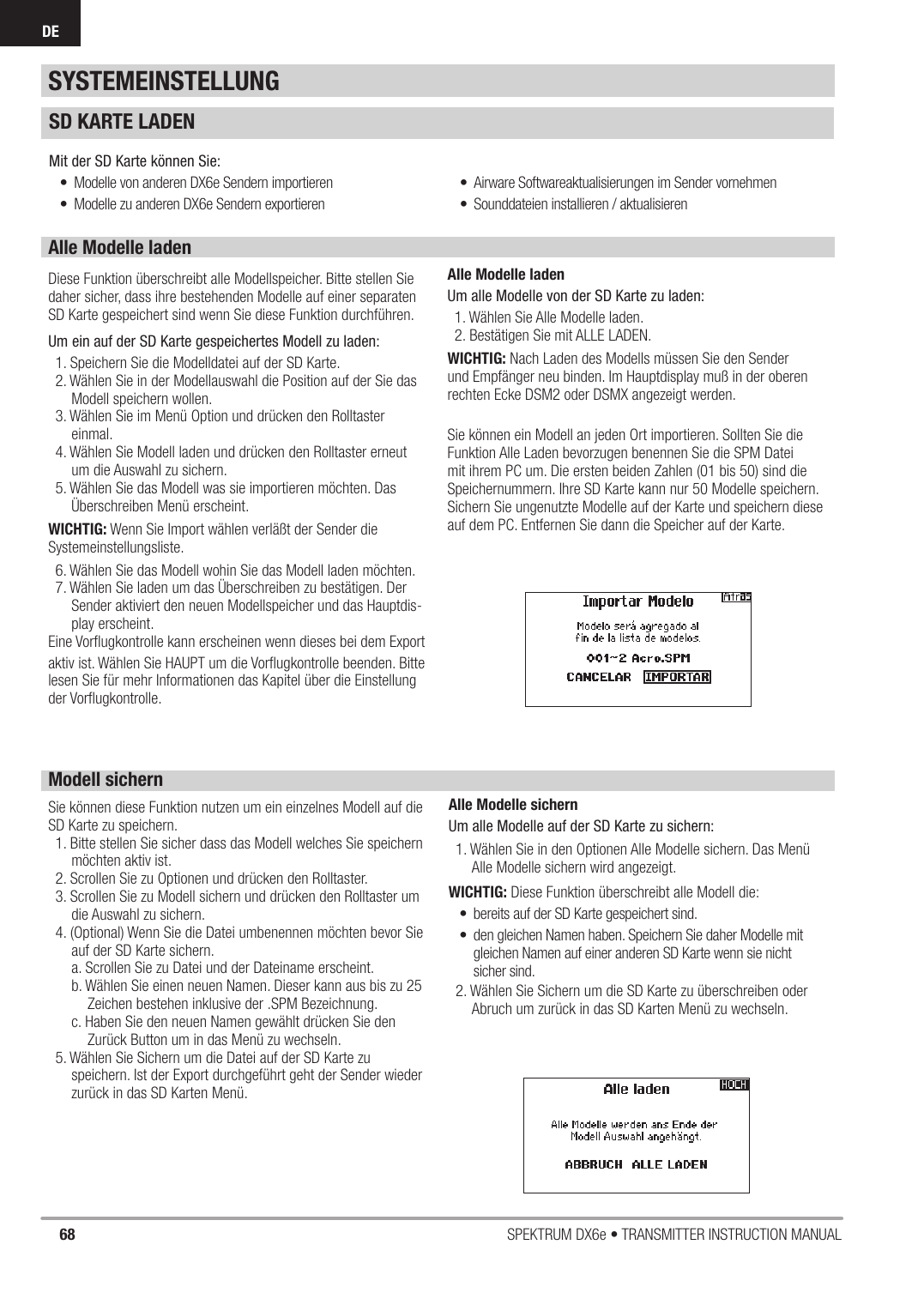 68 SPEKTRUM DX6e • TRANSMITTER INSTRUCTION MANUALDESYSTEMEINSTELLUNGAlle Modelle ladenDiese Funktion überschreibt alle Modellspeicher. Bitte stellen Sie daher sicher, dass ihre bestehenden Modelle auf einer separaten SD Karte gespeichert sind wenn Sie diese Funktion durchführen. Um ein auf der SD Karte gespeichertes Modell zu laden:1. Speichern Sie die Modelldatei auf der SD Karte.2. Wählen Sie in der Modellauswahl die Position auf der Sie das Modell speichern wollen.3. Wählen Sie im Menü Option und drücken den Rolltaster einmal.4. Wählen Sie Modell laden und drücken den Rolltaster erneut um die Auswahl zu sichern. 5. Wählen Sie das Modell was sie importieren möchten. Das Überschreiben Menü erscheint.WICHTIG: Wenn Sie Import wählen verläßt der Sender die Systemeinstellungsliste.6. Wählen Sie das Modell wohin Sie das Modell laden möchten.7. Wählen Sie laden um das Überschreiben zu bestätigen. Der Sender aktiviert den neuen Modellspeicher und das Hauptdis-play erscheint.Eine Vorﬂ ugkontrolle kann erscheinen wenn dieses bei dem Exportaktiv ist. Wählen Sie HAUPT um die Vorﬂ ugkontrolle beenden. Bitte lesen Sie für mehr Informationen das Kapitel über die Einstellung der Vorﬂ ugkontrolle.Alle Modelle ladenUm alle Modelle von der SD Karte zu laden:1. Wählen Sie Alle Modelle laden.2. Bestätigen Sie mit ALLE LADEN.WICHTIG: Nach Laden des Modells müssen Sie den Sender und Empfänger neu binden. Im Hauptdisplay muß in der oberen rechten Ecke DSM2 oder DSMX angezeigt werden.Sie können ein Modell an jeden Ort importieren. Sollten Sie die Funktion Alle Laden bevorzugen benennen Sie die SPM Datei mit ihrem PC um. Die ersten beiden Zahlen (01 bis 50) sind die Speichernummern. Ihre SD Karte kann nur 50 Modelle speichern. Sichern Sie ungenutzte Modelle auf der Karte und speichern diese auf dem PC. Entfernen Sie dann die Speicher auf der Karte.Modell sichernSie können diese Funktion nutzen um ein einzelnes Modell auf die SD Karte zu speichern. 1. Bitte stellen Sie sicher dass das Modell welches Sie speichern möchten aktiv ist.2. Scrollen Sie zu Optionen und drücken den Rolltaster.3. Scrollen Sie zu Modell sichern und drücken den Rolltaster um die Auswahl zu sichern. 4. (Optional) Wenn Sie die Datei umbenennen möchten bevor Sie auf der SD Karte sichern.a. Scrollen Sie zu Datei und der Dateiname erscheint. b. Wählen Sie einen neuen Namen. Dieser kann aus bis zu 25 Zeichen bestehen inklusive der .SPM Bezeichnung.c. Haben Sie den neuen Namen gewählt drücken Sie den Zurück Button um in das Menü zu wechseln. 5. Wählen Sie Sichern um die Datei auf der SD Karte zu speichern. Ist der Export durchgeführt geht der Sender wieder zurück in das SD Karten Menü.Alle Modelle sichernUm alle Modelle auf der SD Karte zu sichern:1. Wählen Sie in den Optionen Alle Modelle sichern. Das Menü Alle Modelle sichern wird angezeigt. WICHTIG: Diese Funktion überschreibt alle Modell die:•  bereits auf der SD Karte gespeichert sind.•  den gleichen Namen haben. Speichern Sie daher Modelle mit gleichen Namen auf einer anderen SD Karte wenn sie nicht sicher sind.2. Wählen Sie Sichern um die SD Karte zu überschreiben oder Abruch um zurück in das SD Karten Menü zu wechseln. SD KARTE LADENMit der SD Karte können Sie:•  Modelle von anderen DX6e Sendern importieren •  Modelle zu anderen DX6e Sendern exportieren•  Airware Softwareaktualisierungen im Sender vornehmen •  Sounddateien installieren / aktualisieren 