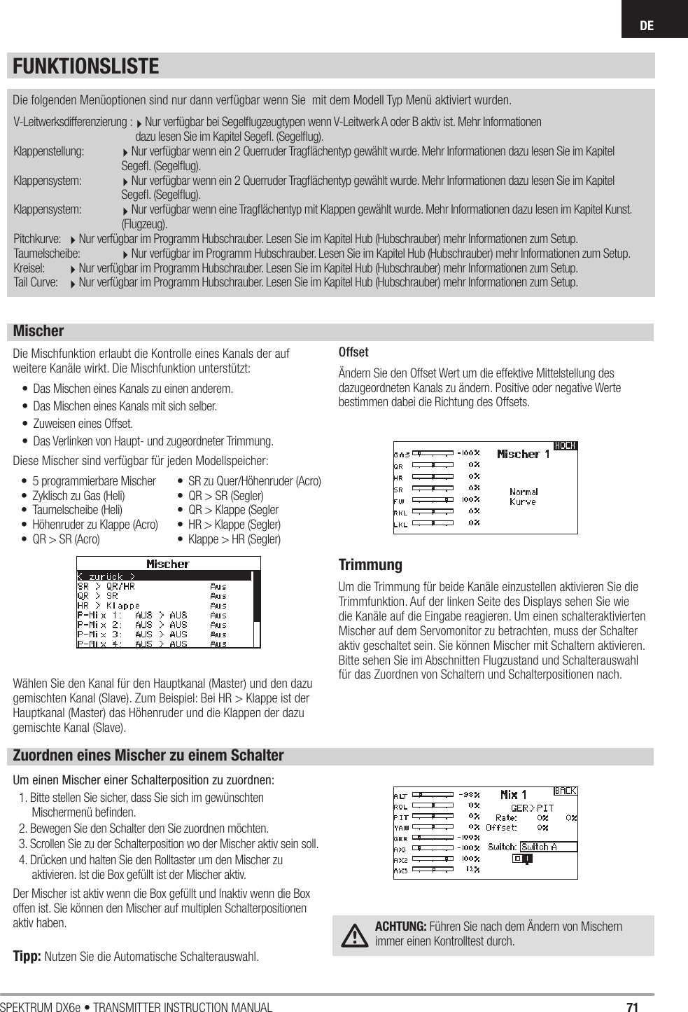 71SPEKTRUM DX6e • TRANSMITTER INSTRUCTION MANUALDEFUNKTIONSLISTEV-Leitwerksdifferenzierung :Nur verfügbar bei Segelﬂ ugzeugtypen wenn V-Leitwerk A oder B aktiv ist. Mehr Informationen                dazu lesen Sie im Kapitel Segeﬂ . (Segelﬂ ug).Klappenstellung:  Nur verfügbar wenn ein 2 Querruder Tragﬂ ächentyp gewählt wurde. Mehr Informationen dazu lesen Sie im Kapitel       Segeﬂ . (Segelﬂ ug).Klappensystem:  Nur verfügbar wenn ein 2 Querruder Tragﬂ ächentyp gewählt wurde. Mehr Informationen dazu lesen Sie im Kapitel       Segeﬂ . (Segelﬂ ug).Klappensystem:  Nur verfügbar wenn eine Tragﬂ ächentyp mit Klappen gewählt wurde. Mehr Informationen dazu lesen im Kapitel Kunst.       (Flugzeug).Pitchkurve:  Nur verfügbar im Programm Hubschrauber. Lesen Sie im Kapitel Hub (Hubschrauber) mehr Informationen zum Setup.Taumelscheibe:  Nur verfügbar im Programm Hubschrauber. Lesen Sie im Kapitel Hub (Hubschrauber) mehr Informationen zum Setup. Kreisel:   Nur verfügbar im Programm Hubschrauber. Lesen Sie im Kapitel Hub (Hubschrauber) mehr Informationen zum Setup. Tail Curve:  Nur verfügbar im Programm Hubschrauber. Lesen Sie im Kapitel Hub (Hubschrauber) mehr Informationen zum Setup. Die folgenden Menüoptionen sind nur dann verfügbar wenn Sie  mit dem Modell Typ Menü aktiviert wurden.MischerDie Mischfunktion erlaubt die Kontrolle eines Kanals der auf weitere Kanäle wirkt. Die Mischfunktion unterstützt: •  Das Mischen eines Kanals zu einen anderem.•  Das Mischen eines Kanals mit sich selber.•  Zuweisen eines Offset.•  Das Verlinken von Haupt- und zugeordneter Trimmung.Diese Mischer sind verfügbar für jeden Modellspeicher:Wählen Sie den Kanal für den Hauptkanal (Master) und den dazu gemischten Kanal (Slave). Zum Beispiel: Bei HR &gt; Klappe ist der Hauptkanal (Master) das Höhenruder und die Klappen der dazu gemischte Kanal (Slave).OffsetÄndern Sie den Offset Wert um die effektive Mittelstellung des dazugeordneten Kanals zu ändern. Positive oder negative Werte bestimmen dabei die Richtung des Offsets.TrimmungUm die Trimmung für beide Kanäle einzustellen aktivieren Sie die Trimmfunktion. Auf der linken Seite des Displays sehen Sie wie die Kanäle auf die Eingabe reagieren. Um einen schalteraktivierten Mischer auf dem Servomonitor zu betrachten, muss der Schalter aktiv geschaltet sein. Sie können Mischer mit Schaltern aktivieren. Bitte sehen Sie im Abschnitten Flugzustand und Schalterauswahl für das Zuordnen von Schaltern und Schalterpositionen nach.•  5 programmierbare Mischer •  Zyklisch zu Gas (Heli) • Taumelscheibe (Heli)•  Höhenruder zu Klappe (Acro)•  QR &gt; SR (Acro)•  SR zu Quer/Höhenruder (Acro)•  QR &gt; SR (Segler)•  QR &gt; Klappe (Segler•  HR &gt; Klappe (Segler) •  Klappe &gt; HR (Segler)Zuordnen eines Mischer zu einem SchalterUm einen Mischer einer Schalterposition zu zuordnen:1. Bitte stellen Sie sicher, dass Sie sich im gewünschten Mischermenü beﬁ nden.2. Bewegen Sie den Schalter den Sie zuordnen möchten.3. Scrollen Sie zu der Schalterposition wo der Mischer aktiv sein soll.4. Drücken und halten Sie den Rolltaster um den Mischer zu aktivieren. Ist die Box gefüllt ist der Mischer aktiv.Der Mischer ist aktiv wenn die Box gefüllt und Inaktiv wenn die Box offen ist. Sie können den Mischer auf multiplen Schalterpositionen aktiv haben.Tipp: Nutzen Sie die Automatische Schalterauswahl.ACHTUNG: Führen Sie nach dem Ändern von Mischern immer einen Kontrolltest durch.