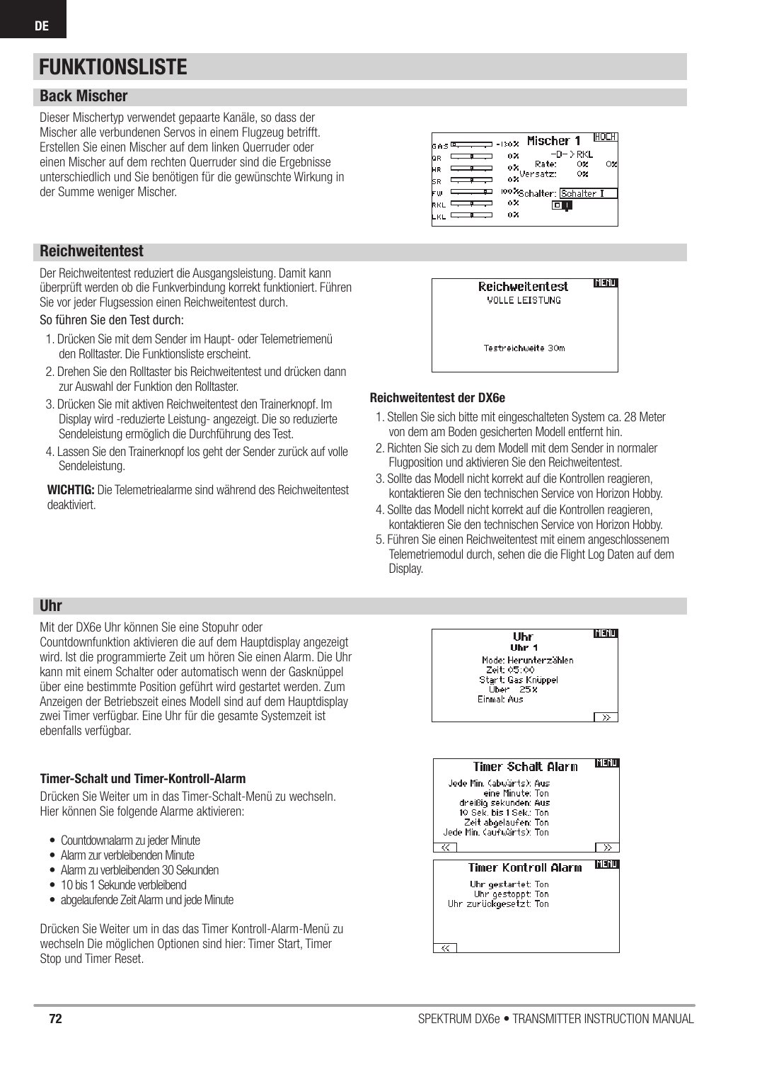 72 SPEKTRUM DX6e • TRANSMITTER INSTRUCTION MANUALDEFUNKTIONSLISTEBack MischerDieser Mischertyp verwendet gepaarte Kanäle, so dass der Mischer alle verbundenen Servos in einem Flugzeug betrifft. Erstellen Sie einen Mischer auf dem linken Querruder oder einen Mischer auf dem rechten Querruder sind die Ergebnisse unterschiedlich und Sie benötigen für die gewünschte Wirkung in der Summe weniger Mischer. ReichweitentestDer Reichweitentest reduziert die Ausgangsleistung. Damit kann überprüft werden ob die Funkverbindung korrekt funktioniert. Führen Sie vor jeder Flugsession einen Reichweitentest durch.So führen Sie den Test durch: 1. Drücken Sie mit dem Sender im Haupt- oder Telemetriemenü den Rolltaster. Die Funktionsliste erscheint.2. Drehen Sie den Rolltaster bis Reichweitentest und drücken dann zur Auswahl der Funktion den Rolltaster.3. Drücken Sie mit aktiven Reichweitentest den Trainerknopf. Im Display wird -reduzierte Leistung- angezeigt. Die so reduzierte Sendeleistung ermöglich die Durchführung des Test.4. Lassen Sie den Trainerknopf los geht der Sender zurück auf volle Sendeleistung.WICHTIG: Die Telemetriealarme sind während des Reichweitentest deaktiviert.Reichweitentest der DX6e1. Stellen Sie sich bitte mit eingeschalteten System ca. 28 Meter von dem am Boden gesicherten Modell entfernt hin.2. Richten Sie sich zu dem Modell mit dem Sender in normaler Flugposition und aktivieren Sie den Reichweitentest.3. Sollte das Modell nicht korrekt auf die Kontrollen reagieren, kontaktieren Sie den technischen Service von Horizon Hobby.4. Sollte das Modell nicht korrekt auf die Kontrollen reagieren, kontaktieren Sie den technischen Service von Horizon Hobby.5. Führen Sie einen Reichweitentest mit einem angeschlossenem Telemetriemodul durch, sehen die die Flight Log Daten auf dem Display.UhrMit der DX6e Uhr können Sie eine Stopuhr oder Countdownfunktion aktivieren die auf dem Hauptdisplay angezeigt wird. Ist die programmierte Zeit um hören Sie einen Alarm. Die Uhr kann mit einem Schalter oder automatisch wenn der Gasknüppel über eine bestimmte Position geführt wird gestartet werden. Zum Anzeigen der Betriebszeit eines Modell sind auf dem Hauptdisplay zwei Timer verfügbar. Eine Uhr für die gesamte Systemzeit ist ebenfalls verfügbar.Timer-Schalt und Timer-Kontroll-AlarmDrücken Sie Weiter um in das Timer-Schalt-Menü zu wechseln. Hier können Sie folgende Alarme aktivieren:•  Countdownalarm zu jeder Minute•  Alarm zur verbleibenden Minute•  Alarm zu verbleibenden 30 Sekunden•  10 bis 1 Sekunde verbleibend•  abgelaufende Zeit Alarm und jede MinuteDrücken Sie Weiter um in das das Timer Kontroll-Alarm-Menü zu wechseln Die möglichen Optionen sind hier: Timer Start, Timer Stop und Timer Reset. 