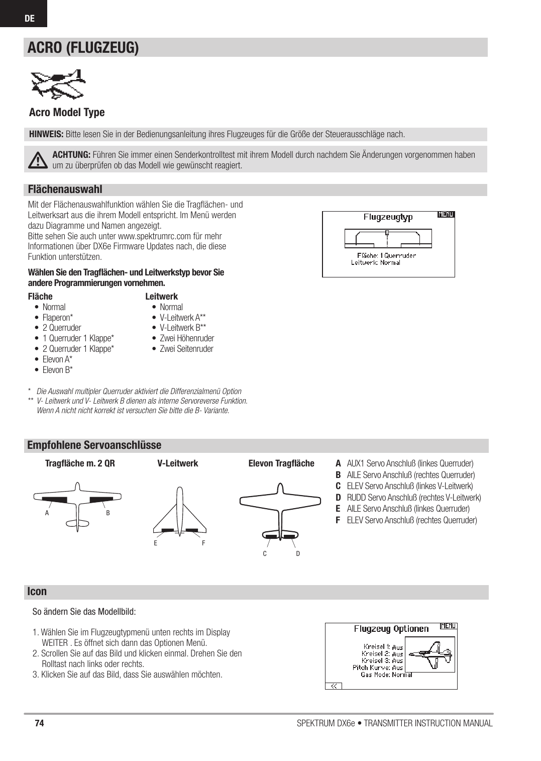 74 SPEKTRUM DX6e • TRANSMITTER INSTRUCTION MANUALDEFlächenauswahl Mit der Flächenauswahlfunktion wählen Sie die Tragﬂ ächen- und Leitwerksart aus die ihrem Modell entspricht. Im Menü werden dazu Diagramme und Namen angezeigt.Bitte sehen Sie auch unter www.spektrumrc.com für mehr Informationen über DX6e Firmware Updates nach, die diese Funktion unterstützen.Wählen Sie den Tragﬂ ächen- und Leitwerkstyp bevor Sie andere Programmierungen vornehmen.*   Die Auswahl multipler Querruder aktiviert die Differenzialmenü Option** V- Leitwerk und V- Leitwerk B dienen als interne Servoreverse Funktion.    Wenn A nicht nicht korrekt ist versuchen Sie bitte die B- Variante.Fläche• Normal• Flaperon*• 2 Querruder•  1 Querruder 1 Klappe*•  2 Querruder 1 Klappe*• Elevon A*• Elevon B*Leitwerk• Normal• V-Leitwerk A**• V-Leitwerk B**• Zwei Höhenruder• Zwei SeitenruderAcro Model Type HINWEIS: Bitte lesen Sie in der Bedienungsanleitung ihres Flugzeuges für die Größe der Steuerausschläge nach. ACHTUNG: Führen Sie immer einen Senderkontrolltest mit ihrem Modell durch nachdem Sie Änderungen vorgenommen haben um zu überprüfen ob das Modell wie gewünscht reagiert.ACRO (FLUGZEUG)A  AUX1 Servo Anschluß (linkes Querruder)B  AILE Servo Anschluß (rechtes Querruder)C  ELEV Servo Anschluß (linkes V-Leitwerk)D  RUDD Servo Anschluß (rechtes V-Leitwerk)E  AILE Servo Anschluß (linkes Querruder)F  ELEV Servo Anschluß (rechtes Querruder)ABTragﬂ äche m. 2 QRFEV-LeitwerkDCElevon Tragﬂ ächeEmpfohlene ServoanschlüsseIconSo ändern Sie das Modellbild:1. Wählen Sie im Flugzeugtypmenü unten rechts im Display  WEITER . Es öffnet sich dann das Optionen Menü.2. Scrollen Sie auf das Bild und klicken einmal. Drehen Sie den Rolltast nach links oder rechts.3. Klicken Sie auf das Bild, dass Sie auswählen möchten.  