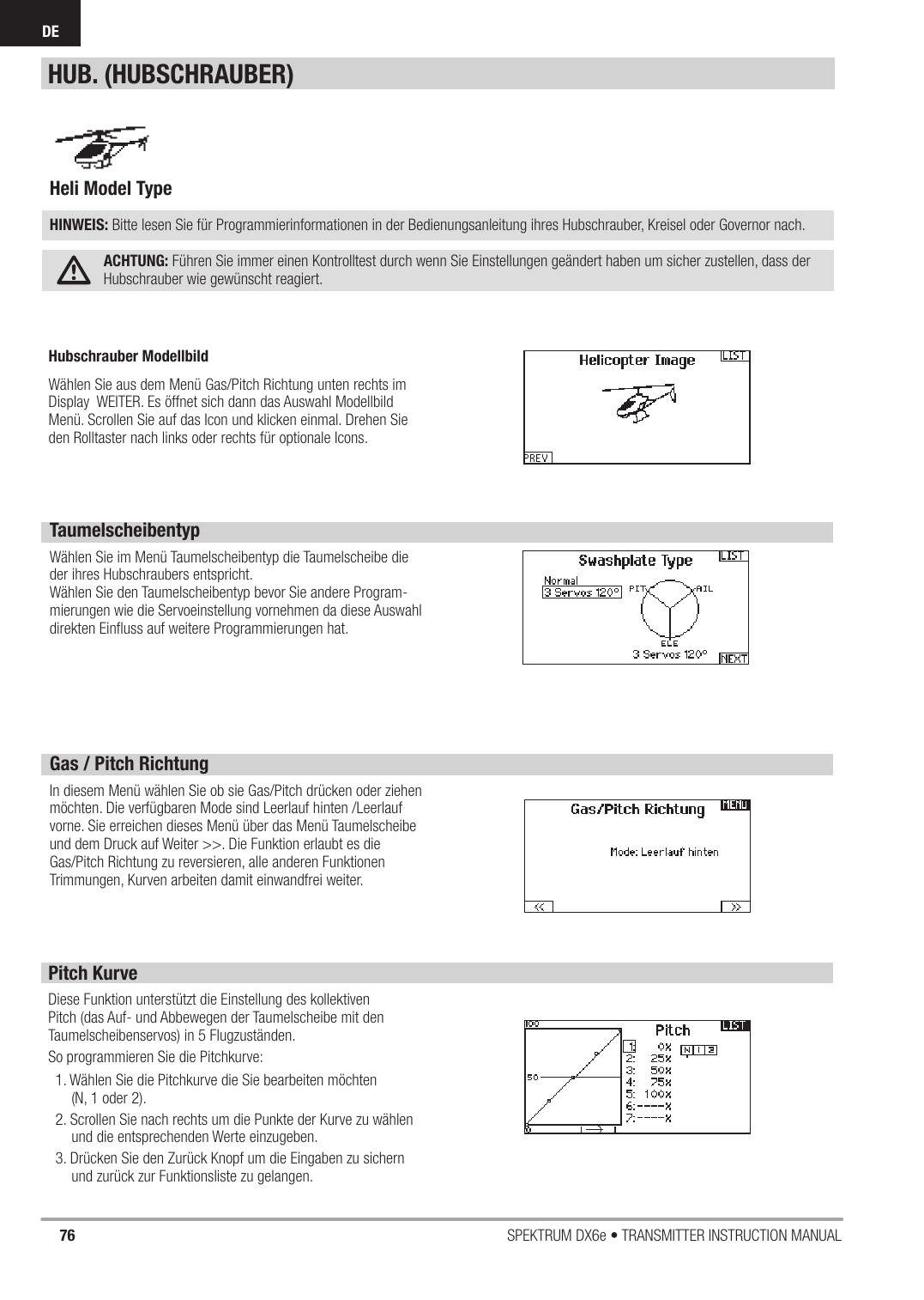 76 SPEKTRUM DX6e • TRANSMITTER INSTRUCTION MANUALDETaumelscheibentypWählen Sie im Menü Taumelscheibentyp die Taumelscheibe die der ihres Hubschraubers entspricht.Wählen Sie den Taumelscheibentyp bevor Sie andere Program-mierungen wie die Servoeinstellung vornehmen da diese Auswahl direkten Einﬂ uss auf weitere Programmierungen hat.Gas / Pitch RichtungIn diesem Menü wählen Sie ob sie Gas/Pitch drücken oder ziehen möchten. Die verfügbaren Mode sind Leerlauf hinten /Leerlauf vorne. Sie erreichen dieses Menü über das Menü Taumelscheibe und dem Druck auf Weiter &gt;&gt;. Die Funktion erlaubt es die Gas/Pitch Richtung zu reversieren, alle anderen Funktionen Trimmungen, Kurven arbeiten damit einwandfrei weiter.Pitch KurveDiese Funktion unterstützt die Einstellung des kollektiven Pitch (das Auf- und Abbewegen der Taumelscheibe mit den Taumelscheibenservos) in 5 Flugzuständen.So programmieren Sie die Pitchkurve:1. Wählen Sie die Pitchkurve die Sie bearbeiten möchten(N, 1 oder 2).2. Scrollen Sie nach rechts um die Punkte der Kurve zu wählen und die entsprechenden Werte einzugeben.3. Drücken Sie den Zurück Knopf um die Eingaben zu sichern und zurück zur Funktionsliste zu gelangen.Heli Model Type HINWEIS: Bitte lesen Sie für Programmierinformationen in der Bedienungsanleitung ihres Hubschrauber, Kreisel oder Governor nach.ACHTUNG: Führen Sie immer einen Kontrolltest durch wenn Sie Einstellungen geändert haben um sicher zustellen, dass der Hubschrauber wie gewünscht reagiert.HUB. (HUBSCHRAUBER)Hubschrauber ModellbildWählen Sie aus dem Menü Gas/Pitch Richtung unten rechts im Display  WEITER. Es öffnet sich dann das Auswahl Modellbild Menü. Scrollen Sie auf das Icon und klicken einmal. Drehen Sie den Rolltaster nach links oder rechts für optionale Icons. 