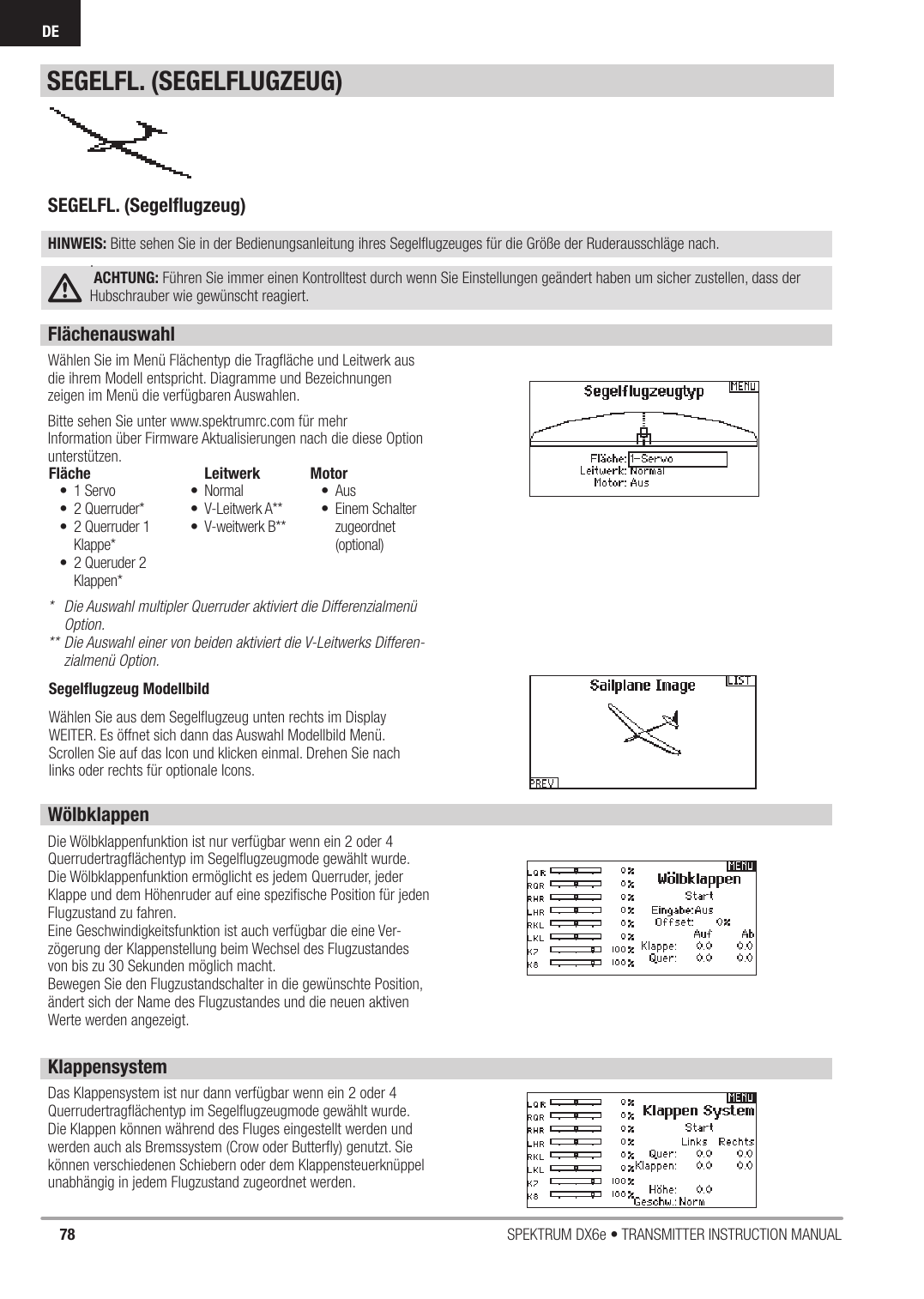 78 SPEKTRUM DX6e • TRANSMITTER INSTRUCTION MANUALDEFlächenauswahlWählen Sie im Menü Flächentyp die Tragﬂ äche und Leitwerk aus die ihrem Modell entspricht. Diagramme und Bezeichnungen zeigen im Menü die verfügbaren Auswahlen.Bitte sehen Sie unter www.spektrumrc.com für mehr Information über Firmware Aktualisierungen nach die diese Option unterstützen.*  Die Auswahl multipler Querruder aktiviert die Differenzialmenü Option.** Die Auswahl einer von beiden aktiviert die V-Leitwerks Differen-zialmenü Option.WölbklappenDie Wölbklappenfunktion ist nur verfügbar wenn ein 2 oder 4 Querrudertragﬂ ächentyp im Segelﬂ ugzeugmode gewählt wurde. Die Wölbklappenfunktion ermöglicht es jedem Querruder, jeder Klappe und dem Höhenruder auf eine speziﬁ sche Position für jeden Flugzustand zu fahren.Eine Geschwindigkeitsfunktion ist auch verfügbar die eine Ver-zögerung der Klappenstellung beim Wechsel des Flugzustandes von bis zu 30 Sekunden möglich macht.Bewegen Sie den Flugzustandschalter in die gewünschte Position, ändert sich der Name des Flugzustandes und die neuen aktiven Werte werden angezeigt.Fläche• 1 Servo• 2 Querruder*•  2 Querruder 1 Klappe*•  2 Queruder 2 Klappen*Leitwerk • Normal• V-Leitwerk A**• V-weitwerk B**Motor• Aus• Einem Schalter zugeordnet (optional) SEGELFL. (Segelﬂ ugzeug)HINWEIS: Bitte sehen Sie in der Bedienungsanleitung ihres Segelﬂ ugzeuges für die Größe der Ruderausschläge nach..ACHTUNG: Führen Sie immer einen Kontrolltest durch wenn Sie Einstellungen geändert haben um sicher zustellen, dass der Hubschrauber wie gewünscht reagiert.KlappensystemDas Klappensystem ist nur dann verfügbar wenn ein 2 oder 4 Querrudertragﬂ ächentyp im Segelﬂ ugzeugmode gewählt wurde. Die Klappen können während des Fluges eingestellt werden und werden auch als Bremssystem (Crow oder Butterﬂ y) genutzt. Sie können verschiedenen Schiebern oder dem Klappensteuerknüppel unabhängig in jedem Flugzustand zugeordnet werden.SEGELFL. (SEGELFLUGZEUG)Segelﬂ ugzeug ModellbildWählen Sie aus dem Segelﬂ ugzeug unten rechts im Display WEITER. Es öffnet sich dann das Auswahl Modellbild Menü. Scrollen Sie auf das Icon und klicken einmal. Drehen Sie nach links oder rechts für optionale Icons.