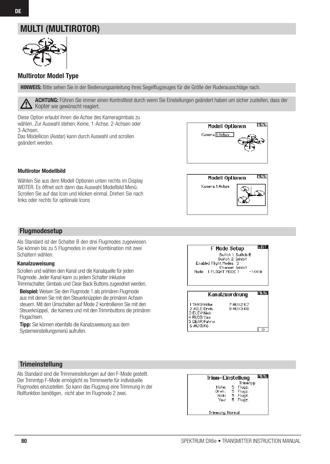 80 SPEKTRUM DX6e • TRANSMITTER INSTRUCTION MANUALDEDiese Option erlaubt ihnen die Achse des Kameragimbals zu wählen. Zur Auswahl stehen: Keine, 1-Achse. 2-Achsen oder 3-Achsen.Das Modellicon (Avatar) kann durch Auswahl und scrollen geändert werden. Als Standard sind die Trimmeinstellungen auf den F-Mode gestellt.Der Trimmtyp F-Mode ermöglicht es Trimmwerte für individuelle Flugmodes einzustellen. So kann das Flugzeug eine Trimmung in der Rollfunktion benötigen,  nicht aber im Flugmode 2 zwei. Als Standard ist der Schalter B den drei Flugmodes zugewiesen. Sie können bis zu 5 Flugmodes in einer Kombination mit zwei Schaltern wählen. Kanalzuweisung Scrollen und wählen den Kanal und die Kanalquelle für jeden Flugmode. Jeder Kanal kann zu jedem Schalter inklusive Trimmschalter, Gimbals und Clear Back Buttons zugeodnet werden.Beispiel: Weisen Sie den Flugmode 1 als primären Flugmode aus mit denen Sie mit den Steuerknüpplen die primären Achsen steuern. Mit den Umschalten auf Mode 2 kontrollieren Sie mit den Steuerknüppel,  die Kamera und mit den Trimmbuttons die primären Flugachsen.Tipp: Sie können ebenfalls die Kanalzuweisung aus dem Systemeinstellungsmenü aufrufen. Multirotor Model TypeHINWEIS: Bitte sehen Sie in der Bedienungsanleitung ihres Segelﬂ ugzeuges für die Größe der Ruderausschläge nach.ACHTUNG: Führen Sie immer einen Kontrolltest durch wenn Sie Einstellungen geändert haben um sicher zustellen, dass der Kopter wie gewünscht reagiert.MULTI (MULTIROTOR)FlugmodesetupTrimeinstellung Multirotor ModellbildWählen Sie aus dem Modell Optionen unten rechts im Display  WEITER. Es öffnet sich dann das Auswahl Modellbild Menü. Scrollen Sie auf das Icon und klicken einmal. Drehen Sie nach links oder rechts für optionale Icons 