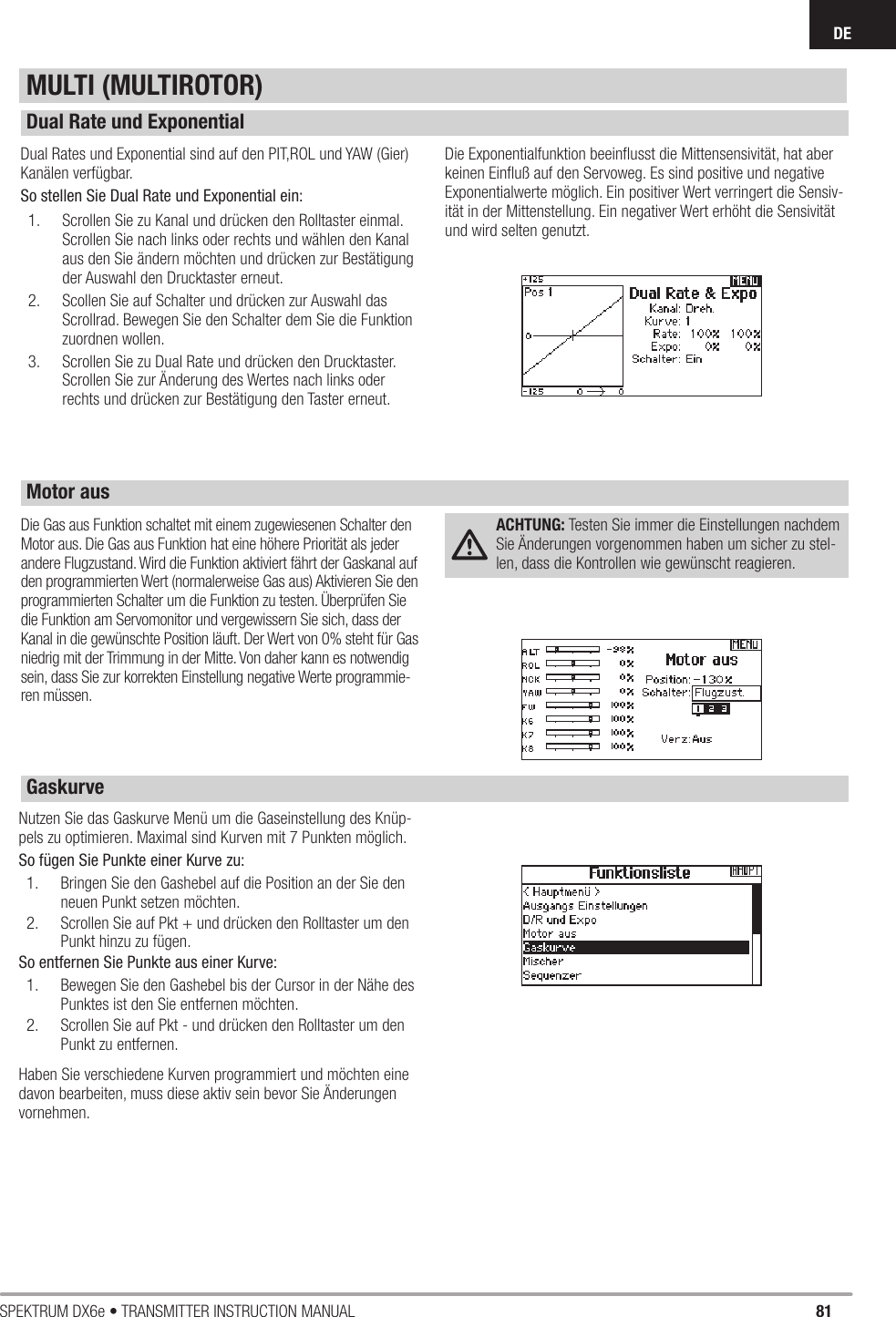 81SPEKTRUM DX6e • TRANSMITTER INSTRUCTION MANUALDEDual Rates und Exponential sind auf den PIT,ROL und YAW (Gier) Kanälen verfügbar. So stellen Sie Dual Rate und Exponential ein:1.  Scrollen Sie zu Kanal und drücken den Rolltaster einmal. Scrollen Sie nach links oder rechts und wählen den Kanal aus den Sie ändern möchten und drücken zur Bestätigung der Auswahl den Drucktaster erneut. 2.  Scollen Sie auf Schalter und drücken zur Auswahl das Scrollrad. Bewegen Sie den Schalter dem Sie die Funktion zuordnen wollen.3.  Scrollen Sie zu Dual Rate und drücken den Drucktaster. Scrollen Sie zur Änderung des Wertes nach links oder rechts und drücken zur Bestätigung den Taster erneut.Die Exponentialfunktion beeinﬂ usst die Mittensensivität, hat aber keinen Einﬂ uß auf den Servoweg. Es sind positive und negative Exponentialwerte möglich. Ein positiver Wert verringert die Sensiv-ität in der Mittenstellung. Ein negativer Wert erhöht die Sensivität und wird selten genutzt.Die Gas aus Funktion schaltet mit einem zugewiesenen Schalter den Motor aus. Die Gas aus Funktion hat eine höhere Priorität als jeder andere Flugzustand. Wird die Funktion aktiviert fährt der Gaskanal auf den programmierten Wert (normalerweise Gas aus) Aktivieren Sie den programmierten Schalter um die Funktion zu testen. Überprüfen Sie die Funktion am Servomonitor und vergewissern Sie sich, dass der Kanal in die gewünschte Position läuft. Der Wert von 0% steht für Gas niedrig mit der Trimmung in der Mitte. Von daher kann es notwendig sein, dass Sie zur korrekten Einstellung negative Werte programmie-ren müssen.ACHTUNG: Testen Sie immer die Einstellungen nachdem Sie Änderungen vorgenommen haben um sicher zu stel-len, dass die Kontrollen wie gewünscht reagieren.Nutzen Sie das Gaskurve Menü um die Gaseinstellung des Knüp-pels zu optimieren. Maximal sind Kurven mit 7 Punkten möglich.So fügen Sie Punkte einer Kurve zu:1.  Bringen Sie den Gashebel auf die Position an der Sie den neuen Punkt setzen möchten.2.  Scrollen Sie auf Pkt + und drücken den Rolltaster um den Punkt hinzu zu fügen.So entfernen Sie Punkte aus einer Kurve:1.  Bewegen Sie den Gashebel bis der Cursor in der Nähe des Punktes ist den Sie entfernen möchten.2.  Scrollen Sie auf Pkt - und drücken den Rolltaster um den Punkt zu entfernen.Haben Sie verschiedene Kurven programmiert und möchten eine davon bearbeiten, muss diese aktiv sein bevor Sie Änderungen vornehmen.MULTI (MULTIROTOR)Dual Rate und ExponentialMotor ausGaskurve 