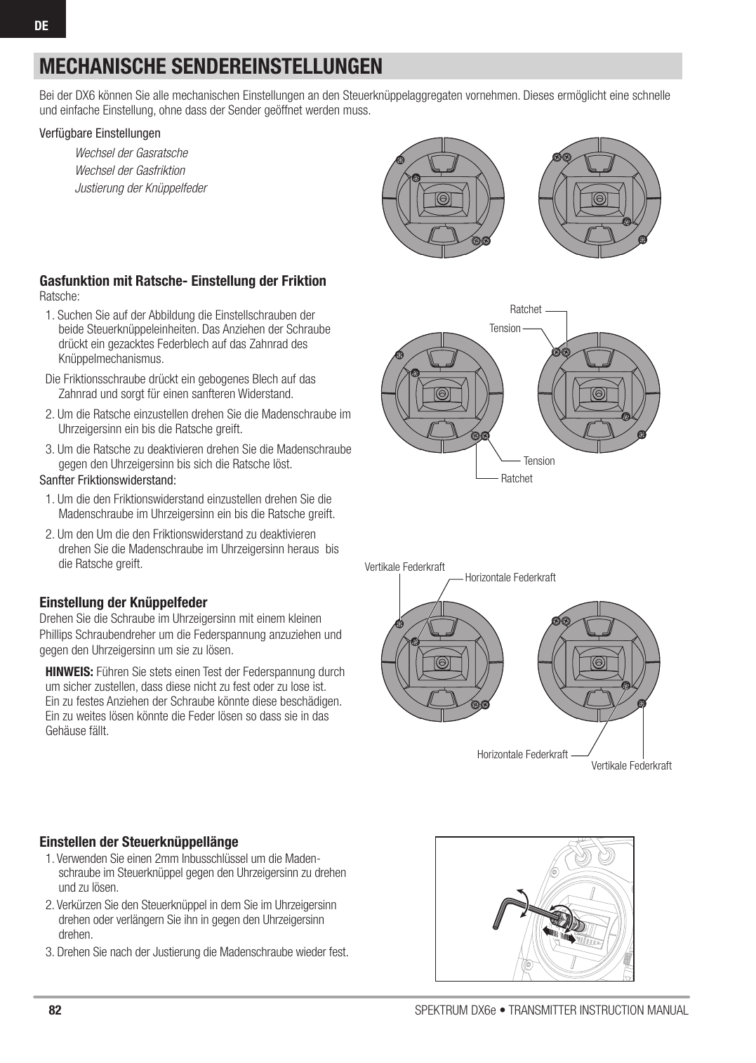 82 SPEKTRUM DX6e • TRANSMITTER INSTRUCTION MANUALDEMECHANISCHE SENDEREINSTELLUNGENGasfunktion mit Ratsche- Einstellung der FriktionRatsche:1. Suchen Sie auf der Abbildung die Einstellschrauben der beide Steuerknüppeleinheiten. Das Anziehen der Schraube drückt ein gezacktes Federblech auf das Zahnrad des Knüppelmechanismus.Die Friktionsschraube drückt ein gebogenes Blech auf das Zahnrad und sorgt für einen sanfteren Widerstand. 2. Um die Ratsche einzustellen drehen Sie die Madenschraube im Uhrzeigersinn ein bis die Ratsche greift.3. Um die Ratsche zu deaktivieren drehen Sie die Madenschraube gegen den Uhrzeigersinn bis sich die Ratsche löst. Sanfter Friktionswiderstand:1. Um die den Friktionswiderstand einzustellen drehen Sie die Madenschraube im Uhrzeigersinn ein bis die Ratsche greift.2. Um den Um die den Friktionswiderstand zu deaktivieren  drehen Sie die Madenschraube im Uhrzeigersinn heraus  bis die Ratsche greift.Einstellung der KnüppelfederDrehen Sie die Schraube im Uhrzeigersinn mit einem kleinen Phillips Schraubendreher um die Federspannung anzuziehen und gegen den Uhrzeigersinn um sie zu lösen.HINWEIS: Führen Sie stets einen Test der Federspannung durch um sicher zustellen, dass diese nicht zu fest oder zu lose ist.  Ein zu festes Anziehen der Schraube könnte diese beschädigen. Ein zu weites lösen könnte die Feder lösen so dass sie in das Gehäuse fällt.Einstellen der Steuerknüppellänge1. Verwenden Sie einen 2mm Inbusschlüssel um die Maden-schraube im Steuerknüppel gegen den Uhrzeigersinn zu drehen und zu lösen. 2. Verkürzen Sie den Steuerknüppel in dem Sie im Uhrzeigersinn drehen oder verlängern Sie ihn in gegen den Uhrzeigersinn drehen. 3. Drehen Sie nach der Justierung die Madenschraube wieder fest. Bei der DX6 können Sie alle mechanischen Einstellungen an den Steuerknüppelaggregaten vornehmen. Dieses ermöglicht eine schnelle und einfache Einstellung, ohne dass der Sender geöffnet werden muss.Verfügbare EinstellungenWechsel der GasratscheWechsel der GasfriktionJustierung der KnüppelfederTensionTensionRatchetRatchetVertikale FederkraftVertikale FederkraftHorizontale FederkraftHorizontale Federkraft