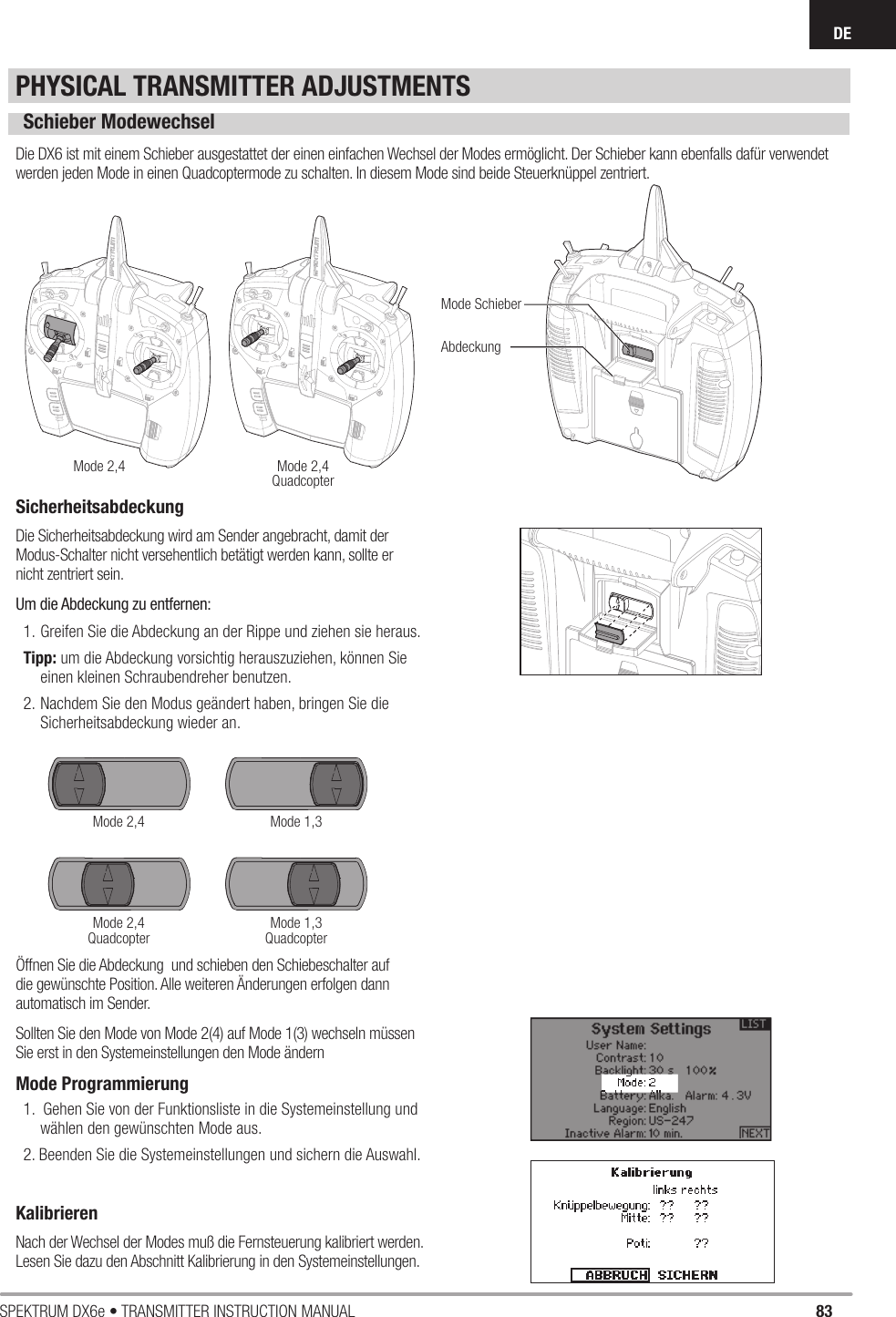 83SPEKTRUM DX6e • TRANSMITTER INSTRUCTION MANUALDEPHYSICAL TRANSMITTER ADJUSTMENTSSchieber ModewechselDie DX6 ist mit einem Schieber ausgestattet der einen einfachen Wechsel der Modes ermöglicht. Der Schieber kann ebenfalls dafür verwendet werden jeden Mode in einen Quadcoptermode zu schalten. In diesem Mode sind beide Steuerknüppel zentriert.Öffnen Sie die Abdeckung  und schieben den Schiebeschalter auf die gewünschte Position. Alle weiteren Änderungen erfolgen dann automatisch im Sender. Sollten Sie den Mode von Mode 2(4) auf Mode 1(3) wechseln müssen Sie erst in den Systemeinstellungen den Mode ändernMode Programmierung1.  Gehen Sie von der Funktionsliste in die Systemeinstellung und wählen den gewünschten Mode aus.2. Beenden Sie die Systemeinstellungen und sichern die Auswahl.KalibrierenNach der Wechsel der Modes muß die Fernsteuerung kalibriert werden.Lesen Sie dazu den Abschnitt Kalibrierung in den Systemeinstellungen.Mode 2,4Mode 2,4Mode 2,4QuadcopterMode 2,4QuadcopterMode 1,3Mode 1,3QuadcopterMode SchieberAbdeckungSicherheitsabdeckungDie Sicherheitsabdeckung wird am Sender angebracht, damit der Modus-Schalter nicht versehentlich betätigt werden kann, sollte er nicht zentriert sein.Um die Abdeckung zu entfernen:1. Greifen Sie die Abdeckung an der Rippe und ziehen sie heraus.Tipp: um die Abdeckung vorsichtig herauszuziehen, können Sie einen kleinen Schraubendreher benutzen.2. Nachdem Sie den Modus geändert haben, bringen Sie die Sicherheitsabdeckung wieder an.