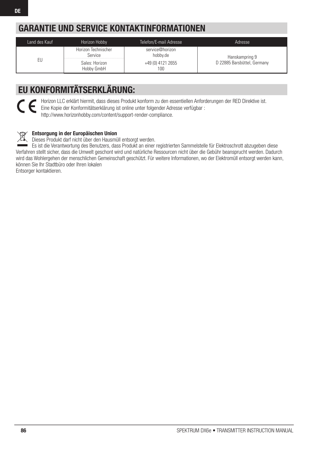 86 SPEKTRUM DX6e • TRANSMITTER INSTRUCTION MANUALDEGARANTIE UND SERVICE KONTAKTINFORMATIONENLand des Kauf Horizon Hobby Telefon/E-mail Adresse AdresseEUHorizon Technischer Serviceservice@horizonhobby.de Hanskampring 9D 22885 Barsbüttel, GermanySales: Horizon Hobby GmbH+49 (0) 4121 2655 100EU KONFORMITÄTSERKLÄRUNG:Horizon LLC erklärt hiermit, dass dieses Produkt konform zu den essentiellen Anforderungen der RED Direktive ist.Eine Kopie der Konformitätserklärung ist online unter folgender Adresse verfügbar :http://www.horizonhobby.com/content/support-render-compliance.Entsorgung in der Europäischen UnionDieses Produkt darf nicht über den Hausmüll entsorgt werden. Es ist die Verantwortung des Benutzers, dass Produkt an einer registrierten Sammelstelle für Elektroschrott abzugeben diese Verfahren stellt sicher, dass die Umwelt geschont wird und natürliche Ressourcen nicht über die Gebühr beansprucht werden. Dadurch wird das Wohlergehen der menschlichen Gemeinschaft geschützt. Für weitere Informationen, wo der Elektromüll entsorgt werden kann, können Sie Ihr Stadtbüro oder Ihren lokalen Entsorger kontaktieren.