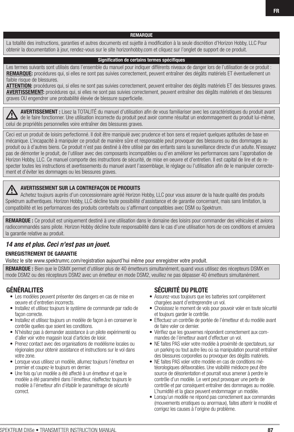 87SPEKTRUM DX6e • TRANSMITTER INSTRUCTION MANUALFRAVERTISSEMENT : Lisez la TOTALITÉ du manuel d’utilisation aﬁ n de vous familiariser avec les caractéristiques du produit avant de le faire fonctionner. Une utilisation incorrecte du produit peut avoir comme résultat un endommagement du produit lui-même, celui de propriétés personnelles voire entraîner des blessures graves.Ceci est un produit de loisirs perfectionné. Il doit être manipulé avec prudence et bon sens et requiert quelques aptitudes de base en mécanique. L’incapacité à manipuler ce produit de manière sûre et responsable peut provoquer des blessures ou des dommages au produit ou à d’autres biens. Ce produit n’est pas destiné à être utilisé par des enfants sans la surveillance directe d’un adulte. N’essayez pas de démonter le produit, de l’utiliser avec des composants incompatibles ou d’en améliorer les performances sans l’approbation de Horizon Hobby, LLC. Ce manuel comporte des instructions de sécurité, de mise en oeuvre et d’entretien. Il est capital de lire et de re-specter toutes les instructions et avertissements du manuel avant l’assemblage, le réglage ou l’utilisation aﬁ n de le manipuler correcte-ment et d’éviter les dommages ou les blessures graves.AVERTISSEMENT SUR LA CONTREFAÇON DE PRODUITS Achetez toujours auprès d’un concessionnaire agréé Horizon Hobby, LLC pour vous assurer de la haute qualité des produits Spektrum authentiques. Horizon Hobby, LLC décline toute possibilité d’assistance et de garantie concernant, mais sans limitation, la compatibilité et les performances des produits contrefaits ou s’afﬁ rmant compatibles avec DSM ou Spektrum.REMARQUE : Ce produit est uniquement destiné à une utilisation dans le domaine des loisirs pour commander des véhicules et avions radiocommandés sans pilote. Horizon Hobby décline toute responsabilité dans le cas d’une utilisation hors de ces conditions et annulera la garantie relative au produit.14 ans et plus. Ceci n’est pas un jouet. ENREGISTREMENT DE GARANTIEVisitez le site www.spektrumrc.com/registration aujourd’hui même pour enregistrer votre produit.REMARQUE : Bien que le DSMX permet d’utiliser plus de 40 émetteurs simultanément, quand vous utilisez des récepteurs DSMX en mode DSM2 ou des récepteurs DSM2 avec un émetteur en mode DSM2, veuillez ne pas dépasser 40 émetteurs simultanément.GÉNÉRALITES •  Les modèles peuvent présenter des dangers en cas de mise en oeuvre et d’entretien incorrects.•  Installez et utilisez toujours le système de commande par radio de façon correcte.•  Installez et utilisez toujours un modèle de façon à en conserver le contrôle quelles que soient les conditions. •  N’hésitez pas à demander assistance à un pilote expérimenté ou d’aller voir votre magasin local d’articles de loisir.•  Prenez contact avec des organisations de modélisme locales ou régionales pour obtenir assistance et instructions sur le vol dans votre zone.•  Lorsque vous utilisez un modèle, allumez toujours l’émetteur en premier et coupez-le toujours en dernier. •  Une fois qu’un modèle a été affecté à un émetteur et que le modèle a été paramétré dans l’émetteur, réaffectez toujours le modèle à l’émetteur aﬁ n d’établir le paramétrage de sécurité correct.SÉCURITÉ DU PILOTE•  Assurez-vous toujours que les batteries sont complètement chargées avant d’entreprendre un vol.•  Choisissez le moment de vols pour pouvoir voler en toute sécurité et toujours garder le contrôle.•  Effectuez un contrôle de portée de l’émetteur et du modèle avant de faire voler ce dernier. •  Vériﬁ ez que les gouvernes répondent correctement aux com-mandes de l’émetteur avant d’effectuer un vol. •  NE faites PAS voler votre modèle à proximité de spectateurs, sur un parking ou tout autre lieu où sa manipulation pourrait entraîner des blessures corporelles ou provoquer des dégâts matériels.•  NE faites PAS voler votre modèle en cas de conditions mé-téorologiques défavorables. Une visibilité médiocre peut être source de désorientation et pourrait vous amener à perdre le contrôle d’un modèle. Le vent peut provoquer une perte de contrôle et par conséquent entraîner des dommages au modèle. L’humidité et la glace peuvent endommager un modèle.•  Lorsqu’un modèle ne répond pas correctement aux commandes (mouvements erratiques ou anormaux), faites atterrir le modèle et corrigez les causes à l’origine du problème.REMARQUELa totalité des instructions, garanties et autres documents est sujette à modiﬁ cation à la seule discrétion d’Horizon Hobby, LLC Pour obtenir la documentation àjour, rendez-vous sur le site horizonhobby.com et cliquez sur l’onglet de support de ce produit.Signiﬁ cation de certains termes spéciﬁ quesLes termes suivants sont utilisés dans l’ensemble du manuel pour indiquer différents niveaux de danger lors de l’utilisation de ce produit:REMARQUE: procédures qui, si elles ne sont pas suivies correctement, peuvent entraîner des dégâts matériels ET éventuellement un faible risque de blessures.ATTENTION: procédures qui, si elles ne sont pas suivies correctement, peuvent entraîner des dégâts matériels ET des blessures graves.AVERTISSEMENT: procédures qui, si elles ne sont pas suivies correctement, peuvent entraîner des dégâts matériels et des blessures graves OU engendrer une probabilité élevée de blessure superﬁ cielle.