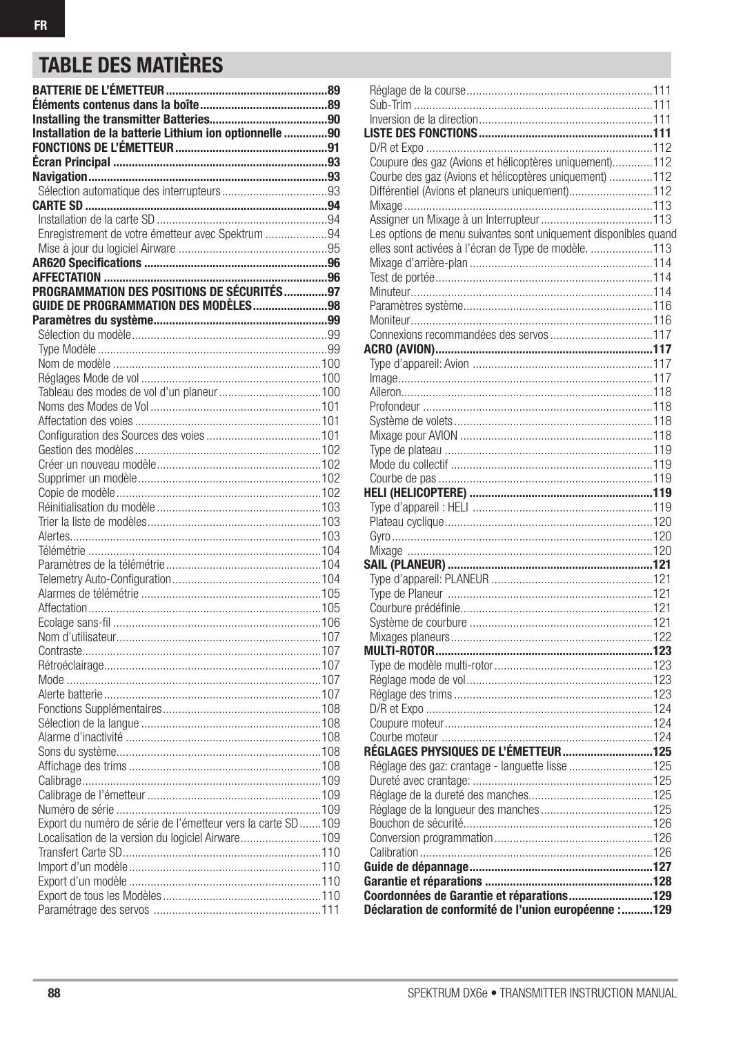 88 SPEKTRUM DX6e • TRANSMITTER INSTRUCTION MANUALFRTABLE DES MATIÈRESBATTERIE DE L’ÉMETTEUR ....................................................89Éléments contenus dans la boîte .........................................89Installing the transmitter Batteries......................................90Installation de la batterie Lithium ion optionnelle ..............90FONCTIONS DE L’ÉMETTEUR .................................................91Écran Principal .....................................................................93Navigation .............................................................................93Sélection automatique des interrupteurs ..................................93CARTE SD ..............................................................................94Installation de la carte SD .......................................................94Enregistrement de votre émetteur avec Spektrum ....................94Mise à jour du logiciel Airware ................................................95AR620 Speciﬁ cations ...........................................................96AFFECTATION ........................................................................96PROGRAMMATION DES POSITIONS DE SÉCURITÉS ..............97GUIDE DE PROGRAMMATION DES MODÈLES ........................98Paramètres du système ........................................................99Sélection du modèle ...............................................................99Type Modèle ..........................................................................99Nom de modèle ...................................................................100Réglages Mode de vol ..........................................................100Tableau des modes de vol d’un planeur .................................100Noms des Modes de Vol .......................................................101Affectation des voies ............................................................101Conﬁ guration des Sources des voies .....................................101Gestion des modèles ............................................................102Créer un nouveau modèle .....................................................102Supprimer un modèle ...........................................................102Copie de modèle ..................................................................102Réinitialisation du modèle .....................................................103Trier la liste de modèles ........................................................103Alertes.................................................................................103Télémétrie ...........................................................................104Paramètres de la télémétrie ..................................................104Telemetry Auto-Conﬁ guration ................................................104Alarmes de télémétrie ..........................................................105Affectation ...........................................................................105Ecolage sans-ﬁ l ...................................................................106Nom d’utilisateur ..................................................................107Contraste .............................................................................107Rétroéclairage ......................................................................107Mode ..................................................................................107Alerte batterie ......................................................................107Fonctions Supplémentaires ...................................................108Sélection de la langue ..........................................................108Alarme d’inactivité ...............................................................108Sons du système ..................................................................108Afﬁ chage des trims ..............................................................108Calibrage .............................................................................109Calibrage de l’émetteur ........................................................109Numéro de série ..................................................................109Export du numéro de série de l’émetteur vers la carte SD .......109Localisation de la version du logiciel Airware ..........................109Transfert Carte SD ................................................................110Import d’un modèle ..............................................................110Export d’un modèle ..............................................................110Export de tous les Modèles ...................................................110Paramétrage des servos  ......................................................111Réglage de la course ............................................................111Sub-Trim .............................................................................111Inversion de la direction ........................................................111LISTE DES FONCTIONS ........................................................111D/R et Expo .........................................................................112Coupure des gaz (Avions et hélicoptères uniquement).............112Courbe des gaz (Avions et hélicoptères uniquement) ..............112Différentiel (Avions et planeurs uniquement)...........................112Mixage ................................................................................113Assigner un Mixage à un Interrupteur ....................................113Les options de menu suivantes sont uniquement disponibles quand elles sont activées à l’écran de Type de modèle. ....................113Mixage d’arrière-plan ...........................................................114Test de portée ......................................................................114Minuteur ..............................................................................114Paramètres système .............................................................116Moniteur ..............................................................................116Connexions recommandées des servos .................................117ACRO (AVION) ......................................................................117Type d’appareil: Avion  ..........................................................117Image ..................................................................................117Aileron.................................................................................118Profondeur ..........................................................................118Système de volets ................................................................118Mixage pour AVION ..............................................................118Type de plateau ...................................................................119Mode du collectif .................................................................119Courbe de pas .....................................................................119HELI (HELICOPTERE) ...........................................................119Type d’appareil : HELI  ..........................................................119Plateau cyclique ...................................................................120Gyro ....................................................................................120Mixage  ...............................................................................120SAIL (PLANEUR) ..................................................................121Type d’appareil: PLANEUR ....................................................121Type de Planeur  ..................................................................121Courbure prédéﬁ nie..............................................................121Système de courbure ...........................................................121Mixages planeurs .................................................................122MULTI-ROTOR ......................................................................123Type de modèle multi-rotor ...................................................123Réglage mode de vol ............................................................123Réglage des trims ................................................................123D/R et Expo .........................................................................124Coupure moteur ...................................................................124Courbe moteur  ....................................................................124RÉGLAGES PHYSIQUES DE L’ÉMETTEUR .............................125Réglage des gaz: crantage - languette lisse ...........................125Dureté avec crantage: ..........................................................125Réglage de la dureté des manches ........................................125Réglage de la longueur des manches ....................................125Bouchon de sécurité.............................................................126Conversion programmation ...................................................126Calibration ...........................................................................126Guide de dépannage ...........................................................127Garantie et réparations ......................................................128Coordonnées de Garantie et réparations ...........................129Déclaration de conformité de l’union européenne : ..........129