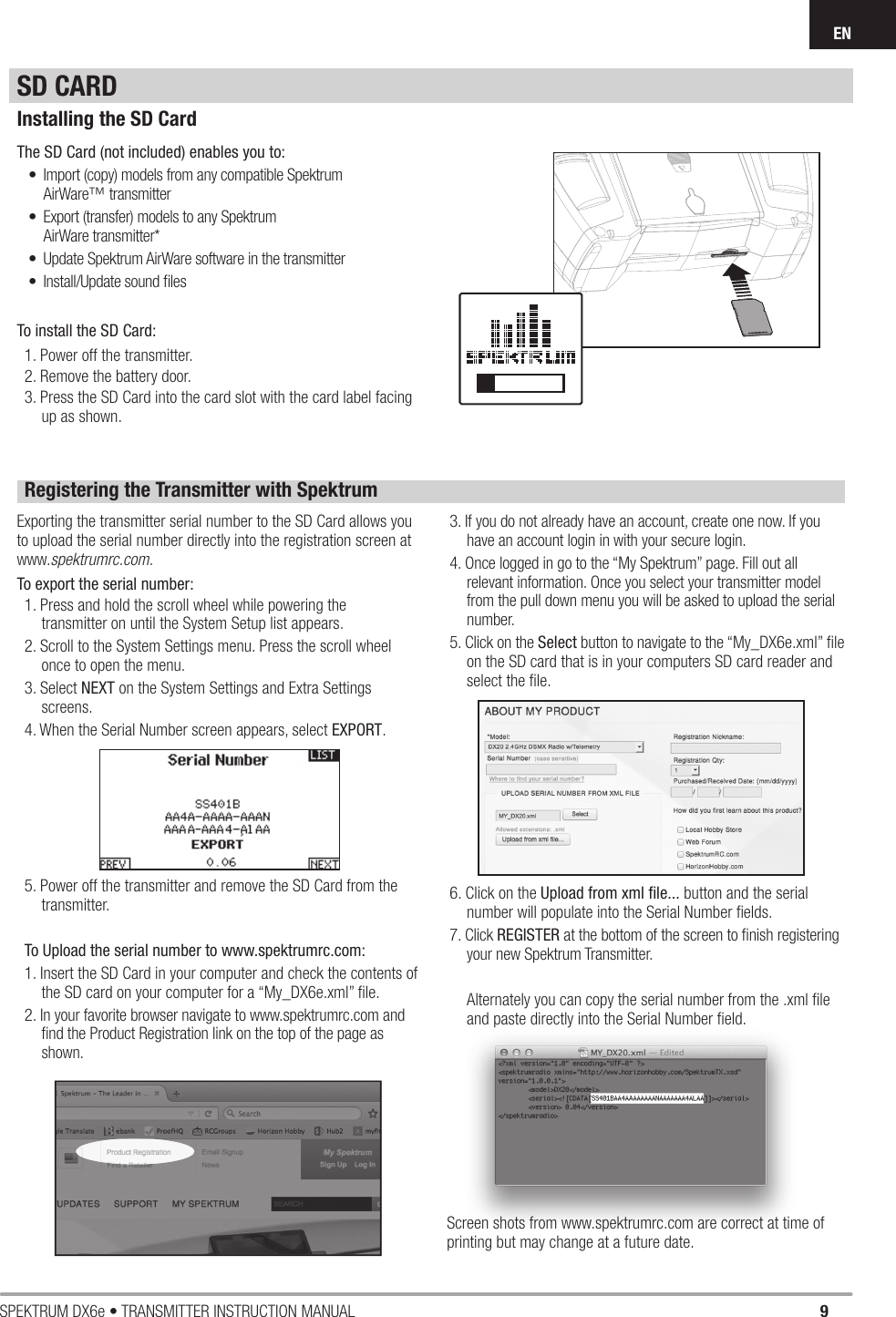 9SPEKTRUM DX6e • TRANSMITTER INSTRUCTION MANUALENSD CARDInstalling the SD CardThe SD Card (not included) enables you to:•  Import (copy) models from any compatible SpektrumAirWare™ transmitter•  Export (transfer) models to any SpektrumAirWare transmitter*•  Update Spektrum AirWare software in the transmitter•  Install/Update sound ﬁ lesTo install the SD Card:1. Power off the transmitter.2. Remove the battery door.3. Press the SD Card into the card slot with the card label facing up as shown.Registering the Transmitter with SpektrumExporting the transmitter serial number to the SD Card allows you to upload the serial number directly into the registration screen at www.spektrumrc.com.To export the serial number:1. Press and hold the scroll wheel while powering the transmitter on until the System Setup list appears.2. Scroll to the System Settings menu. Press the scroll wheel once to open the menu.3. Select NEXT on the System Settings and Extra Settings screens.4. When the Serial Number screen appears, select EXPORT.5. Power off the transmitter and remove the SD Card from the transmitter.To Upload the serial number to www.spektrumrc.com:1. Insert the SD Card in your computer and check the contents of the SD card on your computer for a “My_DX6e.xml” ﬁ le.2. In your favorite browser navigate to www.spektrumrc.com and ﬁ nd the Product Registration link on the top of the page as shown.3. If you do not already have an account, create one now. If you have an account login in with your secure login.4. Once logged in go to the “My Spektrum” page. Fill out all relevant information. Once you select your transmitter model from the pull down menu you will be asked to upload the serial number.5. Click on the Select button to navigate to the “My_DX6e.xml” ﬁ le on the SD card that is in your computers SD card reader and select the ﬁ le.6. Click on the Upload from xml ﬁ le... button and the serial number will populate into the Serial Number ﬁ elds.7. Click REGISTER at the bottom of the screen to ﬁ nish registering your new Spektrum Transmitter.Alternately you can copy the serial number from the .xml ﬁ le and paste directly into the Serial Number ﬁ eld.Screen shots from www.spektrumrc.com are correct at time of printing but may change at a future date.