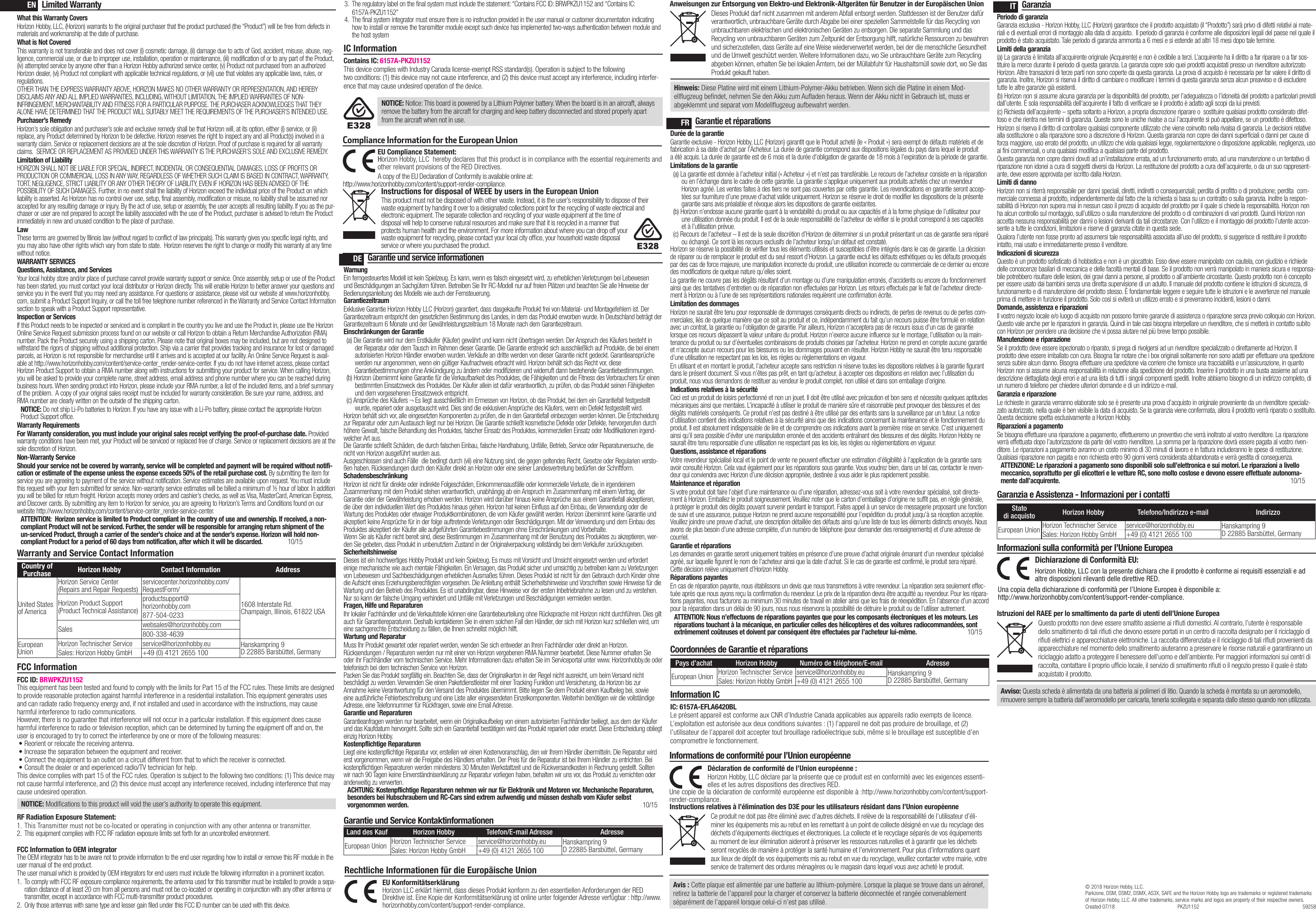 Warranty and Service Contact InformationCountry of Purchase Horizon Hobby Contact Information AddressUnited States of AmericaHorizon Service Center(Repairs and Repair Requests) servicecenter.horizonhobby.com/ RequestForm/1608 Interstate Rd. Champaign, Illinois, 61822 USAHorizon Product Support(Product Technical Assistance)productsupport@ horizonhobby.com877-504-0233Sales websales@horizonhobby.com800-338-4639European UnionHorizon Technischer Service service@horizonhobby.eu Hanskampring 9 D 22885 Barsbüttel, GermanySales: Horizon Hobby GmbH +49 (0) 4121 2655 100Limited WarrantyWhat this Warranty CoversHorizon Hobby, LLC, (Horizon) warrants to the original purchaser that the product purchased (the “Product”) will be free from defects in materials and workmanship at the date of purchase.What is Not CoveredThis warranty is not transferable and does not cover (i) cosmetic damage, (ii) damage due to acts of God, accident, misuse, abuse, neg-ligence, commercial use, or due to improper use, installation, operation or maintenance, (iii) modification of or to any part of the Product, (iv) attempted service by anyone other than a Horizon Hobby authorized service center, (v) Product not purchased from an authorized Horizon dealer, (vi) Product not compliant with applicable technical regulations, or (vii) use that violates any applicable laws, rules, or regulations. OTHER THAN THE EXPRESS WARRANTY ABOVE, HORIZON MAKES NO OTHER WARRANTY OR REPRESENTATION, AND HEREBY DISCLAIMS ANY AND ALL IMPLIED WARRANTIES, INCLUDING, WITHOUT LIMITATION, THE IMPLIED WARRANTIES OF NON-INFRINGEMENT, MERCHANTABILITY AND FITNESS FOR A PARTICULAR PURPOSE. THE PURCHASER ACKNOWLEDGES THAT THEY ALONE HAVE DETERMINED THAT THE PRODUCT WILL SUITABLY MEET THE REQUIREMENTS OF THE PURCHASER’S INTENDED USE. Purchaser’s RemedyHorizon’s sole obligation and purchaser’s sole and exclusive remedy shall be that Horizon will, at its option, either (i) service, or (ii) replace, any Product determined by Horizon to be defective. Horizon reserves the right to inspect any and all Product(s) involved in a warranty claim. Service or replacement decisions are at the sole discretion of Horizon. Proof of purchase is required for all warranty claims.  SERVICE OR REPLACEMENT AS PROVIDED UNDER THIS WARRANTY IS THE PURCHASER’S SOLE AND EXCLUSIVE REMEDY. Limitation of LiabilityHORIZON SHALL NOT BE LIABLE FOR SPECIAL, INDIRECT, INCIDENTAL OR CONSEQUENTIAL DAMAGES, LOSS OF PROFITS OR PRODUCTION OR COMMERCIAL LOSS IN ANY WAY, REGARDLESS OF WHETHER SUCH CLAIM IS BASED IN CONTRACT, WARRANTY, TORT, NEGLIGENCE, STRICT LIABILITY OR ANY OTHER THEORY OF LIABILITY, EVEN IF HORIZON HAS BEEN ADVISED OF THE POSSIBILITY OF SUCH DAMAGES. Further, in no event shall the liability of Horizon exceed the individual price of the Product on which liability is asserted. As Horizon has no control over use, setup, final assembly, modification or misuse, no liability shall be assumed nor accepted for any resulting damage or injury. By the act of use, setup or assembly, the user accepts all resulting liability. If you as the pur-chaser or user are not prepared to accept the liability associated with the use of the Product, purchaser is advised to return the Product immediately in new and unused condition to the place of purchase.LawThese terms are governed by Illinois law (without regard to conflict of law principals). This warranty gives you specific legal rights, and you may also have other rights which vary from state to state.  Horizon reserves the right to change or modify this warranty at any time without notice.WARRANTY SERVICESQuestions, Assistance, and ServicesYour local hobby store and/or place of purchase cannot provide warranty support or service. Once assembly, setup or use of the Product has been started, you must contact your local distributor or Horizon directly. This will enable Horizon to better answer your questions and service you in the event that you may need any assistance. For questions or assistance, please visit our website at www.horizonhobby.com, submit a Product Support Inquiry, or call the toll free telephone number referenced in the Warranty and Service Contact Information section to speak with a Product Support representative.Inspection or ServicesIf this Product needs to be inspected or serviced and is compliant in the country you live and use the Product in, please use the Horizon Online Service Request submission process found on our website or call Horizon to obtain a Return Merchandise Authorization (RMA) number. Pack the Product securely using a shipping carton. Please note that original boxes may be included, but are not designed to withstand the rigors of shipping without additional protection. Ship via a carrier that provides tracking and insurance for lost or damaged parcels, as Horizon is not responsible for merchandise until it arrives and is accepted at our facility. An Online Service Request is avail-able at http://www.horizonhobby.com/content/service-center_render-service-center. If you do not have internet access, please contact Horizon Product Support to obtain a RMA number along with instructions for submitting your product for service. When calling Horizon, you will be asked to provide your complete name, street address, email address and phone number where you can be reached during business hours. When sending product into Horizon, please include your RMA number, a list of the included items, and a brief summary of the problem.  A copy of your original sales receipt must be included for warranty consideration. Be sure your name, address, and RMA number are clearly written on the outside of the shipping carton. NOTICE: Do not ship Li-Po batteries to Horizon. If you have any issue with a Li-Po battery, please contact the appropriate Horizon Product Support office.Warranty Requirements For Warranty consideration, you must include your original sales receipt verifying the proof-of-purchase date. Provided warranty conditions have been met, your Product will be serviced or replaced free of charge. Service or replacement decisions are at the sole discretion of Horizon.Non-Warranty ServiceShould your service not be covered by warranty, service will be completed and payment will be required without notifi-cation or estimate of the expense unless the expense exceeds 50% of the retail purchase cost. By submitting the item for service you are agreeing to payment of the service without notification. Service estimates are available upon request. You must include this request with your item submitted for service. Non-warranty service estimates will be billed a minimum of ½ hour of labor. In addition you will be billed for return freight. Horizon accepts money orders and cashier’s checks, as well as Visa, MasterCard, American Express, and Discover cards. By submitting any item to Horizon for service, you are agreeing to Horizon’s Terms and Conditions found on our website http://www.horizonhobby.com/content/service-center_render-service-center. ATTENTION:  Horizon service is limited to Product compliant in the country of use and ownership. If received, a non-compliant Product will not be serviced. Further, the sender will be responsible for arranging return shipment of the un-serviced Product, through a carrier of the sender’s choice and at the sender’s expense. Horizon will hold non-compliant Product for a period of 60 days from notification, after which it will be discarded.  10/15FCC InformationIC InformationContains IC: 6157A-PKZU1152This device complies with Industry Canada license-exempt RSS standard(s). Operation is subject to the following two conditions: (1) this device may not cause interference, and (2) this device must accept any interference, including interfer-ence that may cause undesired operation of the device.ENDEFRITGarantie und service informationenWarnungEin ferngesteuertes Modell ist kein Spielzeug. Es kann, wenn es falsch eingesetzt wird, zu erheblichen Verletzungen bei Lebewesen und Beschädigungen an Sachgütern führen. Betreiben Sie Ihr RC-Modell nur auf freien Plätzen und beachten Sie alle Hinweise der Bedienungsanleitung des Modells wie auch der Fernsteuerung.GarantiezeitraumExklusive Garantie Horizon Hobby LLC (Horizon) garantiert, dass dasgekaufte Produkt frei von Material- und Montagefehlern ist. Der Garantiezeitraum entspricht den gesetzlichen Bestimmung des Landes, in dem das Produkt erworben wurde. In Deutschland beträgt der Garantiezeitraum 6 Monate und der Gewährleistungszeitraum 18 Monate nach dem Garantiezeitraum.Einschränkungen der Garantie(a) Die Garantie wird nur dem Erstkäufer (Käufer) gewährt und kann nicht übertragen werden. Der Anspruch des Käufers besteht in der Reparatur oder dem Tausch im Rahmen dieser Garantie. Die Garantie erstreckt sich ausschließlich auf Produkte, die bei einem autorisierten Horizon Händler erworben wurden. Verkäufe an dritte werden von dieser Garantie nicht gedeckt. Garantieansprüche werden nur angenommen, wenn ein gültiger Kaufnachweis erbracht wird. Horizon behält sich das Recht vor, diese Garantiebestimmungen ohne Ankündigung zu ändern oder modifizieren und widerruft dann bestehende Garantiebestimmungen.(b) Horizon übernimmt keine Garantie für die Verkaufbarkeit des Produktes, die Fähigkeiten und die Fitness des Verbrauchers für einen bestimmten Einsatzzweck des Produktes. Der Käufer allein ist dafür verantwortlich, zu prüfen, ob das Produkt seinen Fähigkeiten und dem vorgesehenen Einsatzzweck entspricht.(c) Ansprüche des Käufers ¬ Es liegt ausschließlich im Ermessen von Horizon, ob das Produkt, bei dem ein Garantiefall festgestellt wurde, repariert oder ausgetauscht wird. Dies sind die exklusiven Ansprüche des Käufers, wenn ein Defekt festgestellt wird.Horizon behält sich vor, alle eingesetzten Komponenten zu prüfen, die in den Garantiefall einbezogen werden können. Die Entscheidung zur Reparatur oder zum Austausch liegt nur bei Horizon. Die Garantie schließt kosmetische Defekte oder Defekte, hervorgerufen durch höhere Gewalt, falsche Behandlung des Produktes, falscher Einsatz des Produktes, kommerziellen Einsatz oder Modifikationen irgend-welcher Art aus.Die Garantie schließt Schäden, die durch falschen Einbau, falsche Handhabung, Unfälle, Betrieb, Service oder Reparaturversuche, die nicht von Horizon ausgeführt wurden aus. Ausgeschlossen sind auch Fälle  die bedingt durch (vii) eine Nutzung sind, die gegen geltendes Recht, Gesetze oder Regularien versto-ßen haben. Rücksendungen durch den Käufer direkt an Horizon oder eine seiner Landesvertretung bedürfen der Schriftform.SchadensbeschränkungHorizon ist nicht für direkte oder indirekte Folgeschäden, Einkommensausfälle oder kommerzielle Verluste, die in irgendeinem Zusammenhang mit dem Produkt stehen verantwortlich, unabhängig ab ein Anspruch im Zusammenhang mit einem Vertrag, der Garantie oder der Gewährleistung erhoben werden. Horizon wird darüber hinaus keine Ansprüche aus einem Garantiefall akzeptieren, die über den individuellen Wert des Produktes hinaus gehen. Horizon hat keinen Einfluss auf den Einbau, die Verwendung oder die Wartung des Produktes oder etwaiger Produktkombinationen, die vom Käufer gewählt werden. Horizon übernimmt keine Garantie und akzeptiert keine Ansprüche für in der folge auftretende Verletzungen oder Beschädigungen. Mit der Verwendung und dem Einbau des Produktes akzeptiert der Käufer alle aufgeführten Garantiebestimmungen ohne Einschränkungen und Vorbehalte.Wenn Sie als Käufer nicht bereit sind, diese Bestimmungen im Zusammenhang mit der Benutzung des Produktes zu akzeptieren, wer-den Sie gebeten, dass Produkt in unbenutztem Zustand in der Originalverpackung vollständig bei dem Verkäufer zurückzugeben.SicherheitshinweiseDieses ist ein hochwertiges Hobby Produkt und kein Spielzeug. Es muss mit Vorsicht und Umsicht eingesetzt werden und erfordert einige mechanische wie auch mentale Fähigkeiten. Ein Versagen, das Produkt sicher und umsichtig zu betreiben kann zu Verletzungen von Lebewesen und Sachbeschädigungen erheblichen Ausmaßes führen. Dieses Produkt ist nicht für den Gebrauch durch Kinder ohne die Aufsicht eines Erziehungsberechtigten vorgesehen. Die Anleitung enthält Sicherheitshinweise und Vorschriften sowie Hinweise für die Wartung und den Betrieb des Produktes. Es ist unabdingbar, diese Hinweise vor der ersten Inbetriebnahme zu lesen und zu verstehen. Nur so kann der falsche Umgang verhindert und Unfälle mit Verletzungen und Beschädigungen vermieden werden.Fragen, Hilfe und ReparaturenIhr lokaler Fachhändler und die Verkaufstelle können eine Garantiebeurteilung ohne Rücksprache mit Horizon nicht durchführen. Dies gilt auch für Garantiereparaturen. Deshalb kontaktieren Sie in einem solchen Fall den Händler, der sich mit Horizon kurz schließen wird, um eine sachgerechte Entscheidung zu fällen, die Ihnen schnellst möglich hilft.Wartung und ReparaturMuss Ihr Produkt gewartet oder repariert werden, wenden Sie sich entweder an Ihren Fachhändler oder direkt an Horizon.Rücksendungen / Reparaturen werden nur mit einer von Horizon vergebenen RMA Nummer bearbeitet. Diese Nummer erhalten Sie oder ihr Fachhändler vom technischen Service. Mehr Informationen dazu erhalten Sie im Serviceportal unter www. Horizonhobby.de oder telefonisch bei dem technischen Service von Horizon.Packen Sie das Produkt sorgfältig ein. Beachten Sie, dass der Originalkarton in der Regel nicht ausreicht, um beim Versand nicht beschädigt zu werden. Verwenden Sie einen Paketdienstleister mit einer Tracking Funktion und Versicherung, da Horizon bis zur Annahme keine Verantwortung für den Versand des Produktes übernimmt. Bitte legen Sie dem Produkt einen Kaufbeleg bei, sowie eine ausführliche Fehlerbeschreibung und eine Liste aller eingesendeten Einzelkomponenten. Weiterhin benötigen wir die vollständige Adresse, eine Telefonnummer für Rückfragen, sowie eine Email Adresse.Garantie und ReparaturenGarantieanfragen werden nur bearbeitet, wenn ein Originalkaufbeleg von einem autorisierten Fachhändler beiliegt, aus dem der Käufer und das Kaufdatum hervorgeht. Sollte sich ein Garantiefall bestätigen wird das Produkt repariert oder ersetzt. Diese Entscheidung obliegt einzig Horizon Hobby.Kostenpflichtige ReparaturenLiegt eine kostenpflichtige Reparatur vor, erstellen wir einen Kostenvoranschlag, den wir Ihrem Händler übermitteln. Die Reparatur wird erst vorgenommen, wenn wir die Freigabe des Händlers erhalten. Der Preis für die Reparatur ist bei Ihrem Händler zu entrichten. Bei kostenpflichtigen Reparaturen werden mindestens 30 Minuten Werkstattzeit und die Rückversandkosten in Rechnung gestellt. Sollten wir nach 90 Tagen keine Einverständniserklärung zur Reparatur vorliegen haben, behalten wir uns vor, das Produkt zu vernichten oder anderweitig zu verwerten.ACHTUNG: Kostenpflichtige Reparaturen nehmen wir nur für Elektronik und Motoren vor. Mechanische Reparaturen, besonders bei Hubschraubern und RC-Cars sind extrem aufwendig und müssen deshalb vom Käufer selbst vorgenommen werden.  10/15Garantie und Service KontaktinformationenLand des Kauf Horizon Hobby Telefon/E-mail Adresse AdresseEuropean Union Horizon Technischer Service service@horizonhobby.eu Hanskampring 9 D 22885 Barsbüttel, GermanySales: Horizon Hobby GmbH +49 (0) 4121 2655 100Rechtliche Informationen für die Europäische UnionAnweisungen zur Entsorgung von Elektro-und Elektronik-Altgeräten für Benutzer in der Europäischen UnionDieses Produkt darf nicht zusammen mit anderem Abfall entsorgt werden. Stattdessen ist der Benutzer dafür verantwortlich, unbrauchbare Geräte durch Abgabe bei einer speziellen Sammelstelle für das Recycling von unbrauchbaren elektrischen und elektronischen Geräten zu entsorgen. Die separate Sammlung und das Recycling von unbrauchbaren Geräten zum Zeitpunkt der Entsorgung hilft, natürliche Ressourcen zu bewahren und sicherzustellen, dass Geräte auf eine Weise wiederverwertet werden, bei der die menschliche Gesundheit und die Umwelt geschützt werden. Weitere Informationen dazu, wo Sie unbrauchbare Geräte zum Recycling abgeben können, erhalten Sie bei lokalen Ämtern, bei der Müllabfuhr für Haushaltsmüll sowie dort, wo Siedas Produkt gekauft haben.EU Konformitätserklärung  Horizon LLC erklärt hiermit, dass dieses Produkt konform zu den essentiellen Anforderungen der RED Direktive ist. Eine Kopie der Konformitätserklärung ist online unter folgender Adresse verfügbar : http://www.horizonhobby.com/content/support-render-compliance.Garantie et réparationsDurée de la garantieGarantie exclusive - Horizon Hobby, LLC (Horizon) garantit que le Produit acheté (le « Produit ») sera exempt de défauts matériels et de fabrication à sa date d’achat par l’Acheteur. La durée de garantie correspond aux dispositions légales du pays dans lequel le produit aété acquis. La durée de garantie est de 6 mois et la durée d’obligation de garantie de 18 mois à l’expiration de la période de garantie.Limitations de la garantie(a) La garantie est donnée à l’acheteur initial (« Acheteur ») et n’est pas transférable. Le recours de l’acheteur consiste en la réparation ou en l’échange dans le cadre de cette garantie. La garantie s’applique uniquement aux produits achetés chez un revendeur Horizon agréé. Les ventes faites à des tiers ne sont pas couvertes par cette garantie. Les revendications en garantie seront accep-tées sur fourniture d’une preuve d’achat valide uniquement. Horizon se réserve le droit de modifier les dispositions de la présente garantie sans avis préalable et révoque alors les dispositions de garantie existantes.(b) Horizon n’endosse aucune garantie quant à la vendabilité du produit ou aux capacités et à la forme physique de l’utilisateur pour une utilisation donnée du produit. Il est de la seule responsabilité de l’acheteur de vérifier si le produit correspond à ses capacités et à l’utilisation prévue.(c) Recours de l’acheteur – Il est de la seule discrétion d’Horizon de déterminer si un produit présentant un cas de garantie sera réparé ou échangé. Ce sont là les recours exclusifs de l’acheteur lorsqu’un défaut est constaté.Horizon se réserve la possibilité de vérifier tous les éléments utilisés et susceptibles d’être intégrés dans le cas de garantie. La décision de réparer ou de remplacer le produit est du seul ressort d’Horizon. La garantie exclut les défauts esthétiques ou les défauts provoqués par des cas de force majeure, une manipulation incorrecte du produit, une utilisation incorrecte ou commerciale de ce dernier ou encore des modifications de quelque nature qu’elles soient.La garantie ne couvre pas les dégâts résultant d’un montage ou d’une manipulation erronés, d’accidents ou encore du fonctionnement ainsi que des tentatives d’entretien ou de réparation non effectuées par Horizon. Les retours effectués par le fait de l’acheteur directe-ment à Horizon ou à l’une de ses représentations nationales requièrent une confirmation écrite.Limitation des dommagesHorizon ne saurait être tenu pour responsable de dommages conséquents directs ou indirects, de pertes de revenus ou de pertes com-merciales, liés de quelque manière que ce soit au produit et ce, indépendamment du fait qu’un recours puisse être formulé en relation avec un contrat, la garantie ou l’obligation de garantie. Par ailleurs, Horizon n’acceptera pas de recours issus d’un cas de garantie lorsque ces recours dépassent la valeur unitaire du produit. Horizon n’exerce aucune influence sur le montage, l’utilisation ou la main-tenance du produit ou sur d’éventuelles combinaisons de produits choisies par l’acheteur. Horizon ne prend en compte aucune garantie et n‘accepte aucun recours pour les blessures ou les dommages pouvant en résulter. Horizon Hobby ne saurait être tenu responsable d’une utilisation ne respectant pas les lois, les règles ou règlementations en vigueur.En utilisant et en montant le produit, l’acheteur accepte sans restriction ni réserve toutes les dispositions relatives à la garantie figurant dans le présent document. Si vous n’êtes pas prêt, en tant qu’acheteur, à accepter ces dispositions en relation avec l’utilisation du produit, nous vous demandons de restituer au vendeur le produit complet, non utilisé et dans son emballage d’origine.Indications relatives à la sécuritéCeci est un produit de loisirs perfectionné et non un jouet. Il doit être utilisé avec précaution et bon sens et nécessite quelques aptitudes mécaniques ainsi que mentales. L’incapacité à utiliser le produit de manière sûre et raisonnable peut provoquer des blessures et des dégâts matériels conséquents. Ce produit n’est pas destiné à être utilisé par des enfants sans la surveillance par un tuteur. La notice d’utilisation contient des indications relatives à la sécurité ainsi que des indications concernant la maintenance et le fonctionnement du produit. Il est absolument indispensable de lire et de comprendre ces indications avant la première mise en service. C’est uniquement ainsi qu’il sera possible d’éviter une manipulation erronée et des accidents entraînant des blessures et des dégâts. Horizon Hobby ne saurait être tenu responsable d’une utilisation ne respectant pas les lois, les règles ou règlementations en vigueur.Questions, assistance et réparationsVotre revendeur spécialisé local et le point de vente ne peuvent effectuer une estimation d’éligibilité à l’application de la garantie sans avoir consulté Horizon. Cela vaut également pour les réparations sous garantie. Vous voudrez bien, dans un tel cas, contacter le reven-deur qui conviendra avec Horizon d’une décision appropriée, destinée à vous aider le plus rapidement possible.Maintenance et réparationSi votre produit doit faire l’objet d’une maintenance ou d’une réparation, adressez-vous soit à votre revendeur spécialisé, soit directe-ment à Horizon. Emballez le produit soigneusement. Veuillez noter que le carton d’emballage d’origine ne suffit pas, en règle générale, à protéger le produit des dégâts pouvant survenir pendant le transport. Faites appel à un service de messagerie proposant une fonction de suivi et une assurance, puisque Horizon ne prend aucune responsabilité pour l’expédition du produit jusqu’à sa réception acceptée. Veuillez joindre une preuve d’achat, une description détaillée des défauts ainsi qu’une liste de tous les éléments distincts envoyés. Nous avons de plus besoin d’une adresse complète, d’un numéro de téléphone (pour demander des renseignements) et d’une adresse de courriel.Garantie et réparationsLes demandes en garantie seront uniquement traitées en présence d’une preuve d’achat originale émanant d’un revendeur spécialisé agréé, sur laquelle figurent le nom de l’acheteur ainsi que la date d’achat. Si le cas de garantie est confirmé, le produit sera réparé. Cette décision relève uniquement d’Horizon Hobby. Réparations payantesEn cas de réparation payante, nous établissons un devis que nous transmettons à votre revendeur. La réparation sera seulement effec-tuée après que nous ayons reçu la confirmation du revendeur. Le prix de la réparation devra être acquitté au revendeur. Pour les répara-tions payantes, nous facturons au minimum 30 minutes de travail en atelier ainsi que les frais de réexpédition. En l’absence d’un accord pour la réparation dans un délai de 90 jours, nous nous réservons la possibilité de détruire le produit ou de l’utiliser autrement. ATTENTION: Nous n’effectuons de réparations payantes que pour les composants électroniques et les moteurs. Les réparations touchant à la mécanique, en particulier celles des hélicoptères et des voitures radiocommandées, sont extrêmement coûteuses et doivent par conséquent être effectuées par l’acheteur lui-même. 10/15Coordonnées de Garantie et réparationsInformation ICIC: 6157A-EFLA6420BLLe présent appareil est conforme aux CNR d’Industrie Canada applicables aux appareils radio exempts de licence. L’exploitation est autorisée aux deux conditions suivantes : (1) l’appareil ne doit pas produire de brouillage, et (2) l’utilisateur de l’appareil doit accepter tout brouillage radioélectrique subi, même si le brouillage est susceptible d’en compromettre le fonctionnement.Pays d’achat Horizon Hobby Numéro de téléphone/E-mail AdresseEuropean Union Horizon Technischer Service service@horizonhobby.eu Hanskampring 9 D 22885 Barsbüttel, GermanySales: Horizon Hobby GmbH +49 (0) 4121 2655 100Informations de conformité pour l’Union européenneDéclaration de conformité de l’Union européenne :Horizon Hobby, LLC déclare par la présente que ce produit est en conformité avec les exigences essenti-elles et les autres dispositions des directives RED.Une copie de la déclaration de conformité européenne est disponible à:http://www.horizonhobby.com/content/support-render-compliance.Instructions relatives à l’élimination des D3E pour les utilisateurs résidant dans l’Union européenneCe produit ne doit pas être éliminé avec d’autres déchets. Il relève de la responsabilité de l’utilisateur d’éli-miner les équipements mis au rebut en les remettant à un point de collecte désigné en vue du recyclage des déchets d’équipements électriques et électroniques. La collecte et le recyclage séparés de vos équipements au moment de leur élimination aideront à préserver les ressources naturelles et à garantir que les déchets seront recyclés de manière à protéger la santé humaine et l’environnement. Pour plus d’informations quant aux lieux de dépôt de vos équipements mis au rebut en vue du recyclage, veuillez contacter votre mairie, votre service de traitement des ordures ménagères ou le magasin dans lequel vous avez acheté le produit.GaranziaPeriodo di garanziaGaranzia esclusiva - Horizon Hobby, LLC (Horizon) garantisce che il prodotto acquistato (il “Prodotto”) sarà privo di difetti relativi ai mate-riali e di eventuali errori di montaggio alla data di acquisto.  Il periodo di garanzia è conforme alle disposizioni legali del paese nel quale il prodotto è stato acquistato. Tale periodo di garanzia ammonta a 6 mesi e si estende ad altri 18 mesi dopo tale termine.Limiti della garanzia(a) La garanzia è limitata all’acquirente originale (Acquirente) e non è cedibile a terzi. L’acquirente ha il diritto a far riparare o a far sos-tituire la merce durante il periodo di questa garanzia. La garanzia copre solo quei prodotti acquistati presso un rivenditore autorizzato Horizon. Altre transazioni di terze parti non sono coperte da questa garanzia. La prova di acquisto è necessaria per far valere il diritto di garanzia. Inoltre, Horizon si riserva il diritto di cambiare o modificare i termini di questa garanzia senza alcun preavviso e di escludere tutte le altre garanzie già esistenti.(b) Horizon non si assume alcuna garanzia per la disponibilità del prodotto, per l’adeguatezza o l’idoneità del prodotto a particolari previsti dall’utente. È sola responsabilità dell’acquirente il fatto di verificare se il prodotto è adatto agli scopi da lui previsti.(c) Richiesta dell’acquirente – spetta soltanto a Horizon, a propria discrezione riparare o  sostituire qualsiasi prodotto considerato difet-toso e che rientra nei termini di garanzia. Queste sono le uniche rivalse a cui l’acquirente si può appellare, se un prodotto è difettoso.Horizon si riserva il diritto di controllare qualsiasi componente utilizzato che viene coinvolto nella rivalsa di garanzia. Le decisioni relative alla sostituzione o alla riparazione sono a discrezione di Horizon. Questa garanzia non copre dei danni superficiali o danni per cause di forza maggiore, uso errato del prodotto, un utilizzo che viola qualsiasi legge, regolamentazione o disposizione applicabile, negligenza, uso ai fini commerciali, o una qualsiasi modifica a qualsiasi parte del prodotto.Questa garanzia non copre danni dovuti ad un’installazione errata, ad un funzionamento errato, ad una manutenzione o un tentativo di riparazione non idonei a cura di soggetti diversi da Horizon. La restituzione del prodotto a cura dell’acquirente, o da un suo rappresent-ante, deve essere approvata per iscritto dalla Horizon.Limiti di dannoHorizon non si riterrà responsabile per danni speciali, diretti, indiretti o consequenziali; perdita di profitto o di produzione; perdita  com-merciale connessa al prodotto, indipendentemente dal fatto che la richiesta si basa su un contratto o sulla garanzia. Inoltre la respon-sabilità di Horizon non supera mai in nessun caso il prezzo di acquisto del prodotto per il quale si chiede la responsabilità. Horizon non ha alcun controllo sul montaggio, sull’utilizzo o sulla manutenzione del prodotto o di combinazioni di vari prodotti. Quindi Horizon non accetta nessuna responsabilità per danni o lesioni derivanti da tali circostanze. Con l’utilizzo e il montaggio del prodotto l’utente accon-sente a tutte le condizioni, limitazioni e riserve di garanzia citate in questa sede. Qualora l’utente non fosse pronto ad assumersi tale responsabilità associata all’uso del prodotto, si suggerisce di restituire il prodotto intatto, mai usato e immediatamente presso il venditore. Indicazioni di sicurezzaQuesto è un prodotto sofisticato di hobbistica e non è un giocattolo. Esso deve essere manipolato con cautela, con giudizio e richiede delle conoscenze basilari di meccanica e delle facoltà mentali di base. Se il prodotto non verrà manipolato in maniera sicura e responsa-bile potrebbero risultare delle lesioni, dei gravi danni a persone, al prodotto o all’ambiente circostante. Questo prodotto non è concepito per essere usato dai bambini senza una diretta supervisione di un adulto. Il manuale del prodotto contiene le istruzioni di sicurezza, di funzionamento e di manutenzione del prodotto stesso. È fondamentale leggere e seguire tutte le istruzioni e le avvertenze nel manuale prima di mettere in funzione il prodotto. Solo così si eviterà un utilizzo errato e si preverranno incidenti, lesioni o danni.Domande, assistenza e riparazioniIl vostro negozio locale e/o luogo di acquisto non possono fornire garanzie di assistenza o riparazione senza previo colloquio con Horizon. Questo vale anche per le riparazioni in garanzia. Quindi in tale casi bisogna interpellare un rivenditore, che si metterà in contatto subito con Horizon per prendere una decisione che vi possa aiutare nel più breve tempo possibile.Manutenzione e riparazioneSe il prodotto deve essere ispezionato o riparato, si prega di rivolgersi ad un rivenditore specializzato o direttamente ad Horizon. Il prodotto deve essere imballato con cura. Bisogna far notare che i box originali solitamente non sono adatti per effettuare una spedizione senza subire alcun danno. Bisogna effettuare una spedizione via corriere che fornisce una tracciabilità e un’assicurazione, in quanto Horizon non si assume alcuna responsabilità in relazione alla spedizione del prodotto. Inserire il prodotto in una busta assieme ad una descrizione dettagliata degli errori e ad una lista di tutti i singoli componenti spediti. Inoltre abbiamo bisogno di un indirizzo completo, di un numero di telefono per chiedere ulteriori domande e di un indirizzo e-mail.Garanzia e riparazioneLe richieste in garanzia verranno elaborate solo se è presente una prova d’acquisto in originale proveniente da un rivenditore specializ-zato autorizzato, nella quale è ben visibile la data di acquisto. Se la garanzia viene confermata, allora il prodotto verrà riparato o sostituito. Questa decisione spetta esclusivamente a Horizon Hobby. Riparazioni a pagamentoSe bisogna effettuare una riparazione a pagamento, effettueremo un preventivo che verrà inoltrato al vostro rivenditore. La riparazione verrà effettuata dopo l’autorizzazione da parte del vostro rivenditore. La somma per la riparazione dovrà essere pagata al vostro riven-ditore. Le riparazioni a pagamento avranno un costo minimo di 30 minuti di lavoro e in fattura includeranno le spese di restituzione. Qualsiasi riparazione non pagata e non richiesta entro 90 giorni verrà considerata abbandonata e verrà gestita di conseguenza.ATTENZIONE: Le riparazioni a pagamento sono disponibili solo sull’elettronica e sui motori. Le riparazioni a livello meccanico, soprattutto per gli elicotteri e le vetture RC, sono molto costose e devono essere effettuate autonoma-mente dall’acquirente. 10/15Garanzia e Assistenza - Informazioni per i contattiInformazioni sulla conformità per l’Unione EuropeaStato di acquisto Horizon Hobby Telefono/Indirizzo e-mail IndirizzoEuropean Union Horizon Technischer Service service@horizonhobby.eu Hanskampring 9 D 22885 Barsbüttel, GermanySales: Horizon Hobby GmbH +49 (0) 4121 2655 100Istruzioni del RAEE per lo smaltimento da parte di utenti dell’Unione EuropeaQuesto prodotto non deve essere smaltito assieme ai riﬁuti domestici. Al contrario, l’utente è responsabile dello smaltimento di tali riﬁuti che devono essere portati in un centro di raccolta designato per il riciclaggio di riﬁuti elettrici e apparecchiature elettroniche. La raccolta differenziata e il riciclaggio di tali riﬁuti provenienti da apparecchiature nel momento dello smaltimento aiuteranno a preservare le risorse naturali e garantiranno un riciclaggio adatto a proteggere il benessere dell’uomo e dell’ambiente. Per maggiori informazioni sui centri di raccolta, contattare il proprio ufﬁcio locale, il servizio di smaltimento riﬁuti o il negozio presso il quale è stato acquistato il prodotto.Dichiarazione di Conformità EU:Horizon Hobby, LLCcon la presente dichiara che il prodotto è conforme ai requisiti essenziali e ad altre disposizioni rilevanti delle direttive RED.Una copia della dichiarazione di conformità per l’Unione Europea è disponibile a:  http://www.horizonhobby.com/content/support-render-compliance.© 2018 Horizon Hobby, LLC. Parkzone, DSM, DSM2, DSMX, AS3X, SAFE and the Horizon Hobby logo are trademarks or registered trademarks of Horizon Hobby, LLC. All other trademarks, service marks and logos are property of their respective owners.Created 07/18  PKZU1152  59258FCC ID: BRWPKZU1152This equipment has been tested and found to comply with the limits for Part 15 of the FCC rules. These limits are designed to provide reasonable protection against harmful interference in a residential installation. This equipment generates uses and can radiate radio frequency energy and, if not installed and used in accordance with the instructions, may cause harmful interference to radio communications.However, there is no guarantee that interference will not occur in a particular installation. If this equipment does cause harmful interference to radio or television reception, which can be determined by turning the equipment off and on, the user is encouraged to try to correct the interference by one or more of the following measures:•Reorient or relocate the receiving antenna.•Increase the separation between the equipment and receiver.•Connect the equipment to an outlet on a circuit different from that to which the receiver is connected.•Consult the dealer or and experienced radio/TV technician for help.This device complies with part 15 of the FCC rules. Operation is subject to the following two conditions: (1) This device may not cause harmful interference, and (2) this device must accept any interference received, including interference that may cause undesired operation. NOTICE: Modiﬁcations to this product will void the user’s authority to operate this equipment.NOTICE: Notice: This board is powered by a Lithium Polymer battery. When the board is in an aircraft, always remove the battery from the aircraft for charging and keep battery disconnected and stored properly apart from the aircraft when not in use.Hinweis: Diese Platine wird mit einem Lithium-Polymer-Akku betrieben. Wenn sich die Platine in einem Mod-ellﬂugzeug beﬁndet, nehmen Sie den Akku zum Auﬂaden heraus. Wenn der Akku nicht in Gebrauch ist, muss er abgeklemmt und separat vom Modellﬂugzeug aufbewahrt werden.Avis : Cette plaque est alimentée par une batterie au lithium-polymère. Lorsque la plaque se trouve dans un aéronef, retirez la batterie de l’appareil pour la charger et conservez la batterie déconnectée et rangée convenablement séparément de l’appareil lorsque celui-ci n’est pas utilisé.Avviso: Questa scheda è alimentata da una batteria ai polimeri di litio. Quando la scheda è montata su un aeromodello, rimuovere sempre la batteria dall’aeromodello per caricarla, tenerla scollegata e separata dallo stesso quando non utilizzata.Compliance Information for the European UnionEU Compliance Statement:Horizon Hobby, LLC hereby declares that this product is in compliance with the essential requirements and other relevant provisions of the RED Directives.A copy of the EU Declaration of Conformity is available online at:  http://www.horizonhobby.com/content/support-render-compliance.Instructions for disposal of WEEE by users in the European Union This product must not be disposed of with other waste. Instead, it is the user’s responsibility to dispose of their waste equipment by handing it over to a designated collections point for the recycling of waste electrical and electronic equipment. The separate collection and recycling of your waste equipment at the time of disposal will help to conserve natural resources and make sure that it is recycled in a manner that protects human health and the environment. For more information about where you can drop off your waste equipment for recycling, please contact your local city ofﬁce, your household waste disposal service or where you purchased the product.RF Radiation Exposure Statement:1. This Transmitter must not be co-located or operating in conjunction with any other antenna or transmitter.2.  This equipment complies with FCC RF radiation exposure limits set forth for an uncontrolled environment.  FCC Information to OEM integratorThe OEM integrator has to be aware not to provide information to the end user regarding how to install or remove this RF module in the user manual of the end product.The user manual which is provided by OEM integrators for end users must include the following information in a prominent location.1.  To comply with FCC RF exposure compliance requirements, the antenna used for this transmitter must be installed to provide a sepa-ration distance of at least 20 cm from all persons and must not be co-located or operating in conjunction with any other antenna or transmitter, except in accordance with FCC multi-transmitter product procedures.2.  Only those antennas with same type and lesser gain filed under this FCC ID number can be used with this device.3.  The regulatory label on the final system must include the statement: “Contains FCC ID: BRWPKZU1152 and “Contains IC: 6157A-PKZU1152”4.  The final system integrator must ensure there is no instruction provided in the user manual or customer documentation indicating how to install or remove the transmitter module except such device has implemented two-ways authentication between module and the host system