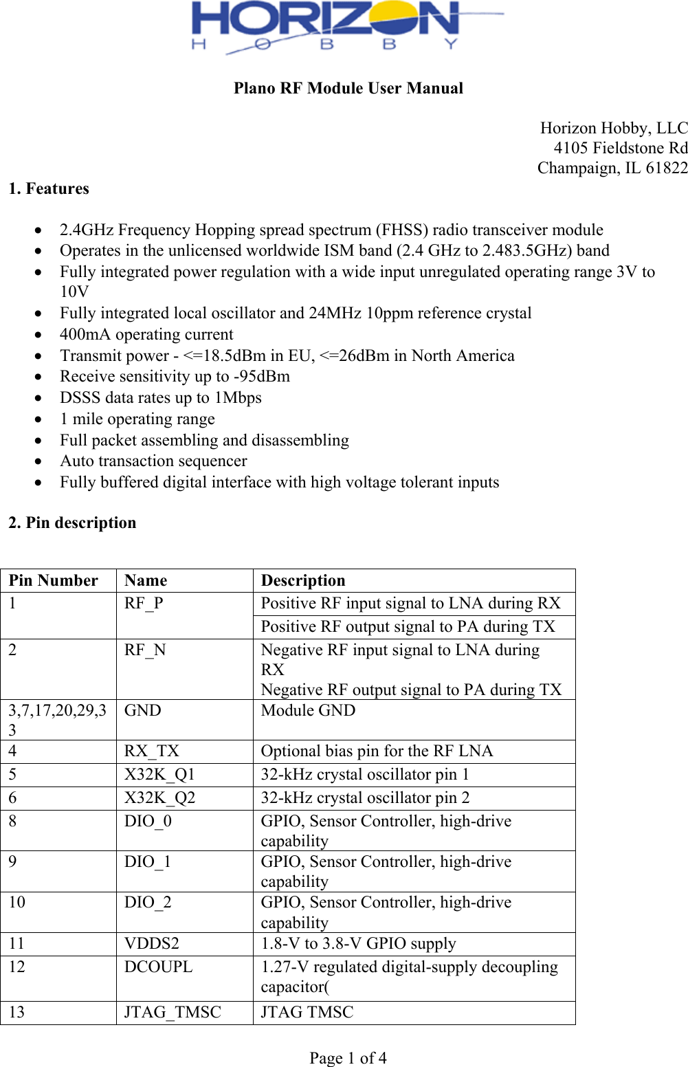  Page 1 of 4  Plano RF Module User Manual  Horizon Hobby, LLC 4105 Fieldstone Rd Champaign, IL 61822 1. Features   2.4GHz Frequency Hopping spread spectrum (FHSS) radio transceiver module  Operates in the unlicensed worldwide ISM band (2.4 GHz to 2.483.5GHz) band  Fully integrated power regulation with a wide input unregulated operating range 3V to 10V  Fully integrated local oscillator and 24MHz 10ppm reference crystal  400mA operating current  Transmit power - &lt;=18.5dBm in EU, &lt;=26dBm in North America  Receive sensitivity up to -95dBm  DSSS data rates up to 1Mbps  1 mile operating range  Full packet assembling and disassembling  Auto transaction sequencer  Fully buffered digital interface with high voltage tolerant inputs  2. Pin description   Pin Number  Name  Description 1  RF_P  Positive RF input signal to LNA during RX Positive RF output signal to PA during TX 2  RF_N  Negative RF input signal to LNA during RX Negative RF output signal to PA during TX 3,7,17,20,29,33 GND  Module GND 4  RX_TX  Optional bias pin for the RF LNA 5  X32K_Q1  32-kHz crystal oscillator pin 1 6  X32K_Q2  32-kHz crystal oscillator pin 2 8  DIO_0  GPIO, Sensor Controller, high-drive capability 9  DIO_1  GPIO, Sensor Controller, high-drive capability 10  DIO_2  GPIO, Sensor Controller, high-drive capability 11  VDDS2  1.8-V to 3.8-V GPIO supply 12  DCOUPL  1.27-V regulated digital-supply decoupling capacitor( 13  JTAG_TMSC  JTAG TMSC 