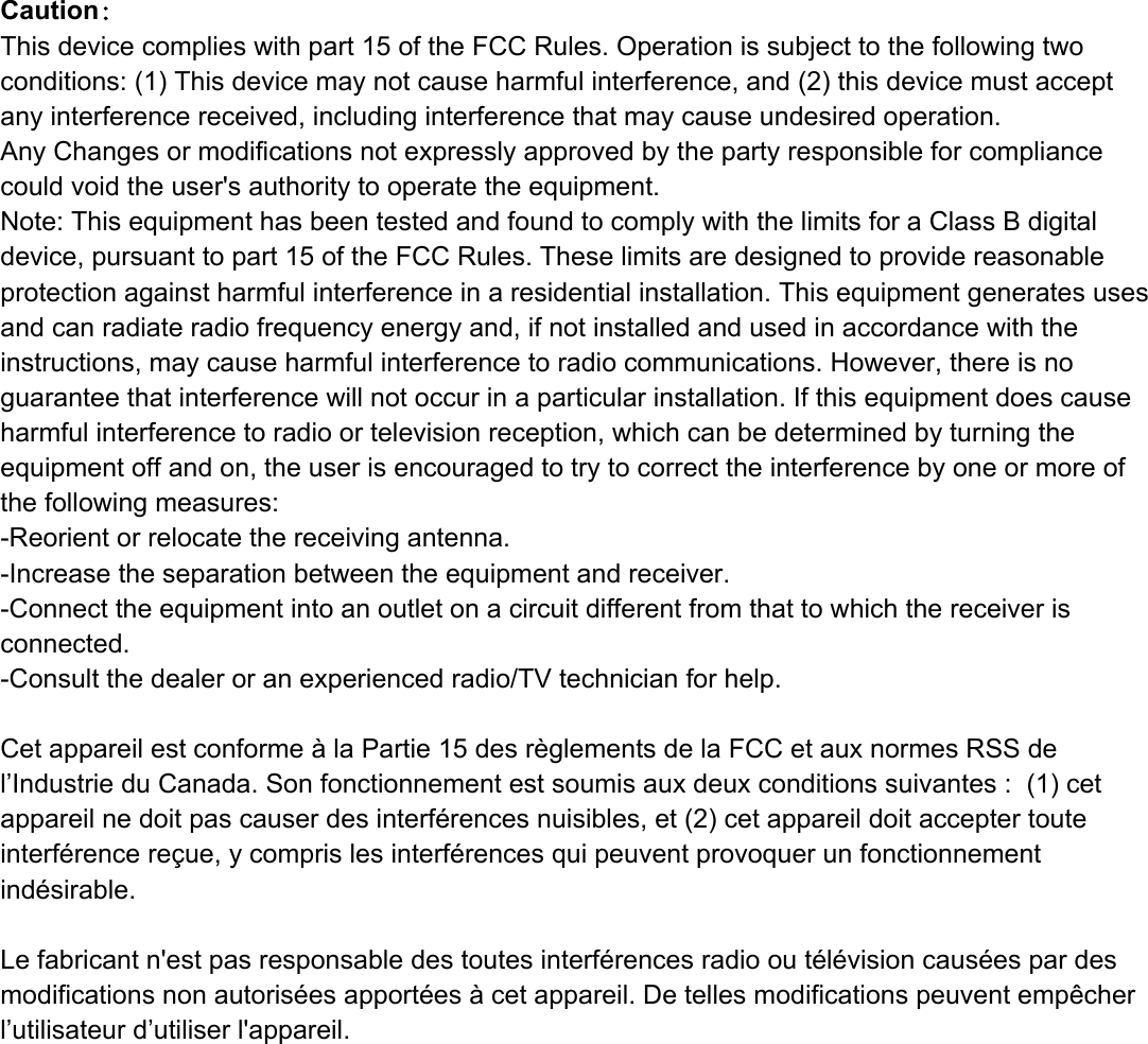 Caution：This device complies with part 15 of the FCC Rules. Operation is subject to the following two conditions: (1) This device may not cause harmful interference, and (2) this device must accept any interference received, including interference that may cause undesired operation.Any Changes or modifications not expressly approved by the party responsible for compliance could void the user&apos;s authority to operate the equipment.Note: This equipment has been tested and found to comply with the limits for a Class B digital device, pursuant to part 15 of the FCC Rules. These limits are designed to provide reasonable protection against harmful interference in a residential installation. This equipment generates uses and can radiate radio frequency energy and, if not installed and used in accordance with the instructions, may cause harmful interference to radio communications. However, there is no guarantee that interference will not occur in a particular installation. If this equipment does cause harmful interference to radio or television reception, which can be determined by turning the equipment off and on, the user is encouraged to try to correct the interference by one or more of the following measures:-Reorient or relocate the receiving antenna.-Increase the separation between the equipment and receiver.-Connect the equipment into an outlet on a circuit different from that to which the receiver is connected.-Consult the dealer or an experienced radio/TV technician for help.Cet appareil est conforme à la Partie 15 des règlements de la FCC et aux normes RSS de l’Industrie du Canada. Son fonctionnement est soumis aux deux conditions suivantes :  (1) cet appareil ne doit pas causer des interférences nuisibles, et (2) cet appareil doit accepter toute interférence reçue, y compris les interférences qui peuvent provoquer un fonctionnement indésirable.  Le fabricant n&apos;est pas responsable des toutes interférences radio ou télévision causées par des modifications non autorisées apportées à cet appareil. De telles modifications peuvent empêcher l’utilisateur d’utiliser l&apos;appareil.