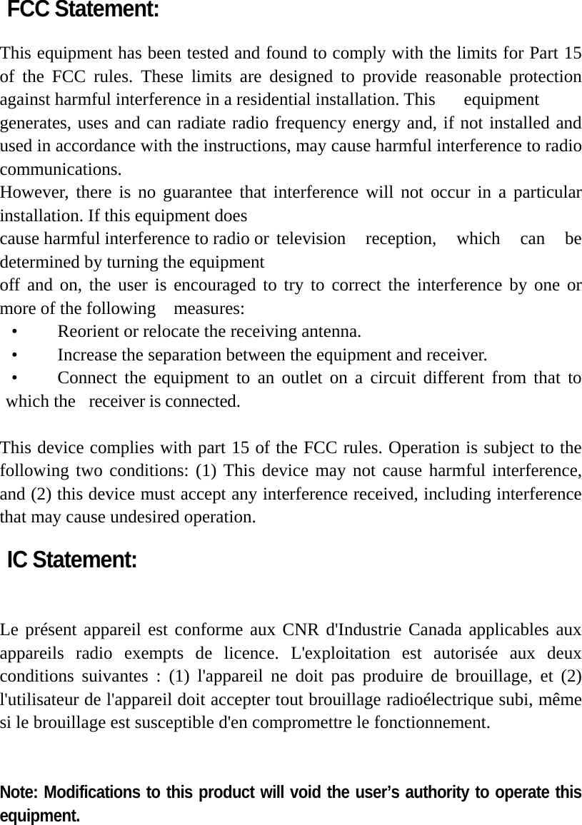 FCC Statement:  This equipment has been tested and found to comply with the limits for Part 15 of the FCC rules. These limits are designed to provide reasonable protection against harmful interference in a residential installation. This  equipment generates, uses and can radiate radio frequency energy and, if not installed and used in accordance with the instructions, may cause harmful interference to radio communications. However, there is no guarantee that interference will not occur in a particular installation. If this equipment does cause harmful interference to radio or television  reception,  which  can  be determined by turning the equipment off and on, the user is encouraged to try to correct the interference by one or more of the following    measures: •    Reorient or relocate the receiving antenna. •    Increase the separation between the equipment and receiver. •   Connect the equipment to an outlet on a circuit different from that to which the  receiver is connected.  This device complies with part 15 of the FCC rules. Operation is subject to the following two conditions: (1) This device may not cause harmful interference, and (2) this device must accept any interference received, including interference that may cause undesired operation.    IC Statement:   Le présent appareil est conforme aux CNR d&apos;Industrie Canada applicables aux appareils radio exempts de licence. L&apos;exploitation est autorisée aux deux conditions suivantes : (1) l&apos;appareil ne doit pas produire de brouillage, et (2) l&apos;utilisateur de l&apos;appareil doit accepter tout brouillage radioélectrique subi, même si le brouillage est susceptible d&apos;en compromettre le fonctionnement.   Note: Modifications to this product will void the user’s authority to operate this equipment.  
