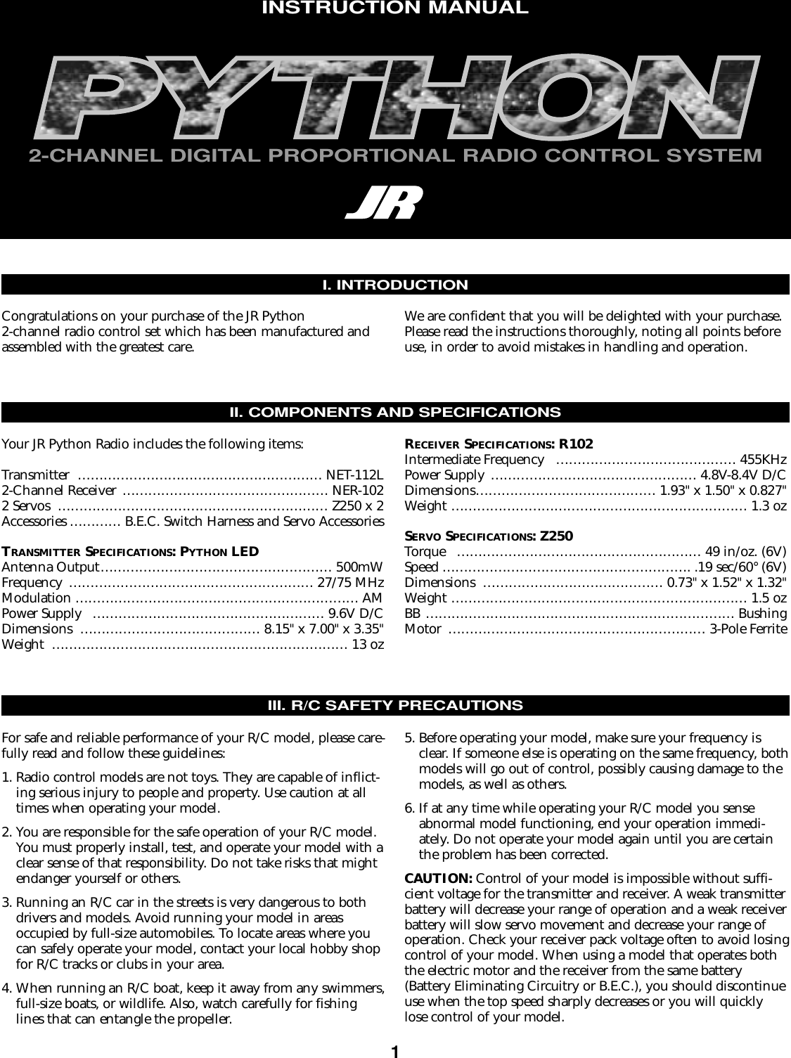 12-CHANNEL DIGITAL PROPORTIONAL RADIO CONTROL SYSTEMINSTRUCTION MANUALII. COMPONENTS AND SPECIFICATIONSYour JR Python Radio includes the following items:Transmitter ………………………………………………… NET-112L2-Channel Receiver ………………………………………… NER-1022 Servos ……………………………………………………… Z250 x 2Accessories ………… B.E.C. Switch Harness and Servo AccessoriesTRANSMITTER SPECIFICATIONS: PYTHON LEDAntenna Output……………………………………………… 500mWFrequency ………………………………………………… 27/75 MHzModulation ………………………………………………………… AMPower Supply ……………………………………………… 9.6V D/CDimensions …………………………………… 8.15&quot;x 7.00&quot;x 3.35&quot;Weight …………………………………………………………… 13 ozRECEIVER SPECIFICATIONS: R102Intermediate Frequency …………………………………… 455KHzPower Supply ………………………………………… 4.8V-8.4V D/CDimensions…………………………………… 1.93&quot;x 1.50&quot;x 0.827&quot;Weight …………………………………………………………… 1.3 ozSERVO SPECIFICATIONS: Z250Torque ………………………………………………… 49 in/oz. (6V)Speed …………………………………………………. .19 sec/60° (6V)Dimensions …………………………………… 0.73&quot;x 1.52&quot;x 1.32&quot;Weight …………………………………………………………… 1.5 ozBB ……………………………………………………………… BushingMotor …………………………………………………… 3-Pole FerriteIII. R/C SAFETY PRECAUTIONSFor safe and reliable performance of your R/C model, please care-fully read and follow these guidelines:1. Radio control models are not toys. They are capable of inflict-ing serious injury to people and property. Use caution at alltimes when operating your model.2. You are responsible for the safe operation of your R/C model.You must properly install, test, and operate your model with aclear sense of that responsibility. Do not take risks that mightendanger yourself or others. 3. Running an R/C car in the streets is very dangerous to bothdrivers and models. Avoid running your model in areas occupied by full-size automobiles. To locate areas where youcan safely operate your model, contact your local hobby shopfor R/C tracks or clubs in your area.4. When running an R/C boat, keep it away from any swimmers,full-size boats, or wildlife. Also, watch carefully for fishinglines that can entangle the propeller.5. Before operating your model, make sure your frequency isclear. If someone else is operating on the same frequency, bothmodels will go out of control, possibly causing damage to themodels, as well as others.6. If at any time while operating your R/C model you senseabnormal model functioning, end your operation immedi-ately. Do not operate your model again until you are certainthe problem has been corrected.CAUTION: Control of your model is impossible without suffi-cient voltage for the transmitter and receiver. A weak transmitterbattery will decrease your range of operation and a weak receiverbattery will slow servo movement and decrease your range ofoperation. Check your receiver pack voltage often to avoid losingcontrol of your model. When using a model that operates boththe electric motor and the receiver from the same battery(Battery Eliminating Circuitry or B.E.C.), you should discontinueuse when the top speed sharply decreases or you will quicklylose control of your model.I. INTRODUCTIONCongratulations on your purchase of the JR Python2-channel radio control set which has been manufactured andassembled with the greatest care.We are confident that you will be delighted with your purchase.Please read the instructions thoroughly, noting all points beforeuse, in order to avoid mistakes in handling and operation.
