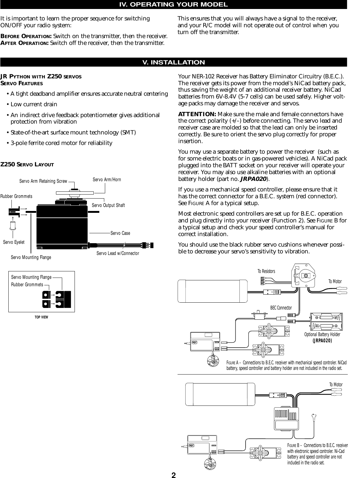 Your NER-102 Receiver has Battery Eliminator Circuitry (B.E.C.).The receiver gets its power from the model’s NiCad battery pack,thus saving the weight of an additional receiver battery. NiCadbatteries from 6V-8.4V (5-7 cells) can be used safely. Higher volt-age packs may damage the receiver and servos.ATTENTION: Make sure the male and female connectors havethe correct polarity (+/–) before connecting. The servo lead andreceiver case are molded so that the lead can only be insertedcorrectly. Be sure to orient the servo plug correctly for properinsertion.You may use a separate battery to power the receiver  (such asfor some electric boats or in gas-powered vehicles). A NiCad packplugged into the BATT socket on your receiver will operate yourreceiver. You may also use alkaline batteries with an optionalbattery holder (part no. JRPA020).If you use a mechanical speed controller, please ensure that ithas the correct connector for a B.E.C. system (red connector).See FIGURE A for a typical setup.Most electronic speed controllers are set up for B.E.C. operationand plug directly into your receiver (Function 2). See FIGURE B fora typical setup and check your speed controller’s manual for correct installation.You should use the black rubber servo cushions whenever possi-ble to decrease your servo’s sensitivity to vibration.IV. OPERATING YOUR MODELIt is important to learn the proper sequence for switchingON/OFF your radio system:BEFORE OPERATION: Switch on the transmitter, then the receiver.AFTER OPERATION:Switch off the receiver, then the transmitter.This ensures that you will always have a signal to the receiver,and your R/C model will not operate out of control when youturn off the transmitter.V. INSTALLATIONBECBECFIGURE A – Connections to B.E.C. receiver with mechanical speed controler. NiCad battery, speed controller and battery holder are not included in the radio set.To MotorTo MotorTo ResistorsBEC ConnectorOptional Battery Holder(JRPA020)JR PYTHON WITH Z250 SERVOSSERVO FEATURES• A tight deadband amplifier ensures accurate neutral centering• Low current drain• An indirect drive feedback potentiometer gives additional protection from vibration• State-of-the-art surface mount technology (SMT)• 3-pole ferrite cored motor for reliabilityZ250 SERVO LAYOUTRubber GrommetsServo CaseServo Lead w/ConnectorServo Output ShaftServo Mounting FlangeServo Arm/HornServo Arm Retaining ScrewServo EyeletServo Mounting FlangeRubber GrommetsTOP VIEWFIGURE B – Connections to B.E.C. receiverwith electronic speed controler. Ni-Cadbattery and speed controller are notincluded in the radio set.2