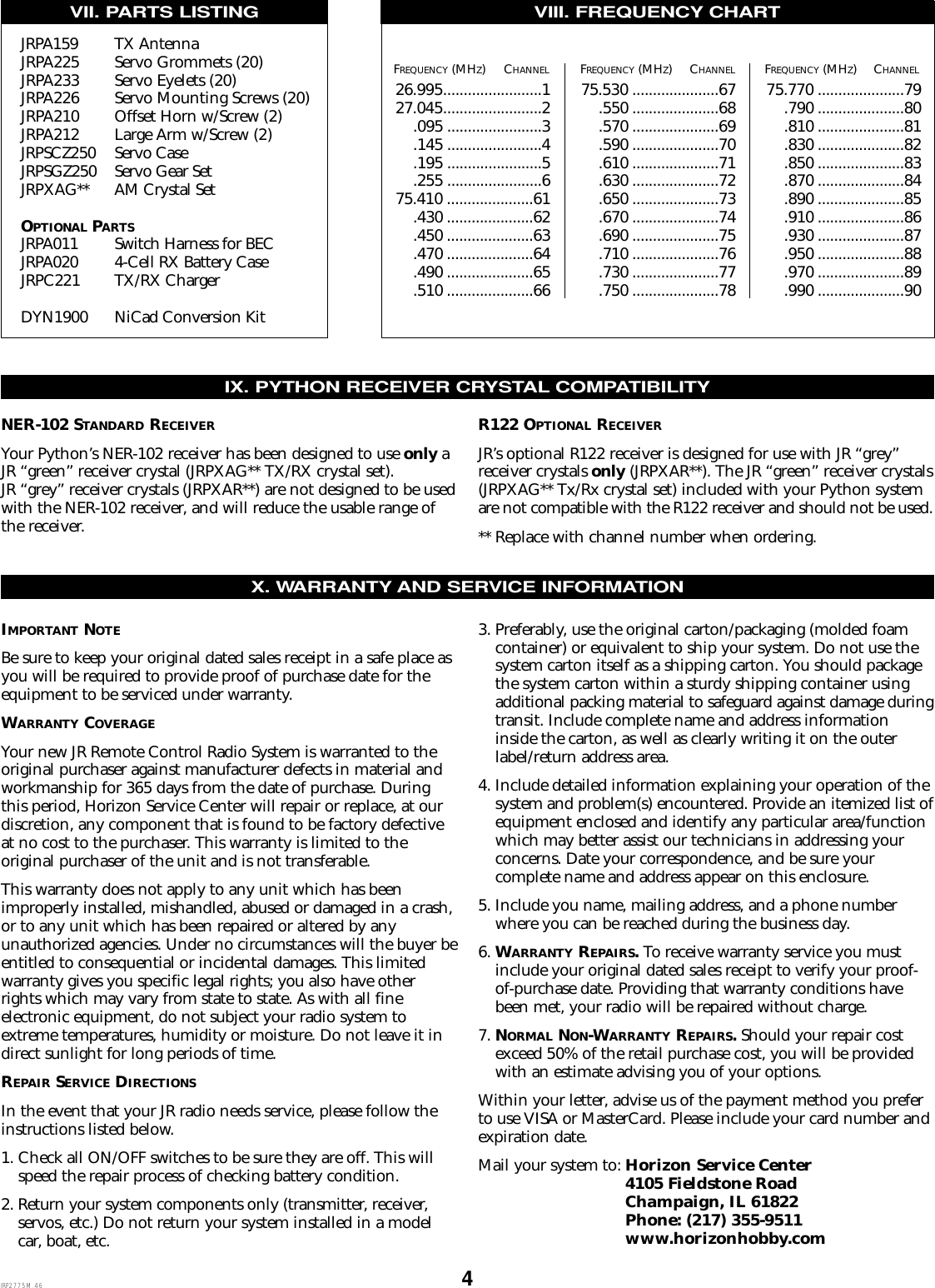 426.995........................127.045........................2.095 .......................3.145 .......................4.195 .......................5.255 .......................675.410 .....................61.430 .....................62.450 .....................63.470 .....................64.490 .....................65.510 .....................6675.530 .....................67.550 .....................68.570 .....................69.590 .....................70.610 .....................71.630 .....................72.650 .....................73.670 .....................74.690 .....................75.710 .....................76.730 .....................77.750 .....................7875.770 .....................79.790 .....................80.810 .....................81.830 .....................82.850 .....................83.870 .....................84.890 .....................85.910 .....................86.930 .....................87.950 .....................88.970 .....................89.990 .....................90IMPORTANT NOTEBe sure to keep your original dated sales receipt in a safe place asyou will be required to provide proof of purchase date for theequipment to be serviced under warranty.WARRANTY COVERAGEYour new JR Remote Control Radio System is warranted to theoriginal purchaser against manufacturer defects in material andworkmanship for 365 days from the date of purchase. Duringthis period, Horizon Service Center will repair or replace, at ourdiscretion, any component that is found to be factory defectiveat no cost to the purchaser. This warranty is limited to the original purchaser of the unit and is not transferable.This warranty does not apply to any unit which has beenimproperly installed, mishandled, abused or damaged in a crash,or to any unit which has been repaired or altered by any unauthorized agencies. Under no circumstances will the buyer beentitled to consequential or incidental damages. This limitedwarranty gives you specific legal rights; you also have otherrights which may vary from state to state. As with all fine electronic equipment, do not subject your radio system toextreme temperatures, humidity or moisture. Do not leave it indirect sunlight for long periods of time.REPAIR SERVICE DIRECTIONSIn the event that your JR radio needs service, please follow theinstructions listed below.1. Check all ON/OFF switches to be sure they are off. This willspeed the repair process of checking battery condition.2. Return your system components only (transmitter, receiver,servos, etc.) Do not return your system installed in a modelcar, boat, etc.3. Preferably, use the original carton/packaging (molded foamcontainer) or equivalent to ship your system. Do not use thesystem carton itself as a shipping carton. You should packagethe system carton within a sturdy shipping container usingadditional packing material to safeguard against damage duringtransit. Include complete name and address informationinside the carton, as well as clearly writing it on the outerlabel/return address area.4. Include detailed information explaining your operation of thesystem and problem(s) encountered. Provide an itemized list ofequipment enclosed and identify any particular area/functionwhich may better assist our technicians in addressing yourconcerns. Date your correspondence, and be sure your complete name and address appear on this enclosure.5. Include you name, mailing address, and a phone numberwhere you can be reached during the business day.6. WARRANTY REPAIRS.To receive warranty service you mustinclude your original dated sales receipt to verify your proof-of-purchase date. Providing that warranty conditions havebeen met, your radio will be repaired without charge.7. NORMAL NON-WARRANTY REPAIRS.Should your repair costexceed 50% of the retail purchase cost, you will be providedwith an estimate advising you of your options.Within your letter, advise us of the payment method you preferto use VISA or MasterCard. Please include your card number andexpiration date.Mail your system to: Horizon Service Center 4105 Fieldstone Road Champaign, IL 61822Phone: (217) 355-9511www.horizonhobby.comVII. PARTS LISTING VIII. FREQUENCY CHARTX. WARRANTY AND SERVICE INFORMATIONFREQUENCY (MHZ)CHANNEL FREQUENCY (MHZ)CHANNEL FREQUENCY (MHZ)CHANNELIX. PYTHON RECEIVER CRYSTAL COMPATIBILITYNER-102 STANDARD RECEIVERYour Python’s NER-102 receiver has been designed to use only aJR “green” receiver crystal (JRPXAG** TX/RX crystal set). JR “grey” receiver crystals (JRPXAR**) are not designed to be usedwith the NER-102 receiver, and will reduce the usable range ofthe receiver.R122 OPTIONAL RECEIVERJR’s optional R122 receiver is designed for use with JR “grey”receiver crystals only (JRPXAR**). The JR “green” receiver crystals(JRPXAG** Tx/Rx crystal set) included with your Python systemare not compatible with the R122 receiver and should not be used.** Replace with channel number when ordering.JRP2775M.46JRPA159 TX AntennaJRPA225 Servo Grommets (20)JRPA233 Servo Eyelets (20)JRPA226 Servo Mounting Screws (20)JRPA210 Offset Horn w/Screw (2)JRPA212 Large Arm w/Screw (2)JRPSCZ250 Servo CaseJRPSGZ250 Servo Gear SetJRPXAG** AM Crystal SetOPTIONAL PARTSJRPA011 Switch Harness for BECJRPA020 4-Cell RX Battery CaseJRPC221 TX/RX ChargerDYN1900 NiCad Conversion Kit
