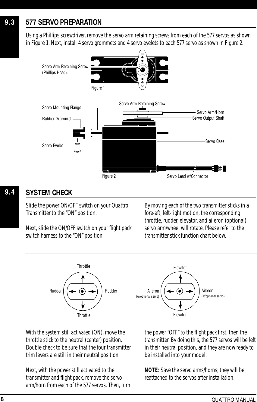 8QUATTRO MANUAL577 SERVO PREPARATIONUsing a Phillips screwdriver, remove the servo arm retaining screws from each of the 577 servos as shownin Figure 1. Next, install 4 servo grommets and 4 servo eyelets to each 577 servo as shown in Figure 2.SYSTEM CHECKSlide the power ON/OFF switch on your QuattroTransmitter to the “ON” position.Next, slide the ON/OFF switch on your flight packswitch harness to the “ON” position.By moving each of the two transmitter sticks in afore-aft, left-right motion, the correspondingthrottle, rudder, elevator, and aileron (optional)servo arm/wheel will rotate. Please refer to thetransmitter stick function chart below.With the system still activated (ON), move thethrottle stick to the neutral (center) position.Double check to be sure that the four transmittertrim levers are still in their neutral position.Next, with the power still activated to thetransmitter and flight pack, remove the servoarm/horn from each of the 577 servos. Then, turnthe power “OFF” to the flight pack first, then thetransmitter. By doing this, the 577 servos will be leftin their neutral position, and they are now ready tobe installed into your model.NOTE: Save the servo arms/horns; they will bereattached to the servos after installation.9.39.4ThrottleThrottleRudderElevatorElevatorAileron(w/optional servo)Aileron(w/optional servo)RudderRubber GrommetServo CaseServo Lead w/ConnectorServo Output ShaftServo Mounting Flange Servo Arm/HornServo Arm Retaining ScrewServo EyeletFigure 2Figure 1Servo Arm Retaining Screw(Phillips Head).