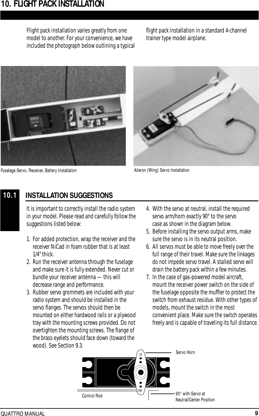 9QUATTRO MANUALINSTALLATION SUGGESTIONSFlight pack installation varies greatly from onemodel to another. For your convenience, we haveincluded the photograph below outlining a typicalflight pack installation in a standard 4-channeltrainer type model airplane.It is important to correctly install the radio systemin your model. Please read and carefully follow thesuggestions listed below:1.  For added protection, wrap the receiver and the receiver NiCad in foam rubber that is at least 1/4&quot; thick.2.  Run the receiver antenna through the fuselage and make sure it is fully extended. Never cut or bundle your receiver antenna — this will decrease range and performance.3.  Rubber servo grommets are included with your radio system and should be installed in the servo flanges. The servos should then be mounted on either hardwood rails or a plywood tray with the mounting screws provided. Do not overtighten the mounting screws. The flange of the brass eyelets should face down (toward the wood). See Section 9.3.4.  With the servo at neutral, install the required servo arm/horn exactly 90° to the servo case as shown in the diagram below.5.  Before installing the servo output arms, make sure the servo is in its neutral position.6.  All servos must be able to move freely over the full range of their travel. Make sure the linkagesdo not impede servo travel. A stalled servo will drain the battery pack within a few minutes.7.  In the case of gas-powered model aircraft, mount the receiver power switch on the side of the fuselage opposite the muffler to protect the switch from exhaust residue. With other types of models, mount the switch in the mostconvenient place. Make sure the switch operatesfreely and is capable of traveling its full distance.10. FLIGHT PACK INSTALLATION10.1Servo HornFuselage Servo, Receiver, Battery Installation Aileron (Wing) Servo InstallationControl Rod 90° with Servo atNeutral/Center Position