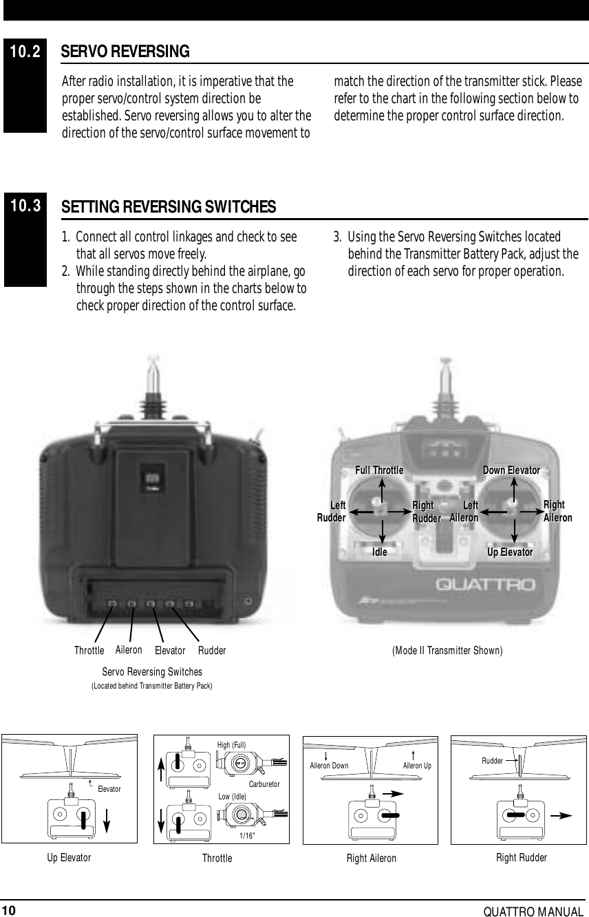 10 QUATTRO MANUALSERVO REVERSINGAfter radio installation, it is imperative that theproper servo/control system direction beestablished. Servo reversing allows you to alter thedirection of the servo/control surface movement tomatch the direction of the transmitter stick. Pleaserefer to the chart in the following section below todetermine the proper control surface direction.SETTING REVERSING SWITCHES1.  Connect all control linkages and check to see that all servos move freely.2.  While standing directly behind the airplane, go through the steps shown in the charts below to check proper direction of the control surface.3. Using the Servo Reversing Switches located behind the Transmitter Battery Pack, adjust the direction of each servo for proper operation.10.210.3LeftRudderFull Throttle Down ElevatorRightAileronUp ElevatorLeft AileronIdleRightRudderFull ThrottleLeftRudderIdleRightRudderDown ElevatorRightAileronLeftAileronUp ElevatorRudderElevatorAileronThrottleServo Reversing Switches(Located behind Transmitter Battery Pack)(Mode II Transmitter Shown)CarburetorLow (Idle)High (Full)1/16&quot;ElevatorAileron UpAileron Down RudderUp Elevator Throttle Right Aileron Right Rudder