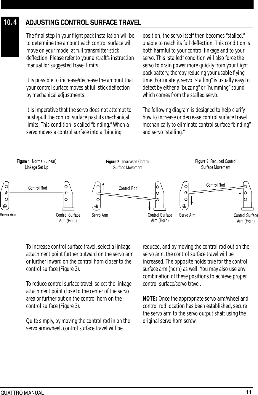 11QUATTRO MANUALThe final step in your flight pack installation will beto determine the amount each control surface willmove on your model at full transmitter stickdeflection. Please refer to your aircraft’s instructionmanual for suggested travel limits.It is possible to increase/decrease the amount thatyour control surface moves at full stick deflectionby mechanical adjustments.It is imperative that the servo does not attempt topush/pull the control surface past its mechanicallimits. This condition is called “binding.” When aservo moves a control surface into a “binding”position, the servo itself then becomes “stalled,”unable to reach its full deflection. This condition isboth harmful to your control linkage and to yourservo. This “stalled” condition will also force theservo to drain power more quickly from your flightpack battery, thereby reducing your usable flyingtime. Fortunately, servo “stalling” is usually easy todetect by either a “buzzing” or “humming” soundwhich comes from the stalled servo.The following diagram is designed to help clarifyhow to increase or decrease control surface travelmechanically to eliminate control surface “binding”and servo “stalling.”To increase control surface travel, select a linkageattachment point further outward on the servo armor further inward on the control horn closer to thecontrol surface (Figure 2).To reduce control surface travel, select the linkageattachment point close to the center of the servoarea or further out on the control horn on thecontrol surface (Figure 3).Quite simply, by moving the control rod in on theservo arm/wheel, control surface travel will bereduced, and by moving the control rod out on theservo arm, the control surface travel will beincreased. The opposite holds true for the controlsurface arm (horn) as well. You may also use anycombination of these positions to achieve propercontrol surface/servo travel.NOTE: Once the appropriate servo arm/wheel andcontrol rod location has been established, securethe servo arm to the servo output shaft using theoriginal servo horn screw.Control RodFigure 1 Normal (Linear)Linkage Set Up Figure 2 Increased ControlSurface Movement Figure 3 Reduced ControlSurface MovementServo Arm Control SurfaceArm (Horn) Control SurfaceArm (Horn) Control SurfaceArm (Horn)Servo Arm Servo ArmControl Rod Control RodADJUSTING CONTROL SURFACE TRAVEL10.4