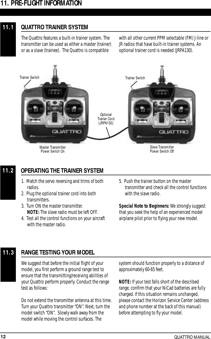 12 QUATTRO MANUAL11. PRE-FLIGHT INFORMATIONQUATTRO TRAINER SYSTEMThe Quattro features a built-in trainer system. Thetransmitter can be used as either a master (trainer)or as a slave (trainee).  The Quattro is compatiblewith all other current PPM selectable (FM) J-line orJR radios that have built-in trainer systems. Anoptional trainer cord is needed (JRPA130).OPERATING THE TRAINER SYSTEM1.  Match the servo reversing and trims of both radios.2.  Plug the optional trainer cord into both transmitters.3.  Turn ON the master transmitter. NOTE: The slave radio must be left OFF.4.  Test all the control functions on your aircraft with the master radio.5.  Push the trainer button on the master transmitter and check all the control functions with the slave radio.Special Note to Beginners: We strongly suggestthat you seek the help of an experienced modelairplane pilot prior to flying your new model.RANGE TESTING YOUR MODELWe suggest that before the initial flight of yourmodel, you first perform a ground range test toensure that the transmitting/receiving abilities ofyour Quattro perform properly. Conduct the rangetest as follows:Do not extend the transmitter antenna at this time.Turn your Quattro transmitter “ON”. Next, turn themodel switch “ON”.  Slowly walk away from themodel while moving the control surfaces. Thesystem should function properly to a distance ofapproximately 60-65 feet.NOTE: If your test falls short of the describedrange, confirm that your NiCad batteries are fullycharged. If this situation remains unchanged,please contact the Horizon Service Center (addressand phone number at the back of this manual)before attempting to fly your model.11.111.211.3Trainer SwitchSlave Transmitter Power Switch OffMaster Transmitter Power Switch OnTrainer SwitchOptional Trainer Cord(JRPA130)