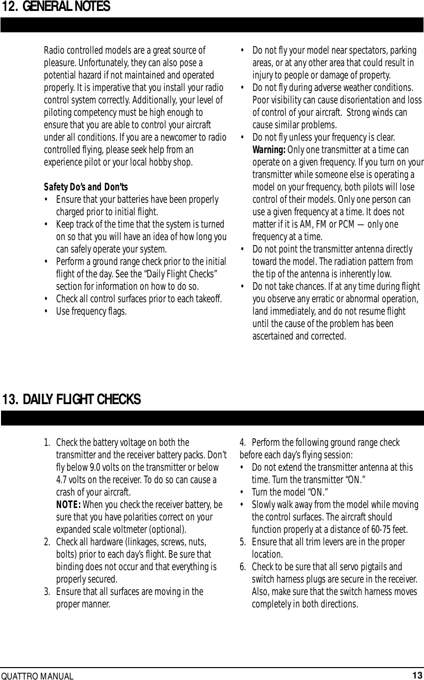13QUATTRO MANUAL12. GENERAL NOTES13. DAILY FLIGHT CHECKSRadio controlled models are a great source ofpleasure. Unfortunately, they can also pose apotential hazard if not maintained and operatedproperly. It is imperative that you install your radiocontrol system correctly. Additionally, your level ofpiloting competency must be high enough toensure that you are able to control your aircraftunder all conditions. If you are a newcomer to radiocontrolled flying, please seek help from anexperience pilot or your local hobby shop.Safety Do’s and Don’ts • Ensure that your batteries have been properly charged prior to initial flight. • Keep track of the time that the system is turned on so that you will have an idea of how long youcan safely operate your system.• Perform a ground range check prior to the initialflight of the day. See the “Daily Flight Checks” section for information on how to do so.• Check all control surfaces prior to each takeoff.• Use frequency flags.• Do not fly your model near spectators, parking areas, or at any other area that could result in injury to people or damage of property.• Do not fly during adverse weather conditions. Poor visibility can cause disorientation and loss of control of your aircraft.  Strong winds can cause similar problems.• Do not fly unless your frequency is clear. Warning: Only one transmitter at a time can operate on a given frequency. If you turn on yourtransmitter while someone else is operating a model on your frequency, both pilots will lose control of their models. Only one person can use a given frequency at a time. It does not matter if it is AM, FM or PCM — only one frequency at a time.• Do not point the transmitter antenna directly toward the model. The radiation pattern from the tip of the antenna is inherently low.• Do not take chances. If at any time during flight you observe any erratic or abnormal operation, land immediately, and do not resume flight until the cause of the problem has been ascertained and corrected.1.  Check the battery voltage on both the transmitter and the receiver battery packs. Don’tfly below 9.0 volts on the transmitter or below 4.7 volts on the receiver. To do so can cause a crash of your aircraft.NOTE: When you check the receiver battery, be sure that you have polarities correct on your expanded scale voltmeter (optional).2.   Check all hardware (linkages, screws, nuts, bolts) prior to each day’s flight. Be sure that binding does not occur and that everything is properly secured.3.   Ensure that all surfaces are moving in the proper manner.4.   Perform the following ground range checkbefore each day’s flying session: •  Do not extend the transmitter antenna at this time. Turn the transmitter “ON.”•  Turn the model “ON.”• Slowly walk away from the model while moving the control surfaces. The aircraft should function properly at a distance of 60-75 feet.5.   Ensure that all trim levers are in the proper location.6.   Check to be sure that all servo pigtails and switch harness plugs are secure in the receiver. Also, make sure that the switch harness moves completely in both directions.