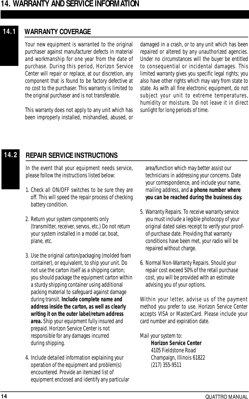 14 QUATTRO MANUAL14. WARRANTY AND SERVICE INFORMATIONWARRANTY COVERAGEREPAIR SERVICE INSTRUCTIONSYour new equipment is warranted to the originalpurchaser against manufacturer defects in materialand workmanship for one year from the date ofpurchase. During this period, Horizon ServiceCenter will repair or replace, at our discretion, anycomponent that is found to be factory defective atno cost to the purchaser. This warranty is limited tothe original purchaser and is not transferable.This warranty does not apply to any unit which hasbeen improperly installed, mishandled, abused, ordamaged in a crash, or to any unit which has beenrepaired or altered by any unauthorized agencies.Under no circumstances will the buyer be entitledto consequential or incidental damages. Thislimited warranty gives you specific legal rights; youalso have other rights which may vary from state tostate. As with all fine electronic equipment, do notsubject your unit to extreme temperatures,humidity or moisture. Do not leave it in directsunlight for long periods of time.In the event that your equipment needs service,please follow the instructions listed below:1. Check all ON/OFF switches to be sure they areoff. This will speed the repair process of checkingbattery condition.2. Return your system components only (transmitter, receiver, servos, etc.) Do not return your system installed in a model car, boat, plane, etc.3. Use the original carton/packaging (molded foam container), or equivalent, to ship your unit. Do not use the carton itself as a shipping carton; you should package the equipment carton withina sturdy shipping container using additional packing material to safeguard against damage during transit. Include complete name andaddress inside the carton, as well as clearlywriting it on the outer label/return addressarea. Ship your equipment fully insured andprepaid. Horizon Service Center is notresponsible for any damages incurred during shipping.4. Include detailed information explaining your operation of the equipment and problem(s) encountered. Provide an itemized list of equipment enclosed and identify any particular area/function which may better assist our technicians in addressing your concerns. Date your correspondence, and include your name, mailing address, and a phone number where you can be reached during the business day.5. Warranty Repairs. To receive warranty service you must include a legible photocopy of your original dated sales receipt to verify your proof-of-purchase date. Providing that warranty conditions have been met, your radio will be repaired without charge.6. Normal Non-Warranty Repairs. Should your repair cost exceed 50% of the retail purchase cost, you will be provided with an estimate advising you of your options.Within your letter, advise us of the paymentmethod you prefer to use. Horizon Service Centeraccepts VISA or MasterCard. Please include yourcard number and expiration date.Mail your system to:Horizon Service Center4105 Fieldstone RoadChampaign, Illinois 61822(217) 355-951114.114.2
