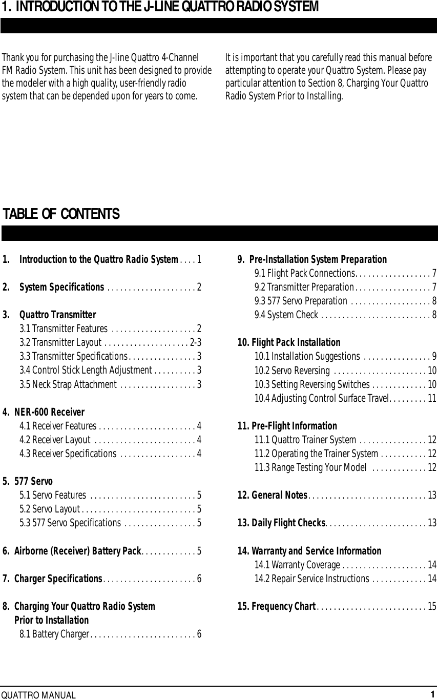 1QUATTRO MANUAL1.   Introduction to the Quattro Radio System. . . . 12.   System Specifications . . . . . . . . . . . . . . . . . . . . . 23.   Quattro Transmitter3.1 Transmitter Features . . . . . . . . . . . . . . . . . . . . 23.2 Transmitter Layout . . . . . . . . . . . . . . . . . . . . 2-33.3 Transmitter Specifications. . . . . . . . . . . . . . . . 33.4 Control Stick Length Adjustment . . . . . . . . . . 33.5 Neck Strap Attachment . . . . . . . . . . . . . . . . . . 34.  NER-600 Receiver4.1 Receiver Features . . . . . . . . . . . . . . . . . . . . . . . 44.2 Receiver Layout . . . . . . . . . . . . . . . . . . . . . . . . 44.3 Receiver Specifications . . . . . . . . . . . . . . . . . . 45.  577 Servo5.1 Servo Features . . . . . . . . . . . . . . . . . . . . . . . . . 55.2 Servo Layout. . . . . . . . . . . . . . . . . . . . . . . . . . . 55.3 577 Servo Specifications . . . . . . . . . . . . . . . . . 56.  Airborne (Receiver) Battery Pack. . . . . . . . . . . . . 57.  Charger Specifications. . . . . . . . . . . . . . . . . . . . . . 68.  Charging Your Quattro Radio System Prior to Installation8.1 Battery Charger. . . . . . . . . . . . . . . . . . . . . . . . . 6TABLE OF CONTENTS 1. INTRODUCTION TO THE J-LINE QUATTRO RADIO SYSTEMThank you for purchasing the J-line Quattro 4-ChannelFM Radio System. This unit has been designed to providethe modeler with a high quality, user-friendly radiosystem that can be depended upon for years to come.It is important that you carefully read this manual beforeattempting to operate your Quattro System. Please payparticular attention to Section 8, Charging Your QuattroRadio System Prior to Installing.9.  Pre-Installation System Preparation9.1 Flight Pack Connections. . . . . . . . . . . . . . . . . . 79.2 Transmitter Preparation. . . . . . . . . . . . . . . . . . 79.3 577 Servo Preparation . . . . . . . . . . . . . . . . . . . 89.4 System Check . . . . . . . . . . . . . . . . . . . . . . . . . . 810. Flight Pack Installation10.1 Installation Suggestions . . . . . . . . . . . . . . . . 910.2 Servo Reversing . . . . . . . . . . . . . . . . . . . . . . 1010.3 Setting Reversing Switches . . . . . . . . . . . . . 1010.4 Adjusting Control Surface Travel. . . . . . . . . 1111. Pre-Flight Information11.1 Quattro Trainer System . . . . . . . . . . . . . . . . 1211.2 Operating the Trainer System . . . . . . . . . . . 1211.3 Range Testing Your Model  . . . . . . . . . . . . . 1212. General Notes. . . . . . . . . . . . . . . . . . . . . . . . . . . . 1313. Daily Flight Checks. . . . . . . . . . . . . . . . . . . . . . . . 1314. Warranty and Service Information14.1 Warranty Coverage . . . . . . . . . . . . . . . . . . . . 1414.2 Repair Service Instructions . . . . . . . . . . . . . 1415. Frequency Chart. . . . . . . . . . . . . . . . . . . . . . . . . . 15