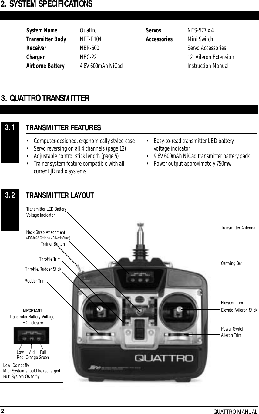 2QUATTRO MANUAL3. QUATTRO TRANSMITTERTRANSMITTER FEATURESTRANSMITTER LAYOUT• Computer-designed, ergonomically styled case• Servo reversing on all 4 channels (page 12)• Adjustable control stick length (page 5)• Trainer system feature compatible with all current JR radio systems• Easy-to-read transmitter LED battery voltage indicator• 9.6V 600mAh NiCad transmitter battery pack• Power output approximately 750mwSystem Name QuattroTransmitter Body NET-E104Receiver NER-600 Charger NEC-221 Airborne Battery 4.8V 600mAh NiCadServos NES-577 x 4 Accessories Mini SwitchServo Accessories12&quot; Aileron ExtensionInstruction Manual                          2. SYSTEM SPECIFICATIONS3.13.2Transmitter LED BatteryVoltage IndicatorNeck Strap Attachment(JRPA023 Optional JR Neck Strap)Throttle/Rudder StickTrainer ButtonTransmitter AntennaCarrying BarElevator TrimAileron TrimElevator/Aileron StickPower SwitchThrottle TrimRudder TrimIMPORTANTTransmiter Battery VoltageLED IndicatorLow: Do not flyMid: System should be rechargedFull: System OK to flyLow    Mid     FullRed  Orange Green