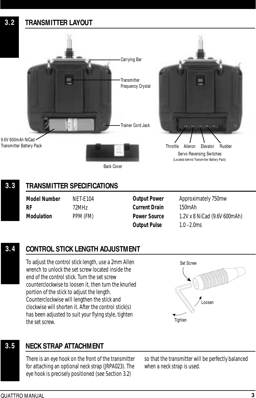 3QUATTRO MANUALTRANSMITTER LAYOUT3.2TRANSMITTER SPECIFICATIONSCONTROL STICK LENGTH ADJUSTMENTNECK STRAP ATTACHMENTModel Number NET-E104  RF 72MHzModulation PPM (FM)There is an eye hook on the front of the transmitterfor attaching an optional neck strap (JRPA023). Theeye hook is precisely positioned (see Section 3.2)so that the transmitter will be perfectly balancedwhen a neck strap is used.To adjust the control stick length, use a 2mm Allenwrench to unlock the set screw located inside theend of the control stick. Turn the set screwcounterclockwise to loosen it, then turn the knurledportion of the stick to adjust the length.Counterclockwise will lengthen the stick andclockwise will shorten it. After the control stick(s)has been adjusted to suit your flying style, tightenthe set screw.LOOSENTIGHTENSET SCREW3.33.43.59.6V 600mAh NiCadTransmitter Battery PackTrainer Cord JackTransmitterFrequency CrystalSet ScrewLoosenTightenRudderElevatorAileronThrottleCarrying BarServo Reversing Switches(Located behind Transmitter Battery Pack)Output Power  Approximately 750mwCurrent Drain 150mAhPower Source 1.2V x 8 NiCad (9.6V 600mAh)Output Pulse 1.0 –2.0msBack Cover