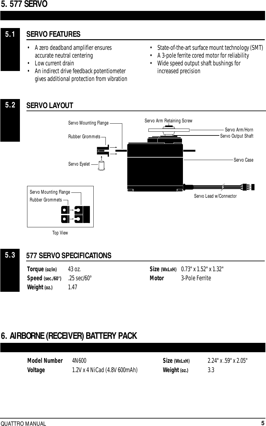 5QUATTRO MANUAL5. 577 SERVOSERVO FEATURES• A zero deadband amplifier ensures accurate neutral centering• Low current drain• An indirect drive feedback potentiometer gives additional protection from vibration• State-of-the-art surface mount technology (SMT)• A 3-pole ferrite cored motor for reliability• Wide speed output shaft bushings for increased precision577 SERVO SPECIFICATIONSTorque (oz/in) 43 oz.Speed (sec./60°) .25 sec/60°Weight (oz.) 1.47Size (WxLxH) 0.73&quot; x 1.52&quot; x 1.32&quot;Motor 3-Pole FerriteSERVO LAYOUT5.15.25.36. AIRBORNE (RECEIVER) BATTERY PACKModel Number 4N600Voltage  1.2V x 4 NiCad (4.8V 600mAh) Size (WxLxH) 2.24&quot; x .59&quot; x 2.05&quot;Weight (oz.)  3.3Servo Mounting FlangeRubber GrommetsRubber GrommetsServo CaseServo Lead w/ConnectorServo Output ShaftServo Mounting FlangeServo Arm/HornServo Arm Retaining ScrewServo EyeletTop View