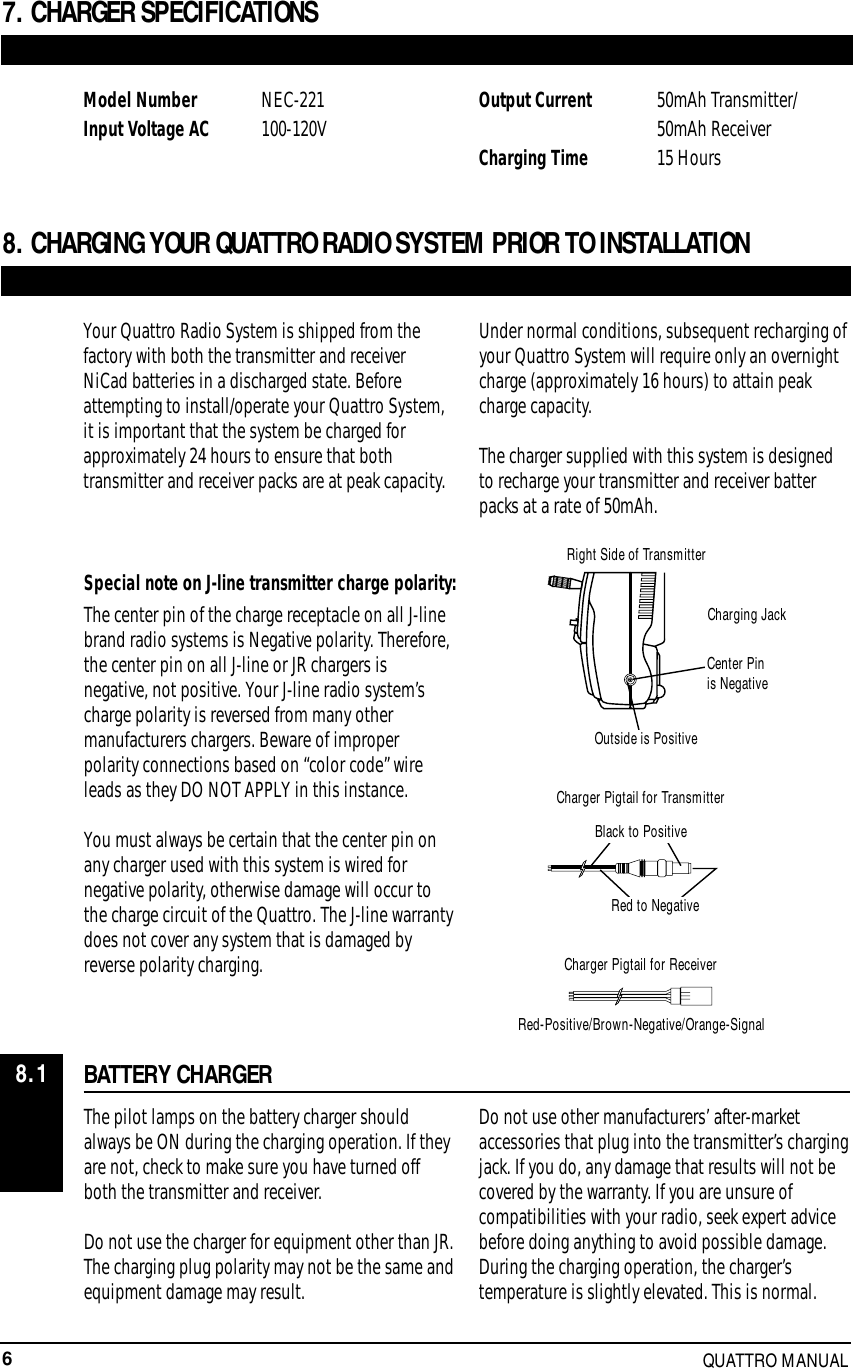 6QUATTRO MANUALBATTERY CHARGERThe pilot lamps on the battery charger shouldalways be ON during the charging operation. If theyare not, check to make sure you have turned offboth the transmitter and receiver.Do not use the charger for equipment other than JR.The charging plug polarity may not be the same andequipment damage may result.Do not use other manufacturers’ after-marketaccessories that plug into the transmitter’s chargingjack. If you do, any damage that results will not becovered by the warranty. If you are unsure ofcompatibilities with your radio, seek expert advicebefore doing anything to avoid possible damage.During the charging operation, the charger’stemperature is slightly elevated. This is normal.Special note on J-line transmitter charge polarity:8. CHARGING YOUR QUATTRO RADIO SYSTEM PRIOR TO INSTALLATIONYour Quattro Radio System is shipped from thefactory with both the transmitter and receiverNiCad batteries in a discharged state. Beforeattempting to install/operate your Quattro System,it is important that the system be charged forapproximately 24 hours to ensure that bothtransmitter and receiver packs are at peak capacity.Under normal conditions, subsequent recharging ofyour Quattro System will require only an overnightcharge (approximately 16 hours) to attain peakcharge capacity.The charger supplied with this system is designedto recharge your transmitter and receiver batterpacks at a rate of 50mAh.The center pin of the charge receptacle on all J-linebrand radio systems is Negative polarity. Therefore,the center pin on all J-line or JR chargers isnegative, not positive. Your J-line radio system’scharge polarity is reversed from many othermanufacturers chargers. Beware of improperpolarity connections based on “color code” wireleads as they DO NOT APPLY in this instance.You must always be certain that the center pin onany charger used with this system is wired fornegative polarity, otherwise damage will occur tothe charge circuit of the Quattro. The J-line warrantydoes not cover any system that is damaged byreverse polarity charging.7. CHARGER SPECIFICATIONSModel Number  NEC-221Input Voltage AC  100-120V Output Current 50mAh Transmitter/50mAh ReceiverCharging Time 15 Hours8.1Right Side of TransmitterCharging JackCenter Pinis NegativeOutside is PositiveCharger Pigtail for TransmitterBlack to PositiveRed to NegativeCharger Pigtail for ReceiverRed-Positive/Brown-Negative/Orange-Signal
