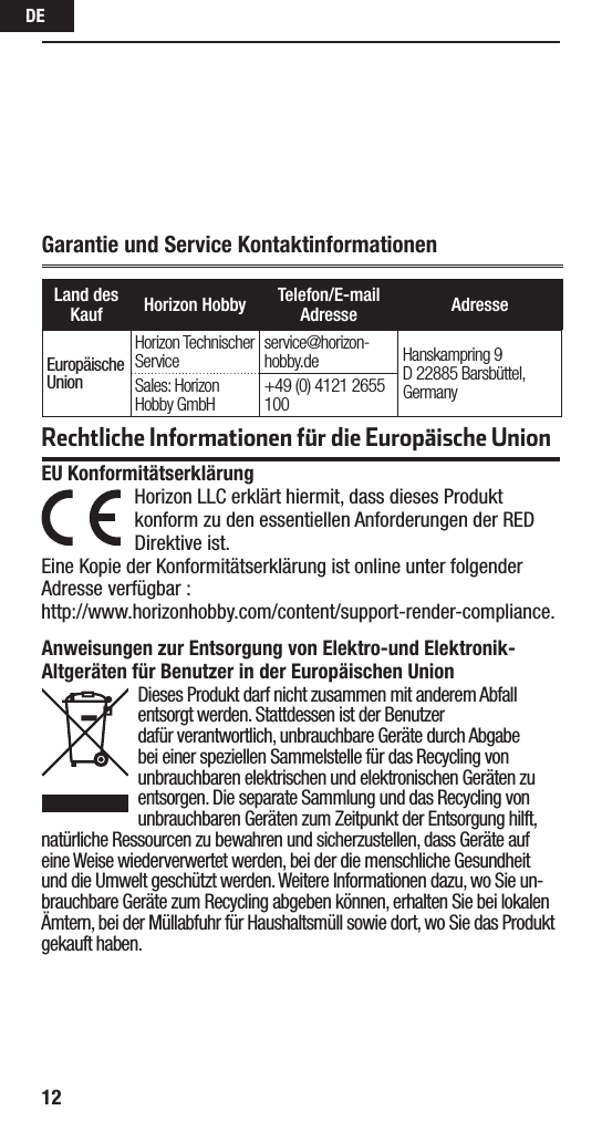 DE12Garantie und Service KontaktinformationenLand des Kauf Horizon Hobby Telefon/E-mail Adresse AdresseEuropäische UnionHorizon Technischer Service service@horizon-hobby.de Hanskampring 9 D 22885 Barsbüttel, GermanySales: Horizon Hobby GmbH +49 (0) 4121 2655 100Rechtliche Informationen für die Europäische UnionAnweisungen zur Entsorgung von Elektro-und Elektronik-Altgeräten für Benutzer in der Europäischen UnionDieses Produkt darf nicht zusammen mit anderem Abfall entsorgt werden. Stattdessen ist der Benutzer dafür verantwortlich, unbrauchbare Geräte durch Abgabe bei einer speziellen Sammelstelle für das Recycling von unbrauchbaren elektrischen und elektronischen Geräten zu entsorgen. Die separate Sammlung und das Recycling von unbrauchbaren Geräten zum Zeitpunkt der Entsorgung hilft, natürliche Ressourcen zu bewahren und sicherzustellen, dass Geräte auf eine Weise wiederverwertet werden, bei der die menschliche Gesundheit und die Umwelt geschützt werden. Weitere Informationen dazu, wo Sie un-brauchbare Geräte zum Recycling abgeben können, erhalten Sie bei lokalen Ämtern, bei der Müllabfuhr für Haushaltsmüll sowie dort, wo Siedas Produkt gekauft haben.EU Konformitätserklärung  Horizon LLC erklärt hiermit, dass dieses Produkt konform zu den essentiellen Anforderungen der RED Direktive ist.Eine Kopie der Konformitätserklärung ist online unter folgender Adresse verfügbar : http://www.horizonhobby.com/content/support-render-compliance.