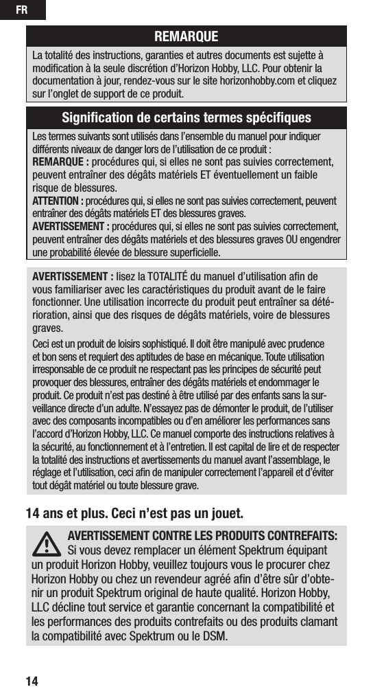 FR1414 ans et plus. Ceci n’est pas un jouet.AVERTISSEMENT: lisez la TOTALITÉ du manuel d’utilisation aﬁn de vous familiariser avec les caractéristiques du produit avant de le faire fonctionner. Une utilisation incorrecte du produit peut entraîner sa dété-rioration, ainsi que des risques de dégâts matériels, voire de blessures graves. Ceci est un produit de loisirs sophistiqué. Il doit être manipulé avec prudence et bon sens et requiert des aptitudes de base en mécanique. Toute utilisation irresponsable de ce produit ne respectant pas les principes de sécurité peut provoquer des blessures, entraîner des dégâts matériels et endommager le produit. Ce produit n’est pas destiné à être utilisé par des enfants sans la sur-veillance directe d’un adulte. N’essayez pas de démonter le produit, de l’utiliser avec des composants incompatibles ou d’en améliorer les performances sans l’accord d’Horizon Hobby, LLC. Ce manuel comporte des instructions relatives à la sécurité, au fonctionnement et à l’entretien. Il est capital de lire et de respecter la totalité des instructions et avertissements du manuel avant l’assemblage, le réglage et l’utilisation, ceci aﬁn de manipuler correctement l’appareil et d’éviter tout dégât matériel ou toute blessure grave.Les termes suivants sont utilisés dans l’ensemble du manuel pour indiquer différents niveaux de danger lors de l’utilisation de ce produit:REMARQUE: procédures qui, si elles ne sont pas suivies correctement, peuvent entraîner des dégâts matériels ET éventuellement un faible risque de blessures.ATTENTION: procédures qui, si elles ne sont pas suivies correctement, peuvent entraîner des dégâts matériels ET des blessures graves.AVERTISSEMENT: procédures qui, si elles ne sont pas suivies correctement, peuvent entraîner des dégâts matériels et des blessures graves OU engendrer une probabilité élevée de blessure superﬁcielle. REMARQUELa totalité des instructions, garanties et autres documents est sujette à modiﬁcation à la seule discrétion d’Horizon Hobby, LLC. Pour obtenir la documentation àjour, rendez-vous sur le site horizonhobby.com et cliquez sur l’onglet de support de ce produit.Signiﬁcation de certains termes spéciﬁquesAVERTISSEMENT CONTRE LES PRODUITS CONTREFAITS: Si vous devez remplacer un élément Spektrum équipant un produit Horizon Hobby, veuillez toujours vous le procurer chez Horizon Hobby ou chez un revendeur agréé aﬁn d’être sûr d’obte-nir un produit Spektrum original de haute qualité. Horizon Hobby, LLC décline tout service et garantie concernant la compatibilité et les performances des produits contrefaits ou des produits clamant la compatibilité avec Spektrum ou le DSM.