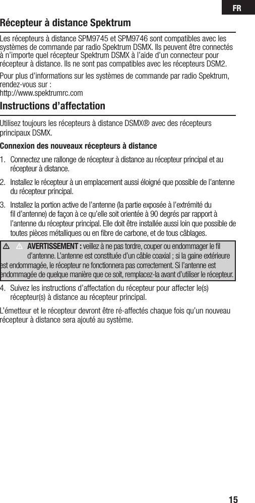 FR15Récepteur à distance SpektrumLes récepteurs à distance SPM9745 et SPM9746 sont compatibles avec les systèmes de commande par radio Spektrum DSMX. Ils peuvent être connectés à n’importe quel récepteur Spektrum DSMX à l’aide d’un connecteur pour récepteur à distance. Ils ne sont pas compatibles avec les récepteurs DSM2. Pour plus d’informations sur les systèmes de commande par radio Spektrum, rendez-vous sur : http://www.spektrumrc.comInstructions d’affectationUtilisez toujours les récepteurs à distance DSMX® avec des récepteurs principaux DSMX. Connexion des nouveaux récepteurs à distance1.  Connectez une rallonge de récepteur à distance au récepteur principal et au récepteur à distance.2.  Installez le récepteur à un emplacement aussi éloigné que possible de l’antenne du récepteur principal.3.  Installez la portion active de l’antenne (la partie exposée à l’extrémité du ﬁl d’antenne) de façon à ce qu’elle soit orientée à 90 degrés par rapport à l’antenne du récepteur principal. Elle doit être installée aussi loin que possible de toutes pièces métalliques ou en ﬁbre de carbone, et de tous câblages. AVERTISSEMENT : veillez à ne pas tordre, couper ou endommager le ﬁl d’antenne. L’antenne est constituée d’un câble coaxial ; si la gaine extérieure est endommagée, le récepteur ne fonctionnera pas correctement. Si l’antenne est endommagée de quelque manière que ce soit, remplacez-la avant d’utiliser le récepteur.4.  Suivez les instructions d’affectation du récepteur pour affecter le(s) récepteur(s) à distance au récepteur principal. L’émetteur et le récepteur devront être ré-affectés chaque fois qu’un nouveau récepteur à distance sera ajouté au système.     