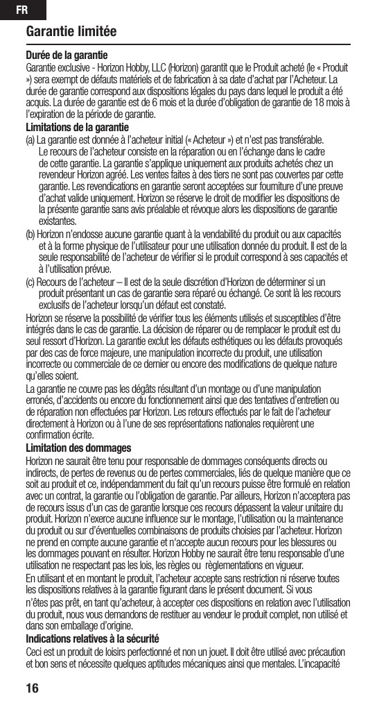 FR16Durée de la garantieGarantie exclusive - Horizon Hobby, LLC (Horizon) garantit que le Produit acheté (le « Produit ») sera exempt de défauts matériels et de fabrication à sa date d’achat par l’Acheteur. La durée de garantie correspond aux dispositions légales du pays dans lequel le produit aété acquis. La durée de garantie est de 6 mois et la durée d’obligation de garantie de 18 mois à l’expiration de la période de garantie.Limitations de la garantie(a) La garantie est donnée à l’acheteur initial (« Acheteur ») et n’est pas transférable. Le recours de l’acheteur consiste en la réparation ou en l’échange dans le cadre de cette garantie. La garantie s’applique uniquement aux produits achetés chez un revendeur Horizon agréé. Les ventes faites à des tiers ne sont pas couvertes par cette garantie. Les revendications en garantie seront acceptées sur fourniture d’une preuve d’achat valide uniquement. Horizon se réserve le droit de modiﬁer les dispositions de la présente garantie sans avis préalable et révoque alors les dispositions de garantie existantes.(b) Horizon n’endosse aucune garantie quant à la vendabilité du produit ou aux capacités et à la forme physique de l’utilisateur pour une utilisation donnée du produit. Il est de la seule responsabilité de l’acheteur de vériﬁer si le produit correspond à ses capacités et à l’utilisation prévue.(c) Recours de l’acheteur – Il est de la seule discrétion d’Horizon de déterminer si un produit présentant un cas de garantie sera réparé ou échangé. Ce sont là les recours exclusifs de l’acheteur lorsqu’un défaut est constaté.Horizon se réserve la possibilité de vériﬁer tous les éléments utilisés et susceptibles d’être intégrés dans le cas de garantie. La décision de réparer ou de remplacer le produit est du seul ressort d’Horizon. La garantie exclut les défauts esthétiques ou les défauts provoqués par des cas de force majeure, une manipulation incorrecte du produit, une utilisation incorrecte ou commerciale de ce dernier ou encore des modiﬁcations de quelque nature qu’elles soient.La garantie ne couvre pas les dégâts résultant d’un montage ou d’une manipulation erronés, d’accidents ou encore du fonctionnement ainsi que des tentatives d’entretien ou de réparation non effectuées par Horizon. Les retours effectués par le fait de l’acheteur directement à Horizon ou à l’une de ses représentations nationales requièrent une conﬁrmation écrite.Limitation des dommagesHorizon ne saurait être tenu pour responsable de dommages conséquents directs ou indirects, de pertes de revenus ou de pertes commerciales, liés de quelque manière que ce soit au produit et ce, indépendamment du fait qu’un recours puisse être formulé en relation avec un contrat, la garantie ou l’obligation de garantie. Par ailleurs, Horizon n’acceptera pas de recours issus d’un cas de garantie lorsque ces recours dépassent la valeur unitaire du produit. Horizon n’exerce aucune inﬂuence sur le montage, l’utilisation ou la maintenance du produit ou sur d’éventuelles combinaisons de produits choisies par l’acheteur. Horizon ne prend en compte aucune garantie et n‘accepte aucun recours pour les blessures ou les dommages pouvant en résulter. Horizon Hobby ne saurait être tenu responsable d’une utilisation ne respectant pas les lois, les règles ou règlementations en vigueur.En utilisant et en montant le produit, l’acheteur accepte sans restriction ni réserve toutes les dispositions relatives à la garantie ﬁgurant dans le présent document. Si vous n’êtes pas prêt, en tant qu’acheteur, à accepter ces dispositions en relation avec l’utilisation du produit, nous vous demandons de restituer au vendeur le produit complet, non utilisé et dans son emballage d’origine.Indications relatives à la sécuritéCeci est un produit de loisirs perfectionné et non un jouet. Il doit être utilisé avec précaution et bon sens et nécessite quelques aptitudes mécaniques ainsi que mentales. L’incapacité Garantie limitée