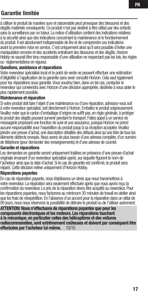 FR17Garantie limitéeà utiliser le produit de manière sure et raisonnable peut provoquer des blessures et des dégâts matériels conséquents. Ce produit n’est pas destiné à être utilisé par des enfants sans la surveillance par un tuteur. La notice d’utilisation contient des indications relatives à la sécurité ainsi que des indications concernant la maintenance et le fonctionnement du produit. Il est absolument indispensable de lire et de comprendre ces indications avant la première mise en service. C’est uniquement ainsi qu’il sera possible d’éviter une manipulation erronée et des accidents entraînant des blessures et des dégâts. Horizon Hobby ne saurait être tenu responsable d’une utilisation ne respectant pas les lois, les règles ou règlementations en vigueur.Questions, assistance et réparationsVotre revendeur spécialisé local et le point de vente ne peuvent effectuer une estimation d’éligibilité à l’application de la garantie sans avoir consulté Horizon. Cela vaut également pour les réparations sous garantie. Vous voudrez bien, dans un tel cas, contacter le revendeur qui conviendra avec Horizon d’une décision appropriée, destinée à vous aider le plus rapidement possible.Maintenance et réparationSi votre produit doit faire l’objet d’une maintenance ou d’une réparation, adressez-vous soit à votre revendeur spécialisé, soit directement à Horizon. Emballez le produit soigneusement. Veuillez noter que le carton d’emballage d’origine ne sufﬁt pas, en règle générale, à protéger le produit des dégâts pouvant survenir pendant le transport. Faites appel à un service de messagerie proposant une fonction de suivi et une assurance, puisque Horizon ne prend aucune responsabilité pour l’expédition du produit jusqu’à sa réception acceptée. Veuillez joindre une preuve d’achat, une description détaillée des défauts ainsi qu’une liste de tous les éléments distincts envoyés. Nous avons de plus besoin d’une adresse complète, d’un numéro de téléphone (pour demander des renseignements) et d’une adresse de courriel.Garantie et réparationsLes demandes en garantie seront uniquement traitées en présence d’une preuve d’achat originale émanant d’un revendeur spécialisé agréé, sur laquelle ﬁgurent le nom de l’acheteur ainsi que la date d’achat. Si le cas de garantie est conﬁrmé, le produit sera réparé. Cette décision relève uniquement d’Horizon Hobby. Réparations payantesEn cas de réparation payante, nous établissons un devis que nous transmettons à votre revendeur. La réparation sera seulement effectuée après que nous ayons reçu la conﬁrmation du revendeur. Le prix de la réparation devra être acquitté au revendeur. Pour les réparations payantes, nous facturons au minimum 30 minutes de travail en atelier ainsi que les frais de réexpédition. En l’absence d’un accord pour la réparation dans un délai de 90 jours, nous nous réservons la possibilité de détruire le produit ou de l’utiliser autrement. ATTENTION: Nous n’effectuons de réparations payantes que pour les composants électroniques et les moteurs. Les réparations touchant à la mécanique, en particulier celles des hélicoptères et des voitures radiocommandées, sont extrêmement coûteuses et doivent par conséquent être effectuées par l’acheteur lui-même. 10/15