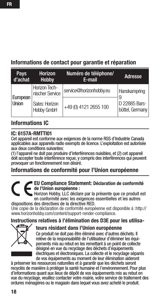 FR18Informations de contact pour garantie et réparationPays d’achatHorizon HobbyNuméro de téléphone/E-mail AdresseEuropean UnionHorizon Tech-nischer Service service@horizonhobby.eu Hanskampring 9 D 22885 Bars-büttel, GermanySales: Horizon Hobby GmbH +49 (0) 4121 2655 100Informations ICInformations de conformité pour l’Union européenneEU Compliance Statement: Déclaration de conformité de l’Union européenne :Horizon Hobby, LLC déclare par la présente que ce produit est en conformité avec les exigences essentielles et les autres dispositions des directives de la directive RED.Une copie de la déclaration de conformité européenne est disponible à:http://www.horizonhobby.com/content/support-render-compliance.Instructions relatives à l’élimination des D3E pour les utilisa-teurs résidant dans l’Union européenneCe produit ne doit pas être éliminé avec d’autres déchets. Il relève de la responsabilité de l’utilisateur d’éliminer les équi-pements mis au rebut en les remettant à un point de collecte désigné en vue du recyclage des déchets d’équipements électriques et électroniques. La collecte et le recyclage séparés de vos équipements au moment de leur élimination aideront à préserver les ressources naturelles et à garantir que les déchets seront recyclés de manière à protéger la santé humaine et l’environnement. Pour plus d’informations quant aux lieux de dépôt de vos équipements mis au rebut en vue du recyclage, veuillez contacter votre mairie, votre service de traitement des ordures ménagères ou le magasin dans lequel vous avez acheté le produit.IC: 6157A-RMTTI01Cet appareil est conforme aux exigences de la norme RSS d’Industrie Canada applicables aux appareils radio exempts de licence. L’exploitation est autorisée aux deux conditions suivantes: (1) l’appareil ne doit pas produire d’interférences nuisibles, et (2) cet appareil doit accepter toute interférence reçue, y compris des interférences qui peuvent provoquer un fonctionnement non désiré.