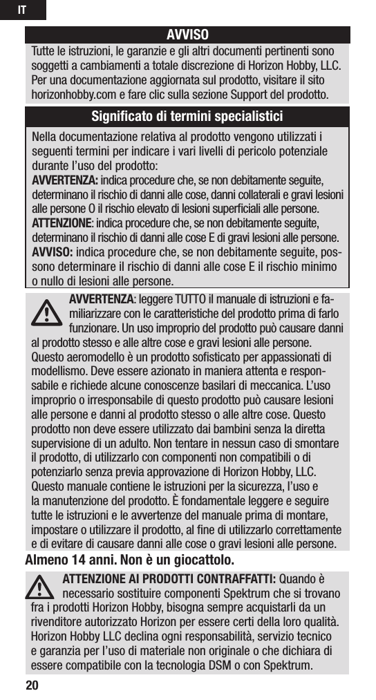 IT20Almeno 14 anni. Non è un giocattolo.ATTENZIONE AI PRODOTTI CONTRAFFATTI: Quando è necessario sostituire componenti Spektrum che si trovano fra i prodotti Horizon Hobby, bisogna sempre acquistarli da un rivenditore autorizzato Horizon per essere certi della loro qualità. Horizon Hobby LLC declina ogni responsabilità, servizio tecnico e garanzia per l’uso di materiale non originale o che dichiara di essere compatibile con la tecnologia DSM o con Spektrum. AVVERTENZA: leggere TUTTO il manuale di istruzioni e fa-miliarizzare con le caratteristiche del prodotto prima di farlo funzionare. Un uso improprio del prodotto può causare danni al prodotto stesso e alle altre cose e gravi lesioni alle persone. Questo aeromodello è un prodotto soﬁsticato per appassionati di modellismo. Deve essere azionato in maniera attenta e respon-sabile e richiede alcune conoscenze basilari di meccanica. L’uso improprio o irresponsabile di questo prodotto può causare lesioni alle persone e danni al prodotto stesso o alle altre cose. Questo prodotto non deve essere utilizzato dai bambini senza la diretta supervisione di un adulto. Non tentare in nessun caso di smontare il prodotto, di utilizzarlo con componenti non compatibili odi potenziarlo senza previa approvazione di Horizon Hobby, LLC. Questo manuale contiene le istruzioni per la sicurezza, l’uso e la manutenzione del prodotto. È fondamentale leggere e seguire tutte le istruzioni e le avvertenze del manuale prima di montare, impostare o utilizzare il prodotto, alﬁne di utilizzarlo correttamente e di evitare di causare danni alle cose o gravi lesioni alle persone.Nella documentazione relativa al prodotto vengono utilizzati i seguenti termini per indicare i vari livelli di pericolo potenziale durante l’uso del prodotto:AVVERTENZA: indica procedure che, se non debitamente seguite, determinano il rischio di danni alle cose, danni collaterali e gravi lesioni alle persone O il rischio elevato di lesioni superﬁciali alle persone. ATTENZIONE: indica procedure che, se non debitamente seguite, determinano il rischio di danni alle cose E di gravi lesioni alle persone.AVVISO: indica procedure che, se non debitamente seguite, pos-sono determinare il rischio di danni alle cose E il rischio minimo o nullo di lesioni alle persone.AVVISOTutte le istruzioni, le garanzie e gli altri documenti pertinenti sono soggetti a cambiamenti a totale discrezione di Horizon Hobby, LLC. Per una documentazione aggiornata sul prodotto, visitare il sito horizonhobby.com e fare clic sulla sezione Support del prodotto.Signiﬁcato di termini specialistici