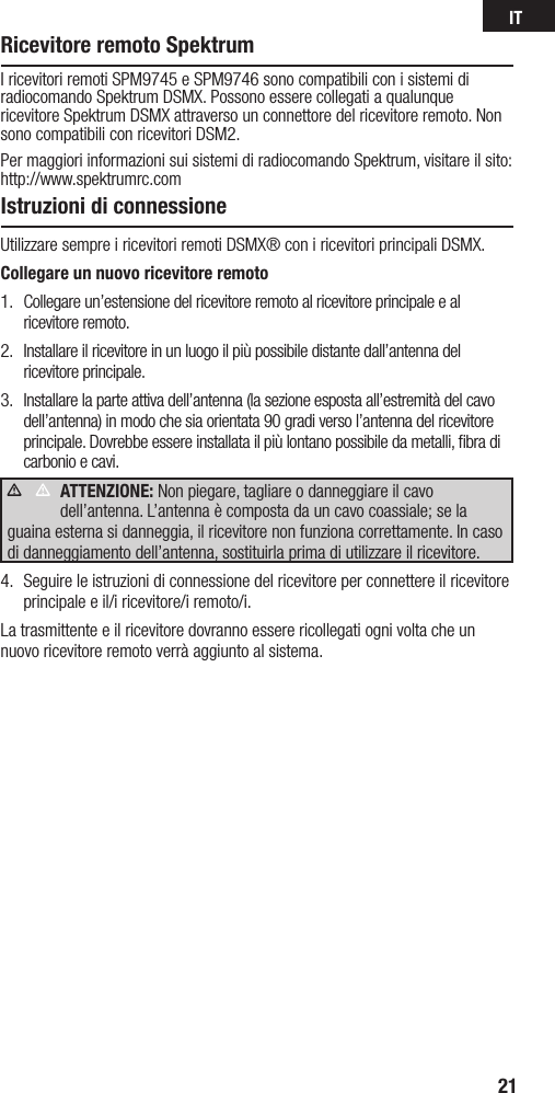 IT21Istruzioni di connessioneUtilizzare sempre i ricevitori remoti DSMX® con i ricevitori principali DSMX. Collegare un nuovo ricevitore remoto1.  Collegare un’estensione del ricevitore remoto al ricevitore principale e al ricevitore remoto.2.  Installare il ricevitore in un luogo il più possibile distante dall’antenna del ricevitore principale.3.  Installare la parte attiva dell’antenna (la sezione esposta all’estremità del cavo dell’antenna) in modo che sia orientata 90 gradi verso l’antenna del ricevitore principale. Dovrebbe essere installata il più lontano possibile da metalli, ﬁbra di carbonio e cavi. ATTENZIONE: Non piegare, tagliare o danneggiare il cavo dell’antenna. L’antenna è composta da un cavo coassiale; se la guaina esterna si danneggia, il ricevitore non funziona correttamente. In caso di danneggiamento dell’antenna, sostituirla prima di utilizzare il ricevitore. 4.  Seguire le istruzioni di connessione del ricevitore per connettere il ricevitore principale e il/i ricevitore/i remoto/i.La trasmittente e il ricevitore dovranno essere ricollegati ogni volta che un nuovo ricevitore remoto verrà aggiunto al sistema.      Ricevitore remoto SpektrumI ricevitori remoti SPM9745 e SPM9746 sono compatibili con i sistemi di radiocomando Spektrum DSMX. Possono essere collegati a qualunque ricevitore Spektrum DSMX attraverso un connettore del ricevitore remoto. Non sono compatibili con ricevitori DSM2.Per maggiori informazioni sui sistemi di radiocomando Spektrum, visitare il sito: http://www.spektrumrc.com