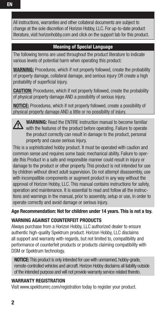 EN2NOTICEAll instructions, warranties and other collateral documents are subject to change at the sole discretion of Horizon Hobby, LLC. For up-to-date product literature, visit horizonhobby.com and click on the support tab for this product. Meaning of Special LanguageThe following terms are used throughout the product literature to indicate various levels of potential harm when operating this product:WARNING: Procedures, which if not properly followed, create the probability of property damage, collateral damage, and serious injury OR create a high probability of superﬁcial injury. CAUTION: Procedures, which if not properly followed, create the probability of physical property damage AND a possibility of serious injury.NOTICE: Procedures, which if not properly followed, create a possibility of physical property damage AND a little or no possibility of injury. WARNING: Read the ENTIRE instruction manual to become familiar with the features of the product before operating. Failure to operate the product correctly can result in damage to the product, personal property and cause serious injury.This is a sophisticated hobby product. It must be operated with caution and common sense and requires some basic mechanical ability. Failure to oper-ate this Product in a safe and responsible manner could result in injury or damage to the product or other property. This product is not intended for use by children without direct adult supervision. Do not attempt disassembly, use with incompatible components or augment product in any way without the approval of Horizon Hobby, LLC. This manual contains instructions for safety, operation and maintenance. It is essential to read and follow all the instruc-tions and warnings in the manual, prior to assembly, setup or use, in order to operate correctly and avoid damage or serious injury.Age Recommendation: Not for children under 14 years. This is not a toy.WARNING AGAINST COUNTERFEIT PRODUCTS Always purchase from a Horizon Hobby, LLC authorized dealer to ensure authentic high-quality Spektrum product. Horizon Hobby, LLC disclaims all support and warranty with regards, but not limited to, compatibility and performance of counterfeit products or products claiming compatibility with DSM or Spektrum technology.NOTICE: This product is only intended for use with unmanned, hobby-grade, remote-controlled vehicles and aircraft. Horizon Hobby disclaims all liability outside of the intended purpose and will not provide warranty service related thereto.WARRANTY REGISTRATIONVisit www.spektrumrc.com/registration today to register your product.